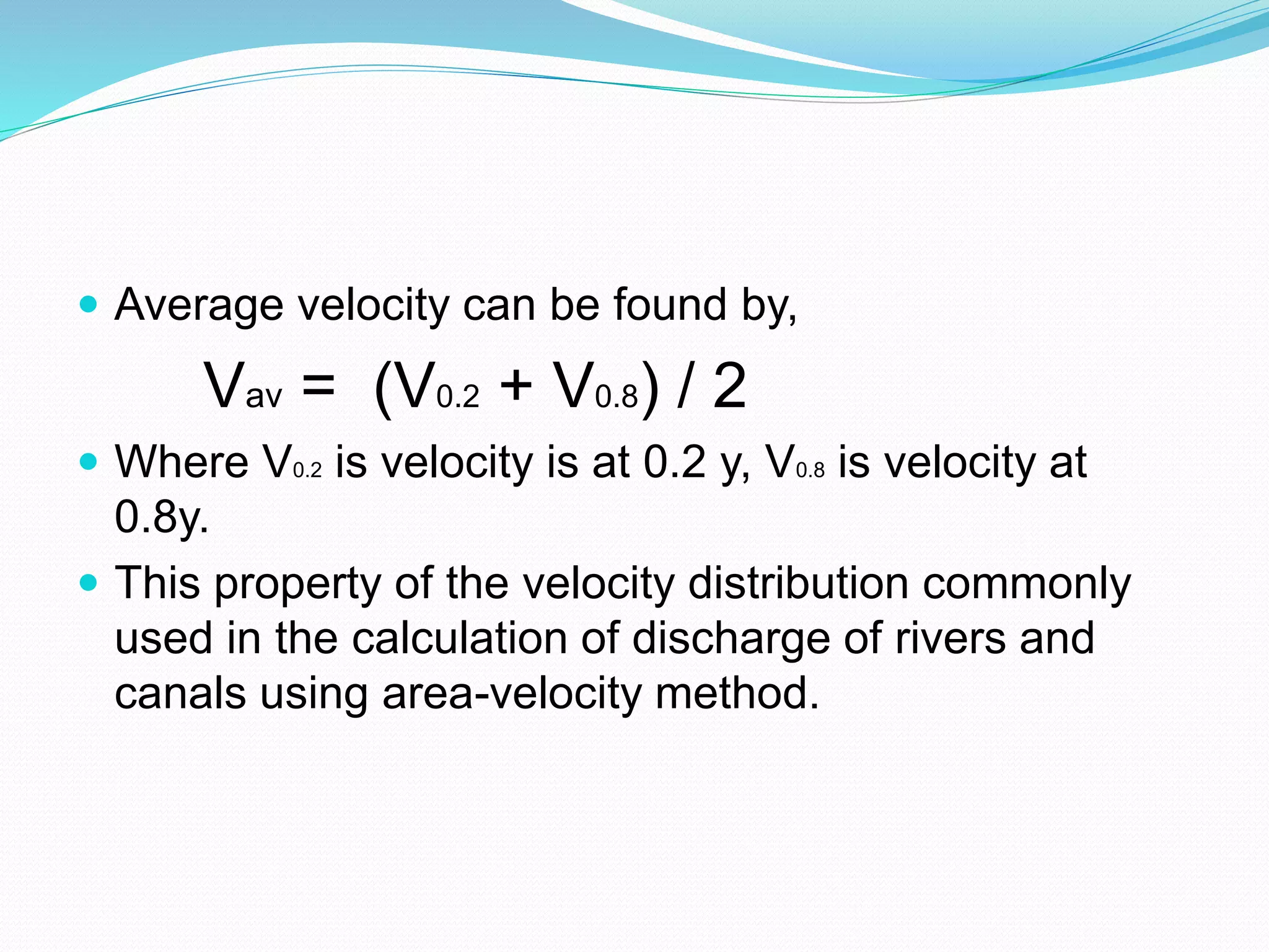  Average velocity can be found by,
Vav = (V0.2 + V0.8) / 2
 Where V0.2 is velocity is at 0.2 y, V0.8 is velocity at
0.8y.
 This property of the velocity distribution commonly
used in the calculation of discharge of rivers and
canals using area-velocity method.
 