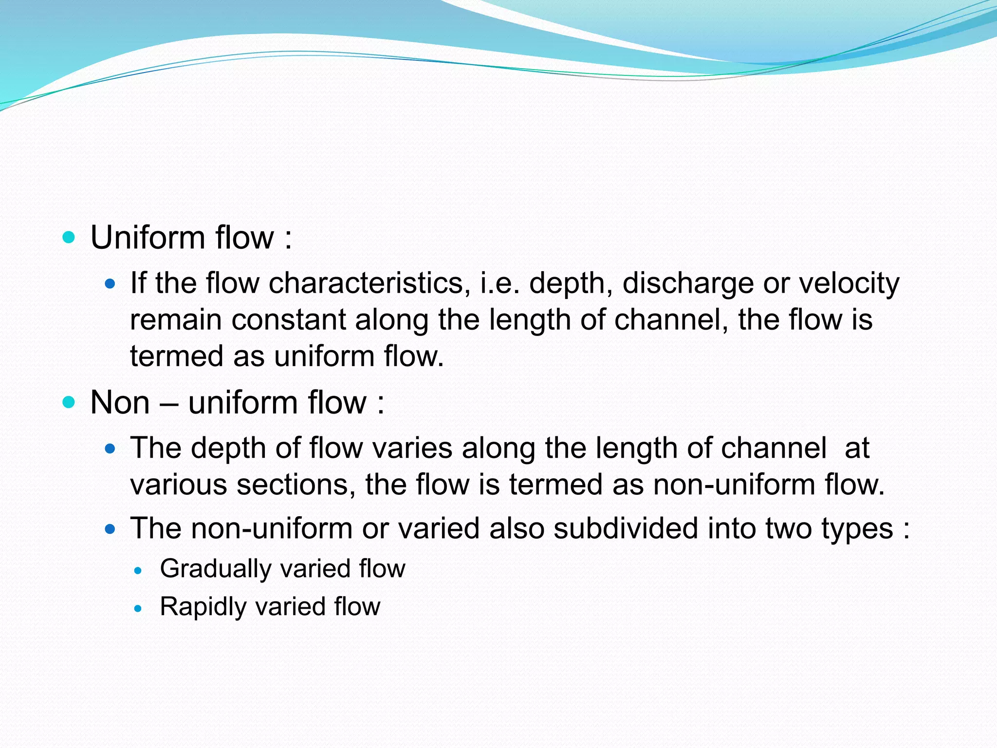 Uniform flow :
 If the flow characteristics, i.e. depth, discharge or velocity
remain constant along the length of channel, the flow is
termed as uniform flow.
 Non – uniform flow :
 The depth of flow varies along the length of channel at
various sections, the flow is termed as non-uniform flow.
 The non-uniform or varied also subdivided into two types :
 Gradually varied flow
 Rapidly varied flow
 