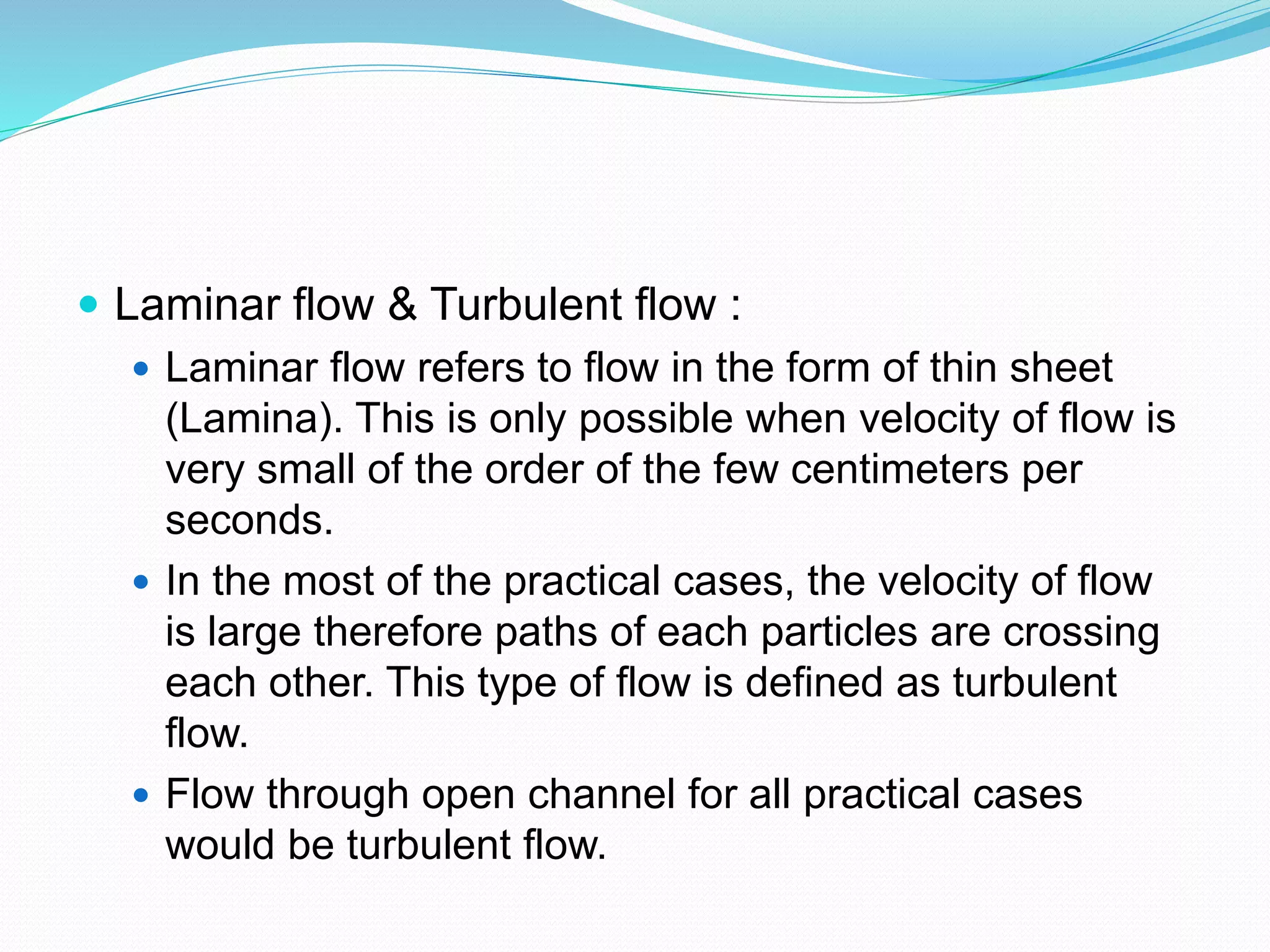  Laminar flow & Turbulent flow :
 Laminar flow refers to flow in the form of thin sheet
(Lamina). This is only possible when velocity of flow is
very small of the order of the few centimeters per
seconds.
 In the most of the practical cases, the velocity of flow
is large therefore paths of each particles are crossing
each other. This type of flow is defined as turbulent
flow.
 Flow through open channel for all practical cases
would be turbulent flow.
 