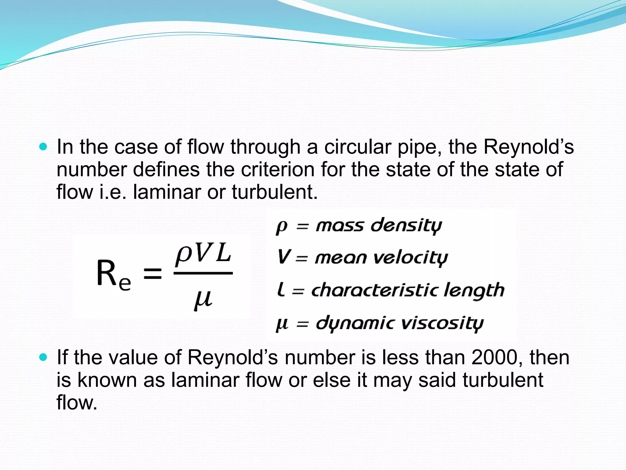  In the case of flow through a circular pipe, the Reynold’s
number defines the criterion for the state of the state of
flow i.e. laminar or turbulent.
 If the value of Reynold’s number is less than 2000, then
is known as laminar flow or else it may said turbulent
flow.
 