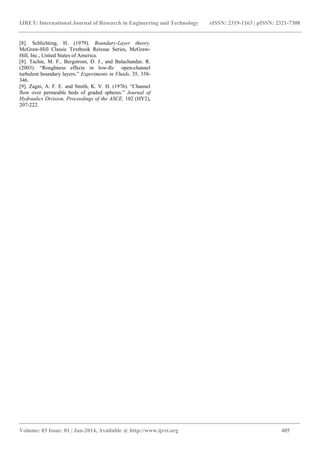 IJRET: International Journal of Research in Engineering and Technology eISSN: 2319-1163 | pISSN: 2321-7308
_______________________________________________________________________________________
Volume: 03 Issue: 01 | Jan-2014, Available @ http://www.ijret.org 405
[8]. Schlichting, H. (1979). Boundary-Layer theory.
McGraw-Hill Classic Textbook Reissue Series, McGraw-
Hill, Inc., United States of America.
[8]. Tachie, M. F., Bergstrom, D. J., and Balachandar, R.
(2003). “Roughness effects in low-Re open-channel
turbulent boundary layers.” Experiments in Fluids, 35, 338-
346.
[9]. Zagni, A. F. E. and Smith, K. V. H. (1976). “Channel
flow over permeable beds of graded spheres.” Journal of
Hydraulics Division, Proceedings of the ASCE, 102 (HY2),
207-222.
 