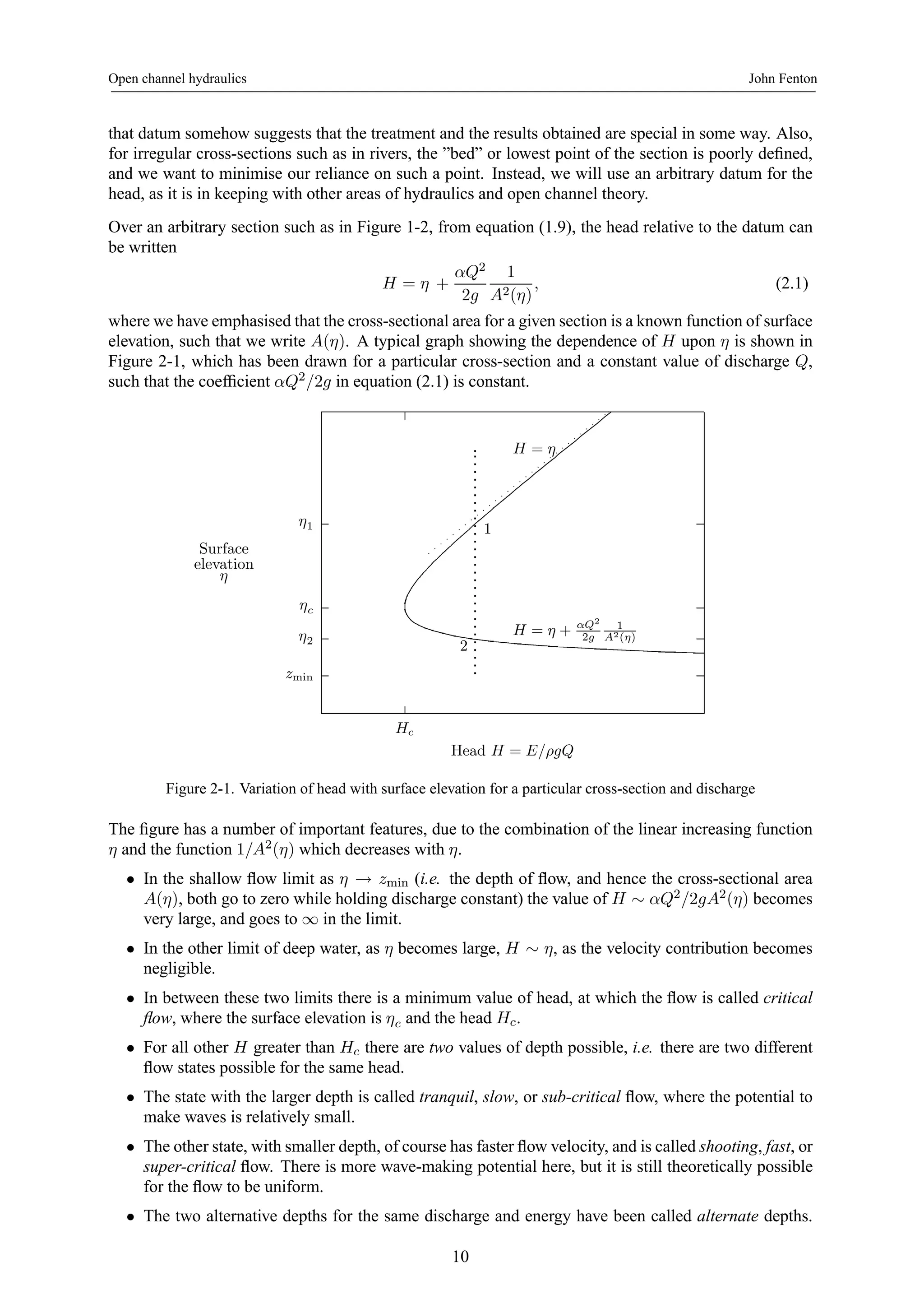 Open channel hydraulics John Fenton 
that datum somehow suggests that the treatment and the results obtained are special in some way. Also, 
for irregular cross-sections such as in rivers, the ”bed” or lowest point of the section is poorly defined, 
and we want to minimise our reliance on such a point. Instead, we will use an arbitrary datum for the 
head, as it is in keeping with other areas of hydraulics and open channel theory. 
Over an arbitrary section such as in Figure 1-2, from equation (1.9), the head relative to the datum can 
be written 
H = η + 
αQ2 
2g 
1 
A2(η) 
, (2.1) 
where we have emphasised that the cross-sectional area for a given section is a known function of surface 
elevation, such that we write A(η). A typical graph showing the dependence of H upon η is shown in 
Figure 2-1, which has been drawn for a particular cross-section and a constant value of discharge Q, 
such that the coefficient αQ2/2g in equation (2.1) is constant. 
η1 
ηc 
η2 
zmin 
Hc 
Surface 
elevation 
η 
H = η + αQ2 
Head H = E/ρgQ 
2g 
1 
A2(η) 
H = η 
1 
2 
Figure 2-1. Variation of head with surface elevation for a particular cross-section and discharge 
The figure has a number of important features, due to the combination of the linear increasing function 
η and the function 1/A2(η) which decreases with η. 
• In the shallow flow limit as η → zmin (i.e. the depth of flow, and hence the cross-sectional area 
A(η), both go to zero while holding discharge constant) the value of H ∼ αQ2/2gA2(η) becomes 
very large, and goes to ∞ in the limit. 
• In the other limit of deep water, as η becomes large, H ∼ η, as the velocity contribution becomes 
negligible. 
• In between these two limits there is a minimum value of head, at which the flow is called critical 
flow, where the surface elevation is ηc and the head Hc. 
• For all other H greater than Hc there are two values of depth possible, i.e. there are two different 
flow states possible for the same head. 
• The state with the larger depth is called tranquil, slow, or sub-critical flow, where the potential to 
make waves is relatively small. 
• The other state, with smaller depth, of course has faster flow velocity, and is called shooting, fast, or 
super-critical flow. There is more wave-making potential here, but it is still theoretically possible 
for the flow to be uniform. 
• The two alternative depths for the same discharge and energy have been called alternate depths. 
10 
 
