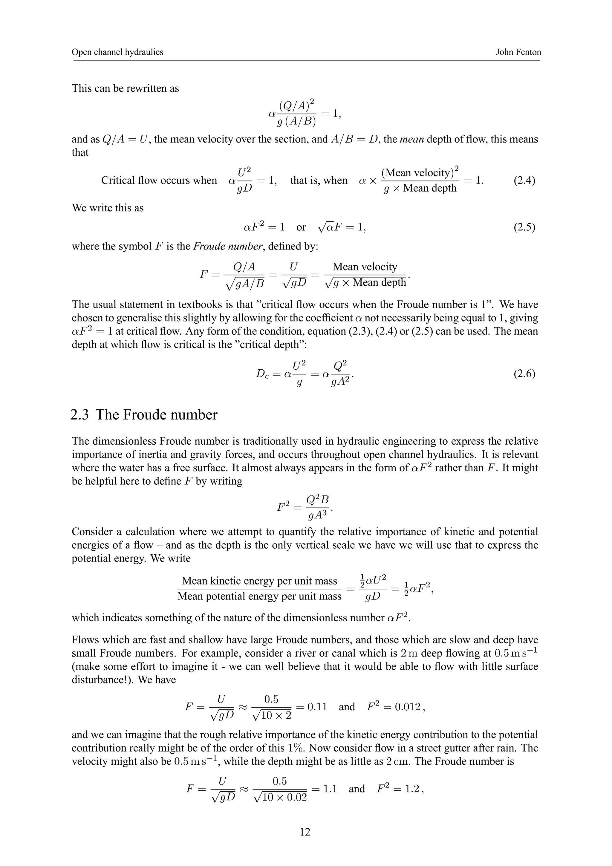Open channel hydraulics John Fenton 
This can be rewritten as 
α 
(Q/A)2 
g (A/B) 
= 1, 
and as Q/A = U , the mean velocity over the section, and A/B = D, the mean depth of flow, this means 
that 
Critical flow occurs when α 
U 2 
gD 
= 1, that is, when α × 
(Mean velocity)2 
g × Mean depth = 1. (2.4) 
We write this as 
αF 2 = 1 or √αF = 1, (2.5) 
where the symbol F is the Froude number, defined by: 
F = 
Q/A p 
gA/B 
= 
U 
√gD 
= 
Mean velocity 
√g × Mean depth. 
The usual statement in textbooks is that ”critical flow occurs when the Froude number is 1”. We have 
chosen to generalise this slightly by allowing for the coefficient α not necessarily being equal to 1, giving 
αF 2 = 1at critical flow. Any form of the condition, equation (2.3), (2.4) or (2.5) can be used. The mean 
depth at which flow is critical is the ”critical depth”: 
Dc = α 
U 2 
g 
= α 
Q2 
gA2 . (2.6) 
2.3 The Froude number 
The dimensionless Froude number is traditionally used in hydraulic engineering to express the relative 
importance of inertia and gravity forces, and occurs throughout open channel hydraulics. It is relevant 
where the water has a free surface. It almost always appears in the form of αF 2 rather than F . It might 
be helpful here to define F by writing 
F 2 = 
Q2B 
gA3 . 
Consider a calculation where we attempt to quantify the relative importance of kinetic and potential 
energies of a flow – and as the depth is the only vertical scale we have we will use that to express the 
potential energy. We write 
Mean kinetic energy per unit mass 
Mean potential energy per unit mass = 
12 
αU 2 
gD 
2 αF 2, 
= 1 
which indicates something of the nature of the dimensionless number αF 2. 
Flows which are fast and shallow have large Froude numbers, and those which are slow and deep have 
small Froude numbers. For example, consider a river or canal which is 2m deep flowing at 0.5ms−1 
(make some effort to imagine it - we can well believe that it would be able to flow with little surface 
disturbance!). We have 
F = 
U 
√gD ≈ 
0.5 
√10 × 2 
= 0.11 and F 2 = 0.012 , 
and we can imagine that the rough relative importance of the kinetic energy contribution to the potential 
contribution really might be of the order of this 1%. Now consider flow in a street gutter after rain. The 
velocity might also be 0.5ms−1, while the depth might be as little as 2 cm. The Froude number is 
F = 
U 
√gD ≈ 
0.5 
√10 × 0.02 
= 1.1 and F 2 = 1.2 , 
12 
 