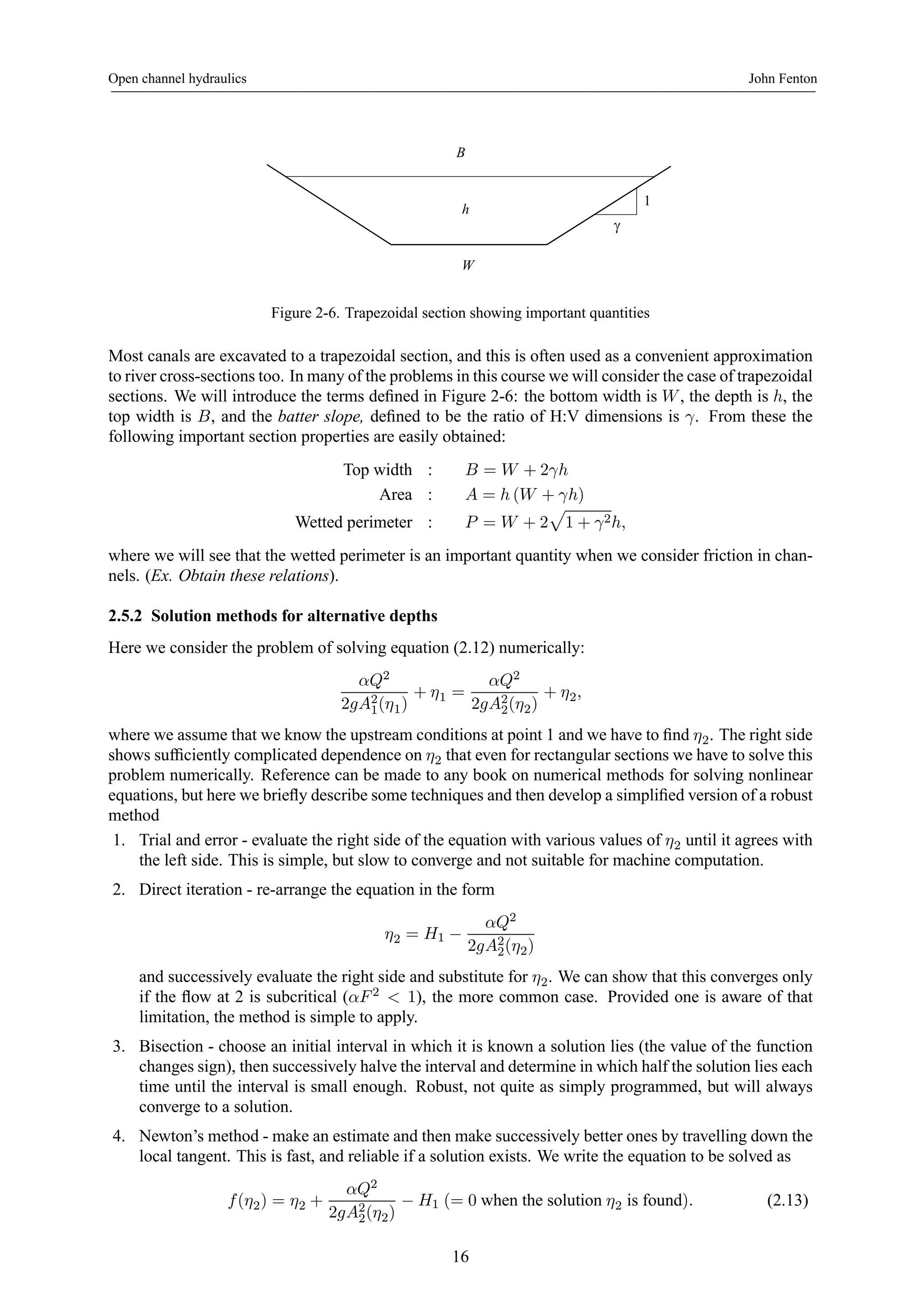 Open channel hydraulics John Fenton 
γ 
1 
B 
h 
W 
Figure 2-6. Trapezoidal section showing important quantities 
Most canals are excavated to a trapezoidal section, and this is often used as a convenient approximation 
to river cross-sections too. In many of the problems in this course we will consider the case of trapezoidal 
sections. We will introduce the terms defined in Figure 2-6: the bottom width is W , the depth is h, the 
top width is B, and the batter slope, defined to be the ratio of H:V dimensions is γ. From these the 
following important section properties are easily obtained: 
Top width : B = W +2γh 
Area : A = h (W + γh) 
p 
1 + γ2h, 
Wetted perimeter : P = W + 2 
where we will see that the wetted perimeter is an important quantity when we consider friction in chan-nels. 
(Ex. Obtain these relations). 
2.5.2 Solution methods for alternative depths 
Here we consider the problem of solving equation (2.12) numerically: 
αQ2 
2gA21 
(η1) 
+ η1 = 
αQ2 
2gA22 
(η2) 
+ η2, 
where we assume that we know the upstream conditions at point 1 and we have to find η2. The right side 
shows sufficiently complicated dependence on η2 that even for rectangular sections we have to solve this 
problem numerically. Reference can be made to any book on numerical methods for solving nonlinear 
equations, but here we briefly describe some techniques and then develop a simplified version of a robust 
method 
1. Trial and error - evaluate the right side of the equation with various values of η2 until it agreeswith 
the left side. This is simple, but slow to converge and not suitable for machine computation. 
2. Direct iteration - re-arrange the equation in the form 
η2 = H1 − 
αQ2 
2gA22 
(η2) 
and successively evaluate the right side and substitute for η2. We can show that this converges only 
if the flow at 2 is subcritical (αF 2 < 1), the more common case. Provided one is aware of that 
limitation, the method is simple to apply. 
3. Bisection - choose an initial interval in which it is known a solution lies (the value of the function 
changes sign), then successively halve the interval and determine in which half the solution lies each 
time until the interval is small enough. Robust, not quite as simply programmed, but will always 
converge to a solution. 
4. Newton’s method - make an estimate and then make successively better ones by travelling down the 
local tangent. This is fast, and reliable if a solution exists. We write the equation to be solved as 
f (η2) = η2 + 
αQ2 
2gA22 
(η2) − H1 (= 0 when the solution η2 is found). (2.13) 
16 
 