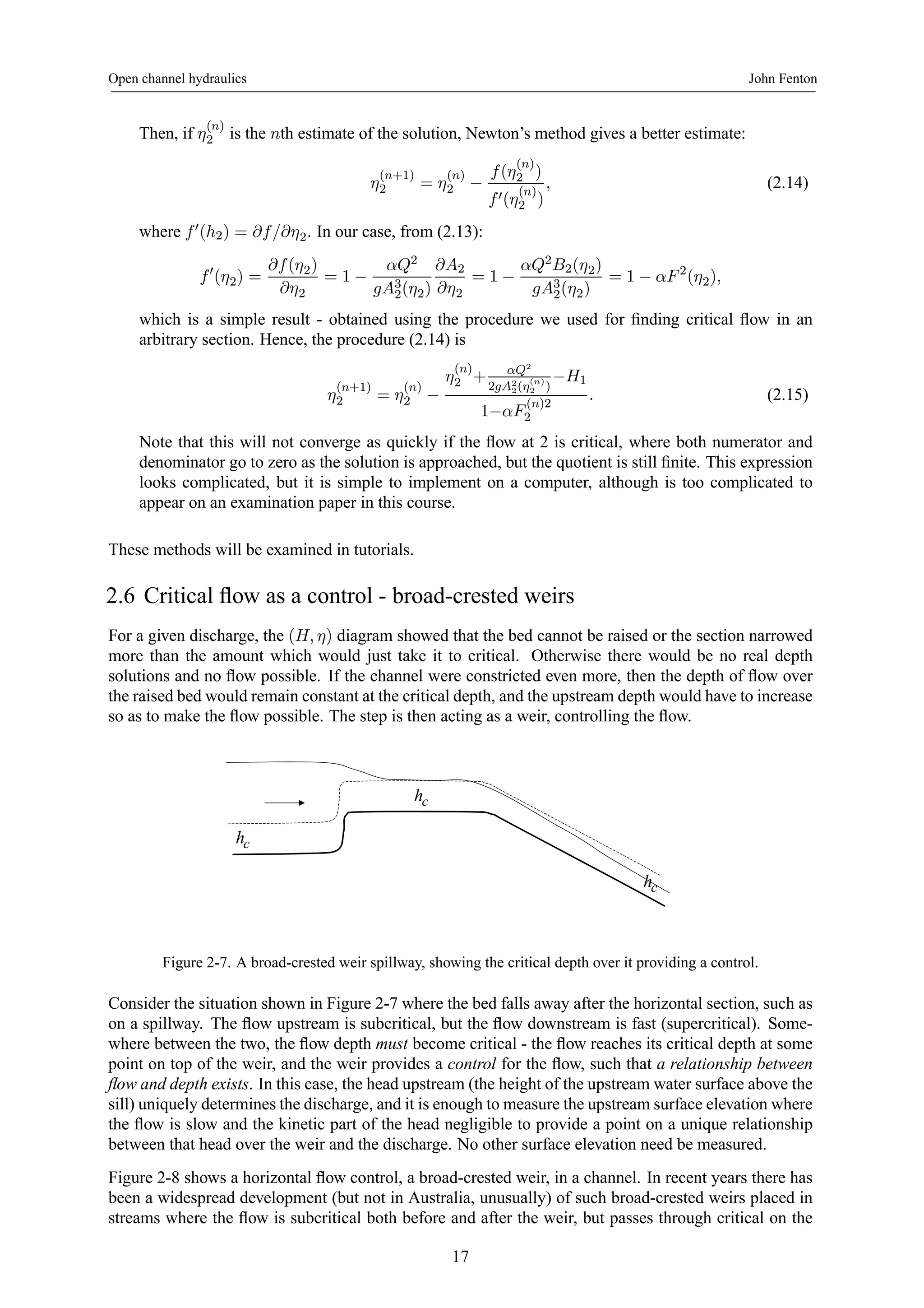 Open channel hydraulics John Fenton 
Then, if η(n) 
2 is the nth estimate of the solution, Newton’s method gives a better estimate: 
η(n+1) 
2 = η(n) 
2 − 
f (η(n) 
2 ) 
f 0(η(n) 
2 ) 
, (2.14) 
where f 0(h2) = ∂f /∂η2. In our case, from (2.13): 
f 0(η2) = 
∂f (η2) 
∂η2 
= 1− 
αQ2 
gA32 
(η2) 
∂A2 
∂η2 
= 1− 
αQ2B2(η2) 
gA(η2) 
32 
= 1− αF 2(η2), 
which is a simple result - obtained using the procedure we used for finding critical flow in an 
arbitrary section. Hence, the procedure (2.14) is 
η(n+1) 
2 = η(n) 
2 − 
η(n) 
2 + αQ2 
2gA22 
2 ) −H1 
(η(n) 
1−αF (n)2 
2 
. (2.15) 
Note that this will not converge as quickly if the flow at 2 is critical, where both numerator and 
denominator go to zero as the solution is approached, but the quotient is still finite. This expression 
looks complicated, but it is simple to implement on a computer, although is too complicated to 
appear on an examination paper in this course. 
These methods will be examined in tutorials. 
2.6 Critical flow as a control - broad-crested weirs 
For a given discharge, the (H, η) diagram showed that the bed cannot be raised or the section narrowed 
more than the amount which would just take it to critical. Otherwise there would be no real depth 
solutions and no flow possible. If the channel were constricted even more, then the depth of flow over 
the raised bed would remain constant at the critical depth, and the upstream depth would have to increase 
so as to make the flow possible. The step is then acting as a weir, controlling the flow. 
hc 
hc 
hc 
Figure 2-7. A broad-crested weir spillway, showing the critical depth over it providing a control. 
Consider the situation shown in Figure 2-7 where the bed falls away after the horizontal section, such as 
on a spillway. The flow upstream is subcritical, but the flow downstream is fast (supercritical). Some-where 
between the two, the flow depth must become critical - the flow reaches its critical depth at some 
point on top of the weir, and the weir provides a control for the flow, such that a relationship between 
flow and depth exists. In this case, the head upstream (the height of the upstream water surface above the 
sill) uniquely determines the discharge, and it is enough to measure the upstream surface elevation where 
the flow is slow and the kinetic part of the head negligible to provide a point on a unique relationship 
between that head over the weir and the discharge. No other surface elevation need be measured. 
Figure 2-8 shows a horizontal flow control, a broad-crested weir, in a channel. In recent years there has 
been a widespread development (but not in Australia, unusually) of such broad-crested weirs placed in 
streams where the flow is subcritical both before and after the weir, but passes through critical on the 
17 
 