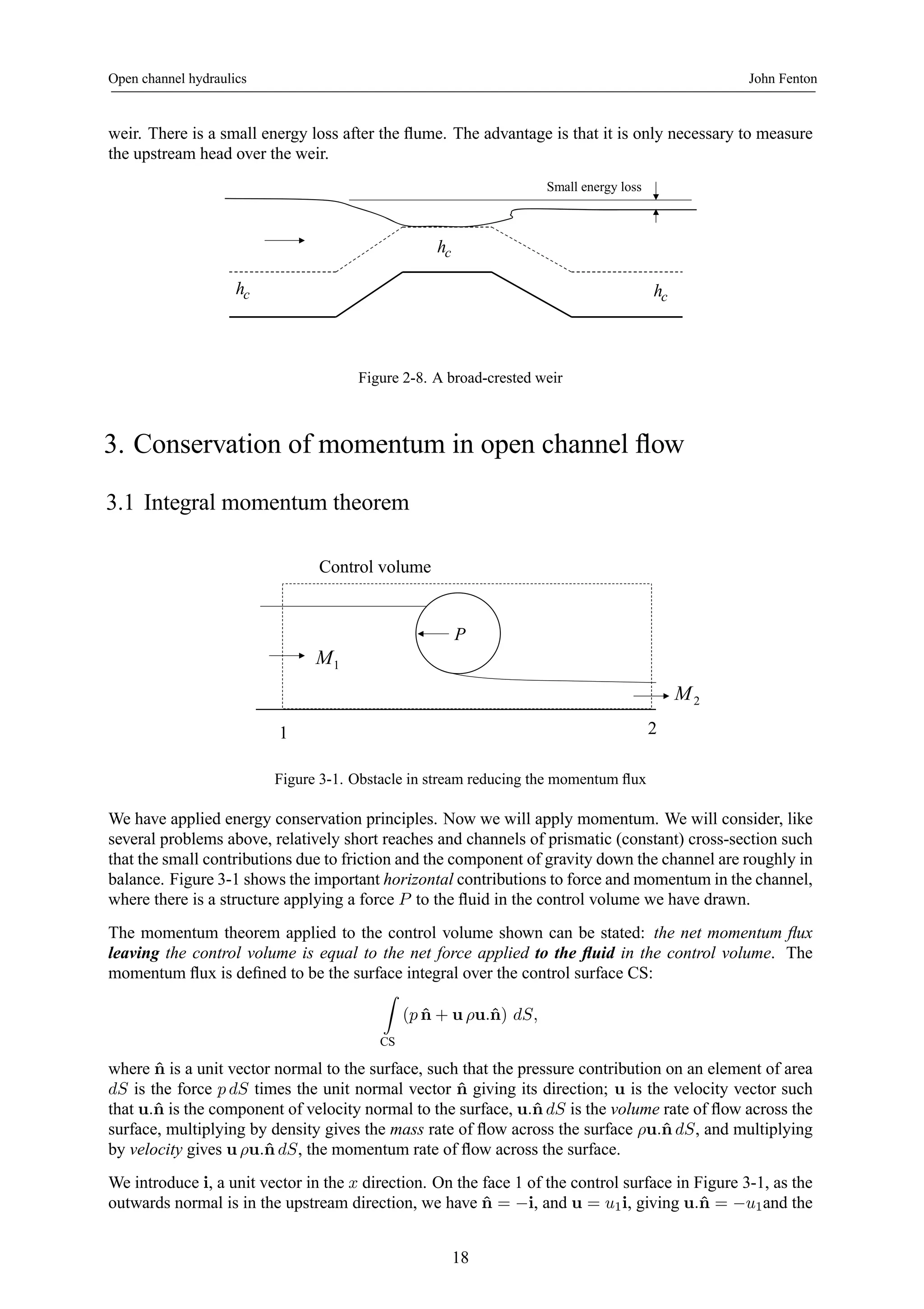 Open channel hydraulics John Fenton 
weir. There is a small energy loss after the flume. The advantage is that it is only necessary to measure 
the upstream head over the weir. 
Small energy loss 
hc 
hc hc 
Figure 2-8. A broad-crested weir 
3. Conservation of momentum in open channel flow 
3.1 Integral momentum theorem 
P 
Control volume 
M1 
1 2 
M2 
Figure 3-1. Obstacle in stream reducing the momentum flux 
We have applied energy conservation principles. Now we will apply momentum. We will consider, like 
several problems above, relatively short reaches and channels of prismatic (constant) cross-section such 
that the small contributions due to friction and the component of gravity down the channel are roughly in 
balance. Figure 3-1 shows the important horizontal contributions to force and momentum in the channel, 
where there is a structure applying a force P to the fluid in the control volume we have drawn. 
The momentum theorem applied to the control volume shown can be stated: the net momentum flux 
leaving the control volume is equal to the net force applied to the fluid in the control volume. The 
momentum flux is defined to be the surface integral over the control surface CS: 
Z 
CS 
(p ˆn + u ρu.ˆn) dS, 
where ˆn is a unit vector normal to the surface, such that the pressure contribution on an element of area 
dS is the force p dS times the unit normal vector ˆn giving its direction; u is the velocity vector such 
that u.ˆn is the component of velocity normal to the surface, u.ˆn dS is the volume rate of flow across the 
surface, multiplying by density gives the mass rate of flow across the surface ρu.ˆn dS, and multiplying 
by velocity gives uρu.ˆn dS, the momentum rate of flow across the surface. 
We introduce i, a unit vector in the x direction. On the face 1 of the control surface in Figure 3-1, as the 
outwards normal is in the upstream direction, we have ˆn = −i, and u = u1i, giving u.ˆn = −u1and the 
18 
 