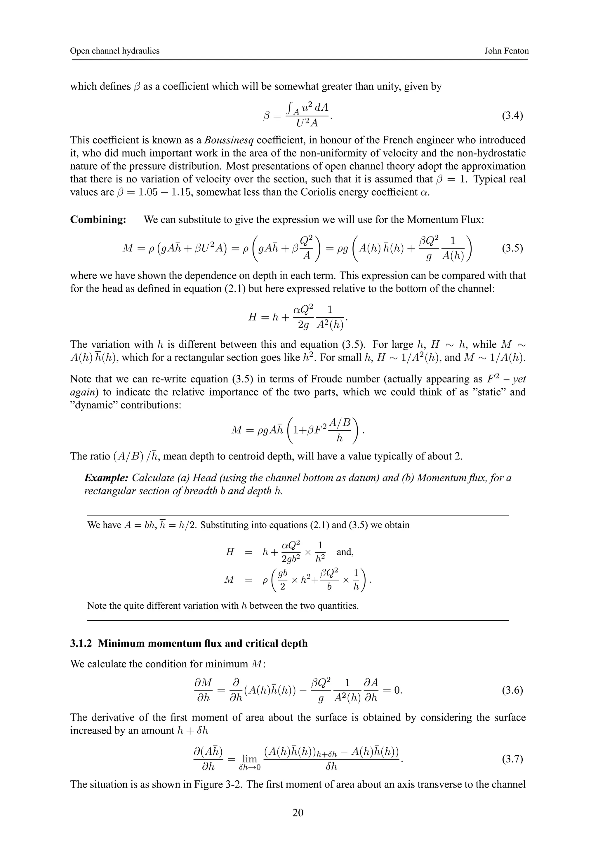 Open channel hydraulics John Fenton 
which defines β as a coefficient which will be somewhat greater than unity, given by 
β = 
R 
A u2 dA 
U 2A 
. (3.4) 
This coefficient is known as a Boussinesq coefficient, in honour of the French engineer who introduced 
it, who did much important work in the area of the non-uniformity of velocity and the non-hydrostatic 
nature of the pressure distribution. Most presentations of open channel theory adopt the approximation 
that there is no variation of velocity over the section, such that it is assumed that β = 1. Typical real 
values are β = 1.05 − 1.15, somewhat less than the Coriolis energy coefficient α. 
Combining: We can substitute to give the expression we will use for the Momentum Flux: 
M = ρ 
¡ 
gA¯h 
+ βU 2A 
¢ 
= ρ 
μ 
gA¯h 
+ β 
Q2 
A 
¶ 
= ρg 
μ 
A(h)¯ h(h) + 
βQ2 
g 
1 
A(h) 
¶ 
(3.5) 
where we have shown the dependence on depth in each term. This expression can be compared with that 
for the head as defined in equation (2.1) but here expressed relative to the bottom of the channel: 
H = h + 
αQ2 
2g 
1 
A2(h) 
. 
The variation with h is different between this and equation (3.5). For large h, H ∼ h, while M ∼ A(h) h(h), which for a rectangular section goes like h2. For small h, H ∼ 1/A2(h), and M ∼ 1/A(h). 
Note that we can re-write equation (3.5) in terms of Froude number (actually appearing as F 2 – yet 
again) to indicate the relative importance of the two parts, which we could think of as ”static” and 
”dynamic” contributions: 
M = ρgA¯h 
μ 
1+βF 2 A/B 
¯h 
¶ 
. 
The ratio (A/B) /¯ h, mean depth to centroid depth, will have a value typically of about 2. 
Example: Calculate (a) Head (using the channel bottom as datum) and (b) Momentum flux, for a 
rectangular section of breadth b and depth h. 
We have A = bh, h = h/2. Substituting into equations (2.1) and (3.5) we obtain 
H = h + 
αQ2 
2gb2 × 
1 
h2 and, 
M = ρ 
μ 
gb 
2 × h2+ 
βQ2 
b × 
1 
h 
¶ 
. 
Note the quite different variation with h between the two quantities. 
3.1.2 Minimum momentum flux and critical depth 
We calculate the condition for minimum M: 
∂M 
∂h 
= 
∂ 
∂h 
(A(h)¯ h(h)) − 
βQ2 
g 
1 
A2(h) 
∂A 
∂h 
= 0. (3.6) 
The derivative of the first moment of area about the surface is obtained by considering the surface 
increased by an amount h + δh 
∂(A¯ h) 
∂h 
= lim 
δh→0 
(A(h)¯ h(h))h+δh − A(h)¯ h(h)) 
δh 
. (3.7) 
The situation is as shown in Figure 3-2. The first moment of area about an axis transverse to the channel 
20 
 