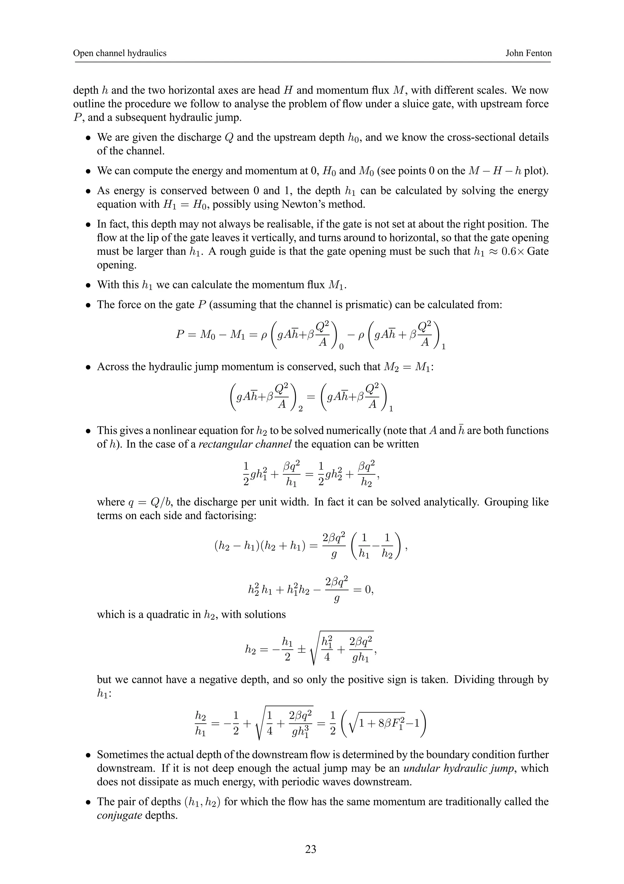 Open channel hydraulics John Fenton 
depth h and the two horizontal axes are head H and momentum flux M, with different scales. We now 
outline the procedure we follow to analyse the problem of flow under a sluice gate, with upstream force 
P , and a subsequent hydraulic jump. 
• We are given the discharge Q and the upstream depth h0, and we know the cross-sectional details 
of the channel. 
• We can compute the energy and momentum at 0, H0 and M0 (see points 0 on the M −H −h plot). 
• As energy is conserved between 0 and 1, the depth h1 can be calculated by solving the energy 
equation with H1 = H0, possibly using Newton’s method. 
• In fact, this depth may not always be realisable, if the gate is not set at about the right position. The 
flow at the lip of the gate leaves it vertically, and turns around to horizontal, so that the gate opening 
must be larger than h1. A rough guide is that the gate opening must be such that h1 ≈ 0.6×Gate 
opening. 
• With this h1 we can calculate the momentum flux M1. 
• The force on the gate P (assuming that the channel is prismatic) can be calculated from: 
P = M0 − M1 = ρ 
μ 
gAh+β 
Q2 
A 
¶ 
0 − ρ 
μ 
gAh + β 
Q2 
A 
¶ 
1 
• Across the hydraulic jump momentum is conserved, such that M2 = M1: 
μ 
gAh+β 
Q2 
A 
¶ 
2 
= 
μ 
gAh+β 
Q2 
A 
¶ 
1 
• This gives a nonlinear equation for h2 to be solved numerically (note that A and¯h 
are both functions 
of h). In the case of a rectangular channel the equation can be written 
1 
2 
gh21 
+ 
βq2 
h1 
= 
1 
2 
gh22 
+ 
βq2 
h2 
, 
where q = Q/b, the discharge per unit width. In fact it can be solved analytically. Grouping like 
terms on each side and factorising: 
(h2 − h1)(h2 + h1) = 
2βq2 
g 
μ 
1 
h1 − 
1 
h2 
¶ 
, 
h22 
h1 + h21h2 − 
2βq2 
g 
= 0, 
which is a quadratic in h2, with solutions 
h2 = − 
h1 
2 ± 
s 
h21 
4 
+ 
2βq2 
gh1 
, 
but we cannot have a negative depth, and so only the positive sign is taken. Dividing through by 
h1: 
h2 
h1 
= − 
1 
2 
+ 
s 
1 
4 
+ 
2βq2 
gh31 
= 
1 
2 
μq 
1 + 8βF 2 
¶ 
1 −1 
• Sometimes the actual depth of the downstream flow is determined by the boundary condition further 
downstream. If it is not deep enough the actual jump may be an undular hydraulic jump, which 
does not dissipate as much energy, with periodic waves downstream. 
• The pair of depths (h1, h2) for which the flow has the same momentum are traditionally called the 
conjugate depths. 
23 
 