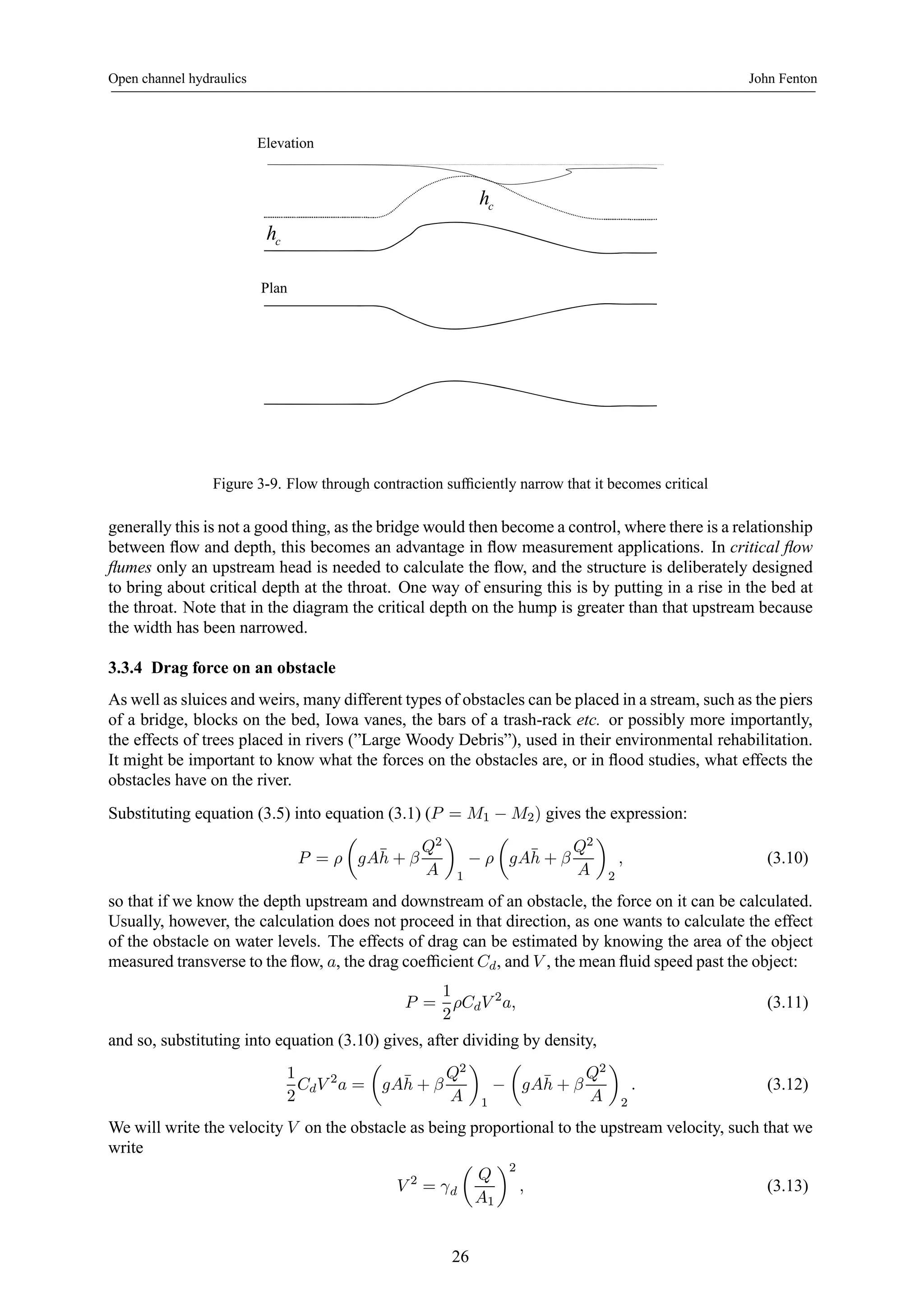 Open channel hydraulics John Fenton 
c h 
Elevation 
c h 
Plan 
Figure 3-9. Flow through contraction sufficiently narrow that it becomes critical 
generally this is not a good thing, as the bridge would then become a control, where there is a relationship 
between flow and depth, this becomes an advantage in flow measurement applications. In critical flow 
flumes only an upstream head is needed to calculate the flow, and the structure is deliberately designed 
to bring about critical depth at the throat. One way of ensuring this is by putting in a rise in the bed at 
the throat. Note that in the diagram the critical depth on the hump is greater than that upstream because 
the width has been narrowed. 
3.3.4 Drag force on an obstacle 
As well as sluices and weirs, many different types of obstacles can be placed in a stream, such as the piers 
of a bridge, blocks on the bed, Iowa vanes, the bars of a trash-rack etc. or possibly more importantly, 
the effects of trees placed in rivers (”Large Woody Debris”), used in their environmental rehabilitation. 
It might be important to know what the forces on the obstacles are, or in flood studies, what effects the 
obstacles have on the river. 
Substituting equation (3.5) into equation (3.1) (P = M1 − M2) gives the expression: 
P = ρ 
μ 
gA¯h 
+ β 
Q2 
A 
¶ 
1 − ρ 
μ 
gA¯h 
+ β 
Q2 
A 
¶ 
2 
, (3.10) 
so that if we know the depth upstream and downstream of an obstacle, the force on it can be calculated. 
Usually, however, the calculation does not proceed in that direction, as one wants to calculate the effect 
of the obstacle on water levels. The effects of drag can be estimated by knowing the area of the object 
measured transverse to the flow, a, the drag coefficient Cd, and V , themean fluid speed past the object: 
P = 
1 
2 
ρCdV 2a, (3.11) 
and so, substituting into equation (3.10) gives, after dividing by density, 
1 
2 
CdV 2a = 
μ 
gA¯h 
+ β 
Q2 
A 
¶ 
1 − 
μ 
gA¯h 
+ β 
Q2 
A 
¶ 
2 
. (3.12) 
We will write the velocity V on the obstacle as being proportional to the upstream velocity, such that we 
write 
V 2 = γd 
μ 
Q 
A1 
¶2 
, (3.13) 
26 
 