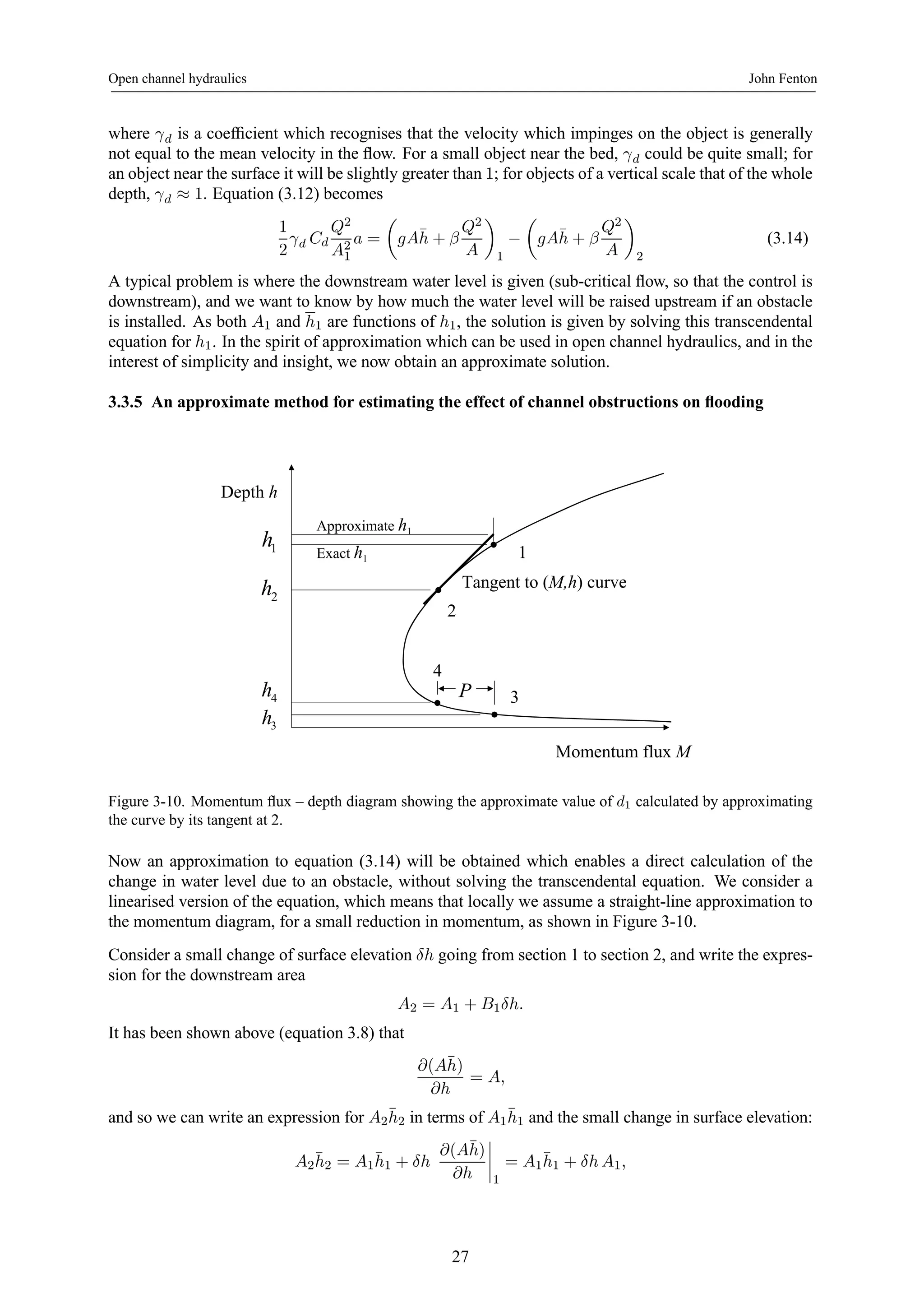 Open channel hydraulics John Fenton 
where γd is a coefficient which recognises that the velocity which impinges on the object is generally 
not equal to the mean velocity in the flow. For a small object near the bed, γd could be quite small; for 
an object near the surface it will be slightly greater than 1; for objects of a vertical scale that of the whole 
depth, γd ≈ 1. Equation (3.12) becomes 
1 
2 
γd Cd 
Q2 
A21 
a = 
μ 
gA¯h 
+ β 
Q2 
A 
¶ 
1 − 
μ 
gA¯h 
+ β 
Q2 
A 
¶ 
2 
(3.14) 
A typical problem is where the downstream water level is given (sub-critical flow, so that the control is 
downstream), and we want to know by how much the water level will be raised upstream if an obstacle 
is installed. As both A1 and h1 are functions of h1, the solution is given by solving this transcendental 
equation for h1. In the spirit of approximation which can be used in open channel hydraulics, and in the 
interest of simplicity and insight, we now obtain an approximate solution. 
3.3.5 An approximate method for estimating the effect of channel obstructions on flooding 
Momentum flux M 
Depth h 
1 h 
3 
2 
1 
4 
4 h P 
3 h 
Tangent to (M,h) curve 
Approximate h1 
Exact h1 
2 h 
Figure 3-10. Momentum flux – depth diagram showing the approximate value of d1 calculated by approximating 
the curve by its tangent at 2. 
Now an approximation to equation (3.14) will be obtained which enables a direct calculation of the 
change in water level due to an obstacle, without solving the transcendental equation. We consider a 
linearised version of the equation, which means that locally we assume a straight-line approximation to 
the momentum diagram, for a small reduction in momentum, as shown in Figure 3-10. 
Consider a small change of surface elevation δh going from section 1 to section 2, and write the expres-sion 
for the downstream area 
A2 = A1 + B1δh. 
It has been shown above (equation 3.8) that 
∂(A¯ h) 
∂h 
= A, 
and so we can write an expression for A2¯h 
2 in terms of A1¯h 
1 and the small change in surface elevation: 
A2¯h 
2 = A1¯h 
1 + δh 
∂(A¯ h) 
∂h 
¯¯¯¯ 
1 
= A1¯h 
1 + δh A1, 
27 
 