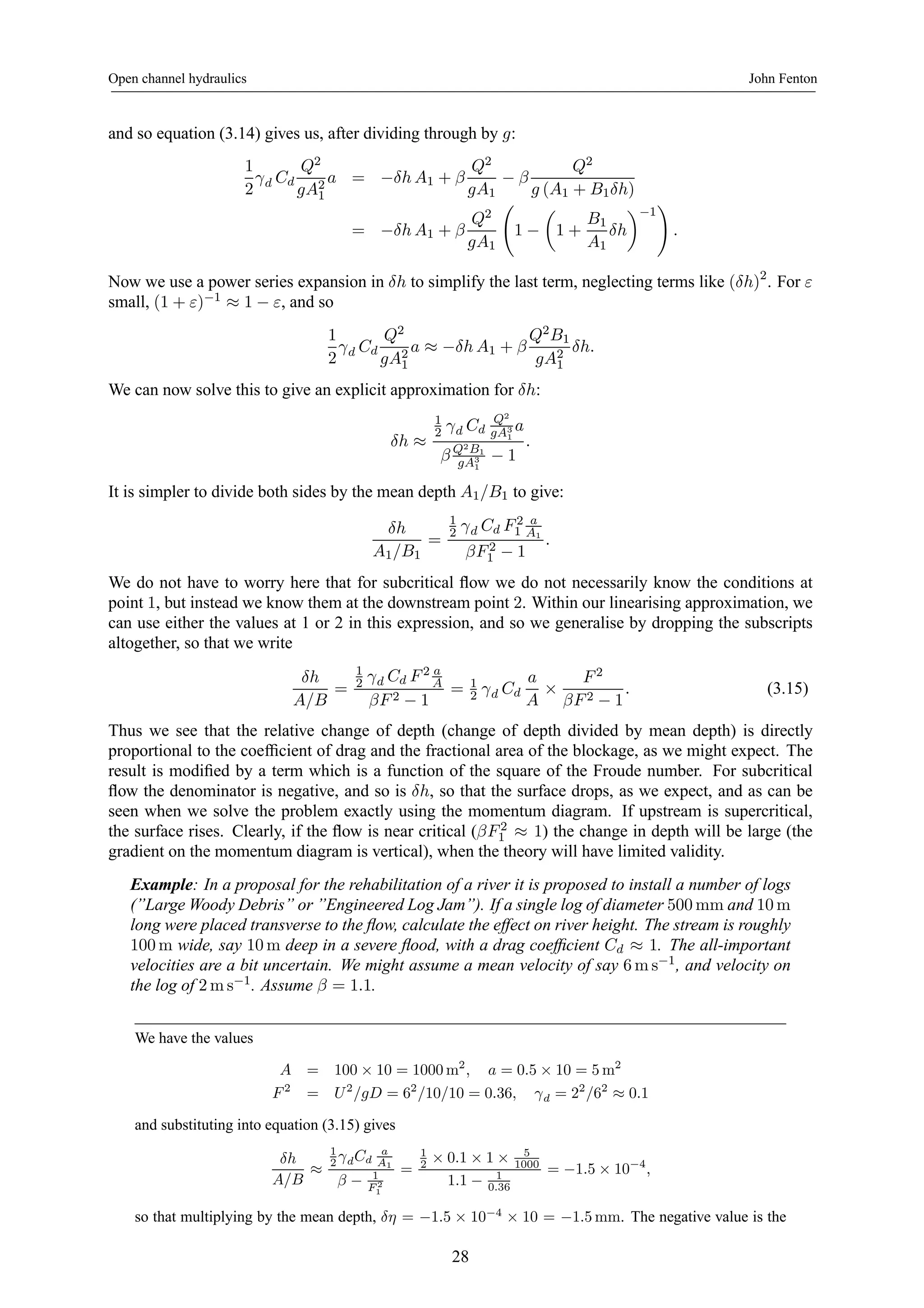 Open channel hydraulics John Fenton 
and so equation (3.14) gives us, after dividing through by g: 
1 
2 
γd Cd 
Q2 
gA21 
a = −δh A1 + β 
Q2 
gA1 − β 
Q2 
g (A1 + B1δh) 
= −δh A1 + β 
Q2 
gA1 
Ã 
1 − 
μ 
1 + 
B1 
A1 
¶ 
−1 
δh 
! 
. 
Now we use a power series expansion in δh to simplify the last term, neglecting terms like (δh)2. For ε 
small, (1 + ε)−1 ≈ 1 − ε, and so 
1 
2 
γd Cd 
Q2 
gA21 
a ≈ −δh A1 + β 
Q2B1 
gA21 
δh. 
We can now solve this to give an explicit approximation for δh: 
δh ≈ 
12 
γd Cd 
Q2 
gA31 
a 
β Q2B1 
gA31 
− 1 
. 
It is simpler to divide both sides by the mean depth A1/B1 to give: 
δh 
A1/B1 
= 
1 
2 γd Cd F 2 
1 
a 
A1 
βF 2 
1 − 1 
. 
We do not have to worry here that for subcritical flow we do not necessarily know the conditions at 
point 1, but instead we know them at the downstream point 2. Within our linearising approximation, we 
can use either the values at 1 or 2 in this expression, and so we generalise by dropping the subscripts 
altogether, so that we write 
δh 
A/B 
= 
1 
2 γd Cd F 2 a 
A 
βF 2 − 1 
= 1 
2 γd Cd 
a 
A × 
F 2 
βF 2 − 1 
. (3.15) 
Thus we see that the relative change of depth (change of depth divided by mean depth) is directly 
proportional to the coefficient of drag and the fractional area of the blockage, as we might expect. The 
result is modified by a term which is a function of the square of the Froude number. For subcritical 
flow the denominator is negative, and so is δh, so that the surface drops, as we expect, and as can be 
seen when we solve the problem exactly using the momentum diagram. If upstream is supercritical, 
the surface rises. Clearly, if the flow is near critical (βF 2 
1 ≈ 1) the change in depth will be large (the 
gradient on the momentum diagram is vertical), when the theory will have limited validity. 
Example: In a proposal for the rehabilitation of a river it is proposed to install a number of logs 
(”Large Woody Debris” or ”Engineered Log Jam”). If a single log of diameter 500mm and 10m 
long were placed transverse to the flow, calculate the effect on river height. The stream is roughly 
100m wide, say 10m deep in a severe flood, with a drag coefficient Cd ≈ 1. The all-important 
velocities are a bit uncertain. We might assume a mean velocity of say 6ms−1, and velocity on 
the log of 2ms−1. Assume β = 1.1. 
We have the values 
A = 100 × 10 = 1000m2, a = 0.5 × 10 = 5m2 
F 2 = U 2/gD = 62/10/10 = 0.36, γd = 22/62 ≈ 0.1 
and substituting into equation (3.15) gives 
δh 
A/B ≈ 
1 
2 γdCd 
a 
A1 
β − 1 
F 2 
1 
= 
1 
2 × 0.1 × 1 × 5 
1000 
1.1 − 1 
0.36 
= −1.5 × 10−4, 
so that multiplying by the mean depth, δη = −1.5 × 10−4 × 10 = −1.5mm. The negative value is the 
28 
 