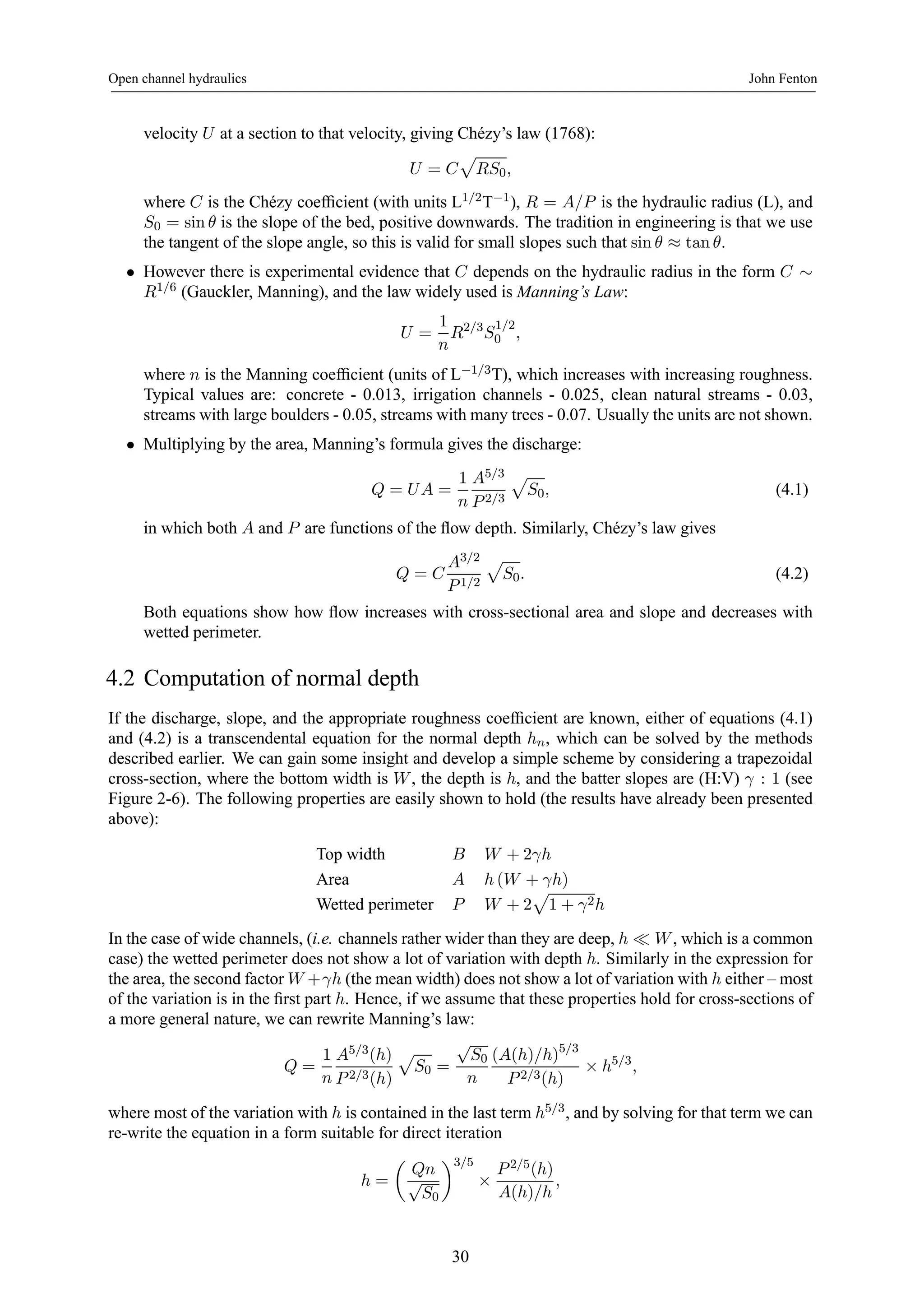 Open channel hydraulics John Fenton 
velocity U at a section to that velocity, giving Chézy’s law (1768): 
U = C 
p 
RS0, 
where C is the Chézy coefficient (with units L1/2T−1), R = A/P is the hydraulic radius (L), and 
S0 = sinθ is the slope of the bed, positive downwards. The tradition in engineering is that we use 
the tangent of the slope angle, so this is valid for small slopes such that sin θ ≈ tan θ. 
• However there is experimental evidence that C depends on the hydraulic radius in the form C ∼ R1/6 (Gauckler, Manning), and the law widely used is Manning’s Law: 
U = 
1 
n 
R2/3S1/2 
0 , 
where n is the Manning coefficient (units of L−1/3T), which increases with increasing roughness. 
Typical values are: concrete - 0.013, irrigation channels - 0.025, clean natural streams - 0.03, 
streams with large boulders - 0.05, streams with many trees - 0.07. Usually the units are not shown. 
• Multiplying by the area, Manning’s formula gives the discharge: 
Q = U A = 
1 
n 
A5/3 
P 2/3 
p 
S0, (4.1) 
in which both A and P are functions of the flow depth. Similarly, Chézy’s law gives 
Q = C 
A3/2 
P 1/2 
p 
S0. (4.2) 
Both equations show how flow increases with cross-sectional area and slope and decreases with 
wetted perimeter. 
4.2 Computation of normal depth 
If the discharge, slope, and the appropriate roughness coefficient are known, either of equations (4.1) 
and (4.2) is a transcendental equation for the normal depth hn, which can be solved by the methods 
described earlier. We can gain some insight and develop a simple scheme by considering a trapezoidal 
cross-section, where the bottom width is W , the depth is h, and the batter slopes are (H:V) γ : 1 (see 
Figure 2-6). The following properties are easily shown to hold (the results have already been presented 
above): 
Top width B W +2γh 
Area A h(W + γh) 
Wetted perimeter P W +2 
p 
1 + γ2h 
In the case of wide channels, (i.e. channels rather wider than they are deep, h ¿ W , which is a common 
case) the wetted perimeter does not show a lot of variation with depth h. Similarly in the expression for 
the area, the second factor W +γh (the mean width) does not show a lot of variation with h either – most 
of the variation is in the first part h. Hence, if we assume that these properties hold for cross-sections of 
a more general nature, we can rewrite Manning’s law: 
Q = 
1 
n 
A5/3(h) 
P 2/3(h) 
p 
S0 = 
√S0 
n 
(A(h)/h)5/3 
P 2/3(h) × h5/3, 
where most of the variation with h is contained in the last term h5/3, and by solving for that term we can 
re-write the equation in a form suitable for direct iteration 
h = 
μ 
Qn 
√S0 
¶3/5 
× 
P 2/5(h) 
A(h)/h 
, 
30 
 
