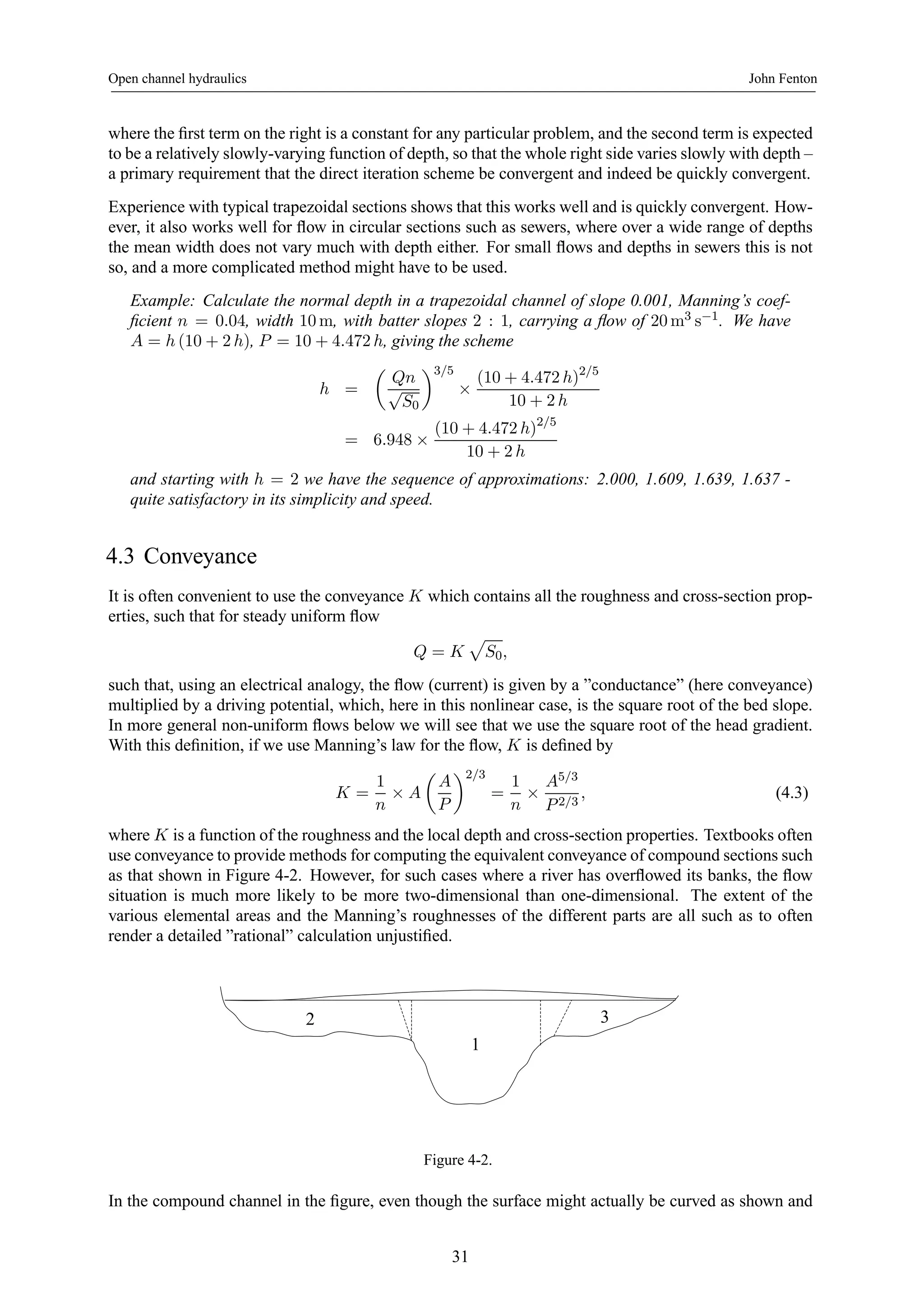 Open channel hydraulics John Fenton 
where the first term on the right is a constant for any particular problem, and the second term is expected 
to be a relatively slowly-varying function of depth, so that the whole right side varies slowly with depth – 
a primary requirement that the direct iteration scheme be convergent and indeed be quickly convergent. 
Experience with typical trapezoidal sections shows that this works well and is quickly convergent. How-ever, 
it also works well for flow in circular sections such as sewers, where over a wide range of depths 
the mean width does not vary much with depth either. For small flows and depths in sewers this is not 
so, and a more complicated method might have to be used. 
Example: Calculate the normal depth in a trapezoidal channel of slope 0.001, Manning’s coef-ficient 
n = 0.04, width 10m, with batter slopes 2 : 1, carrying a flow of 20m3 s−1. We have 
A = h (10 + 2 h), P = 10+4.472 h, giving the scheme 
h = 
μ 
Qn 
√S0 
¶3/5 
× 
(10 + 4.472 h)2/5 
10 + 2 h 
= 6.948 × 
(10 + 4.472 h)2/5 
10 + 2 h 
and starting with h = 2 we have the sequence of approximations: 2.000, 1.609, 1.639, 1.637 - 
quite satisfactory in its simplicity and speed. 
4.3 Conveyance 
It is often convenient to use the conveyance K which contains all the roughness and cross-section prop-erties, 
such that for steady uniform flow 
Q = K 
p 
S0, 
such that, using an electrical analogy, the flow (current) is given by a ”conductance” (here conveyance) 
multiplied by a driving potential, which, here in this nonlinear case, is the square root of the bed slope. 
In more general non-uniform flows below we will see that we use the square root of the head gradient. 
With this definition, if we use Manning’s law for the flow, K is defined by 
K = 
1 
n × A 
μ 
A 
P 
¶2/3 
= 
1 
n × 
A5/3 
P 2/3 
, (4.3) 
where K is a function of the roughness and the local depth and cross-section properties. Textbooks often 
use conveyance to provide methods for computing the equivalent conveyance of compound sections such 
as that shown in Figure 4-2. However, for such cases where a river has overflowed its banks, the flow 
situation is much more likely to be more two-dimensional than one-dimensional. The extent of the 
various elemental areas and the Manning’s roughnesses of the different parts are all such as to often 
render a detailed ”rational” calculation unjustified. 
2 3 
1 
Figure 4-2. 
In the compound channel in the figure, even though the surface might actually be curved as shown and 
31 
 