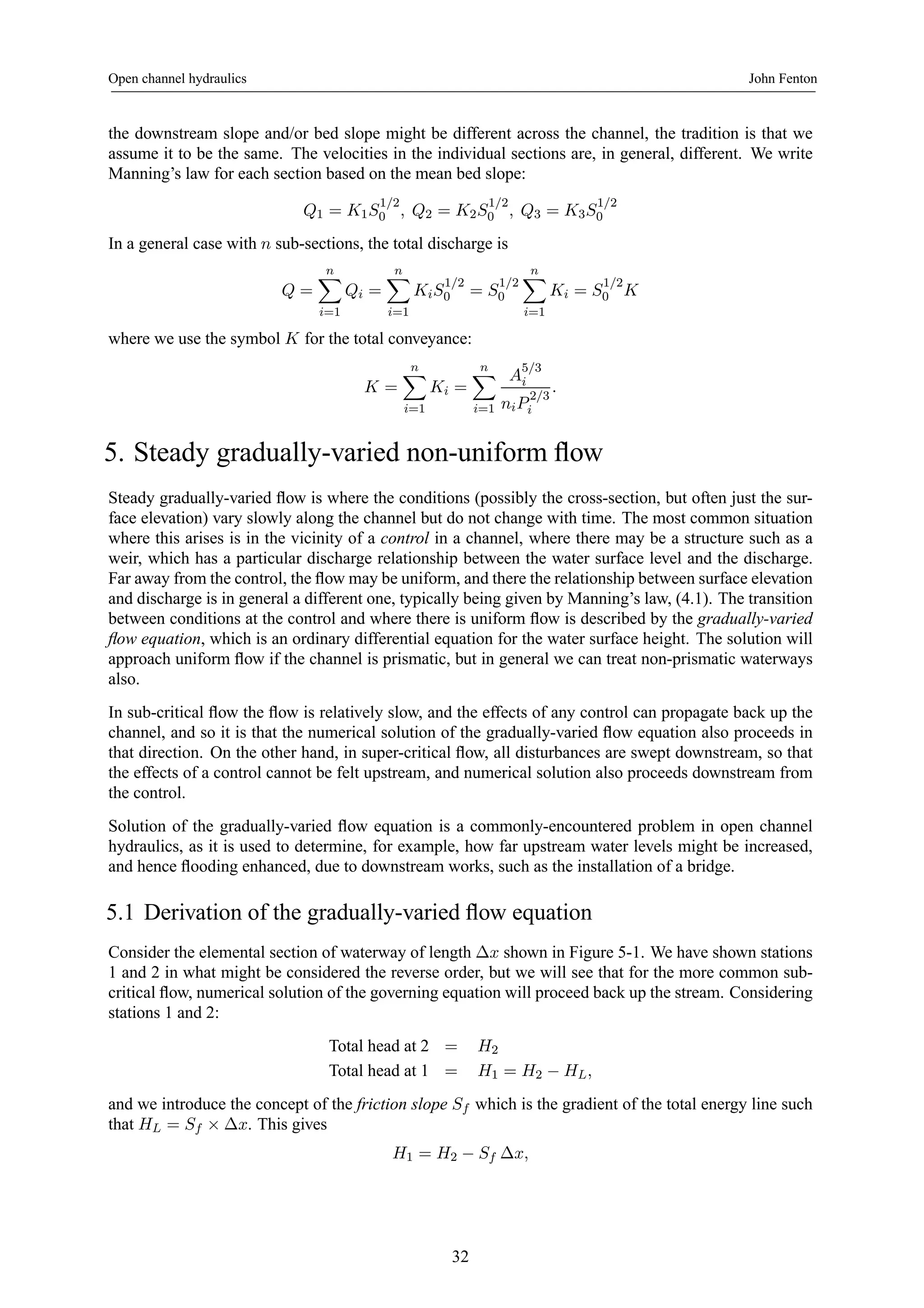 Open channel hydraulics John Fenton 
the downstream slope and/or bed slope might be different across the channel, the tradition is that we 
assume it to be the same. The velocities in the individual sections are, in general, different. We write 
Manning’s law for each section based on the mean bed slope: 
Q1 = K1S1/2 
0 , Q2 = K2S1/2 
0 , Q3 = K3S1/2 
0 
In a general case with n sub-sections, the total discharge is 
Q = 
Xn 
i=1 
Qi = 
Xn 
i=1 
KiS1/2 
0 = S1/2 
0 
Xn 
i=1 
Ki = S1/2 
0 K 
where we use the symbol K for the total conveyance: 
K = 
Xn 
i=1 
Ki = 
Xn 
i=1 
A5/3 
i 
niP 2/3 
i 
. 
5. Steady gradually-varied non-uniform flow 
Steady gradually-varied flow is where the conditions (possibly the cross-section, but often just the sur-face 
elevation) vary slowly along the channel but do not change with time. The most common situation 
where this arises is in the vicinity of a control in a channel, where there may be a structure such as a 
weir, which has a particular discharge relationship between the water surface level and the discharge. 
Far away from the control, the flow may be uniform, and there the relationship between surface elevation 
and discharge is in general a different one, typically being given by Manning’s law, (4.1). The transition 
between conditions at the control and where there is uniform flow is described by the gradually-varied 
flow equation, which is an ordinary differential equation for the water surface height. The solution will 
approach uniform flow if the channel is prismatic, but in general we can treat non-prismatic waterways 
also. 
In sub-critical flow the flow is relatively slow, and the effects of any control can propagate back up the 
channel, and so it is that the numerical solution of the gradually-varied flow equation also proceeds in 
that direction. On the other hand, in super-critical flow, all disturbances are swept downstream, so that 
the effects of a control cannot be felt upstream, and numerical solution also proceeds downstream from 
the control. 
Solution of the gradually-varied flow equation is a commonly-encountered problem in open channel 
hydraulics, as it is used to determine, for example, how far upstream water levels might be increased, 
and hence flooding enhanced, due to downstream works, such as the installation of a bridge. 
5.1 Derivation of the gradually-varied flow equation 
Consider the elemental section of waterway of length Δx shown in Figure 5-1. We have shown stations 
1 and 2 in what might be considered the reverse order, but we will see that for the more common sub-critical 
flow, numerical solution of the governing equation will proceed back up the stream. Considering 
stations 1 and 2: 
Total head at 2 = H2 
Total head at 1 = H1 = H2 − HL, 
and we introduce the concept of the friction slope Sf which is the gradient of the total energy line such 
that HL = Sf × Δx. This gives 
H1 = H2 − Sf Δx, 
32 
 
