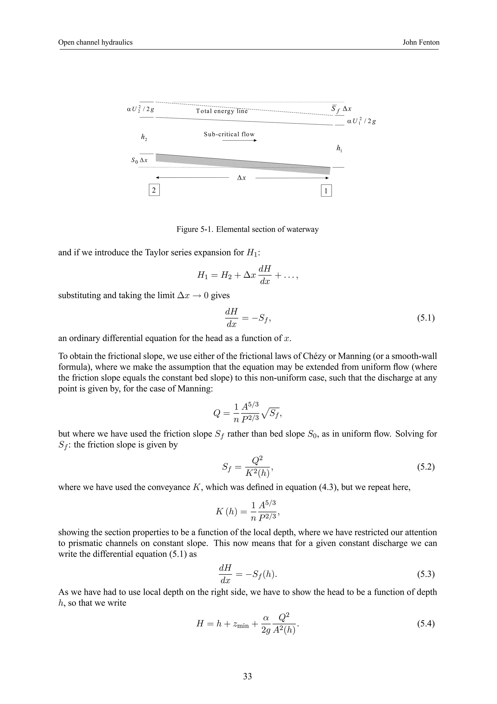 Open channel hydraulics John Fenton 
U 2 / 2 g Total energy line 
α 2 
U 2 / 2 g 
α 1 
2 h 
S f Δx 
S0 Δx 
2 1 
1 h 
Sub-critical flow 
Δx 
Figure 5-1. Elemental section of waterway 
and if we introduce the Taylor series expansion for H1: 
H1 = H2 + Δx 
dH 
dx 
+ . . . , 
substituting and taking the limit Δx → 0 gives 
dH 
dx 
= −Sf , (5.1) 
an ordinary differential equation for the head as a function of x. 
To obtain the frictional slope, we use either of the frictional laws of Chézy orManning (or a smooth-wall 
formula), where we make the assumption that the equation may be extended from uniform flow (where 
the friction slope equals the constant bed slope) to this non-uniform case, such that the discharge at any 
point is given by, for the case of Manning: 
Q = 
1 
n 
A5/3 
P 2/3 
p 
Sf , 
but where we have used the friction slope Sf rather than bed slope S0, as in uniform flow. Solving for 
Sf : the friction slope is given by 
Sf = 
Q2 
K2(h) 
, (5.2) 
where we have used the conveyance K, which was defined in equation (4.3), but we repeat here, 
K (h) = 
1 
n 
A5/3 
P 2/3 
, 
showing the section properties to be a function of the local depth, where we have restricted our attention 
to prismatic channels on constant slope. This now means that for a given constant discharge we can 
write the differential equation (5.1) as 
dH 
dx 
= −Sf (h). (5.3) 
As we have had to use local depth on the right side, we have to show the head to be a function of depth 
h, so that we write 
H = h + zmin + 
α 
2g 
Q2 
A2(h) 
. (5.4) 
33 
 