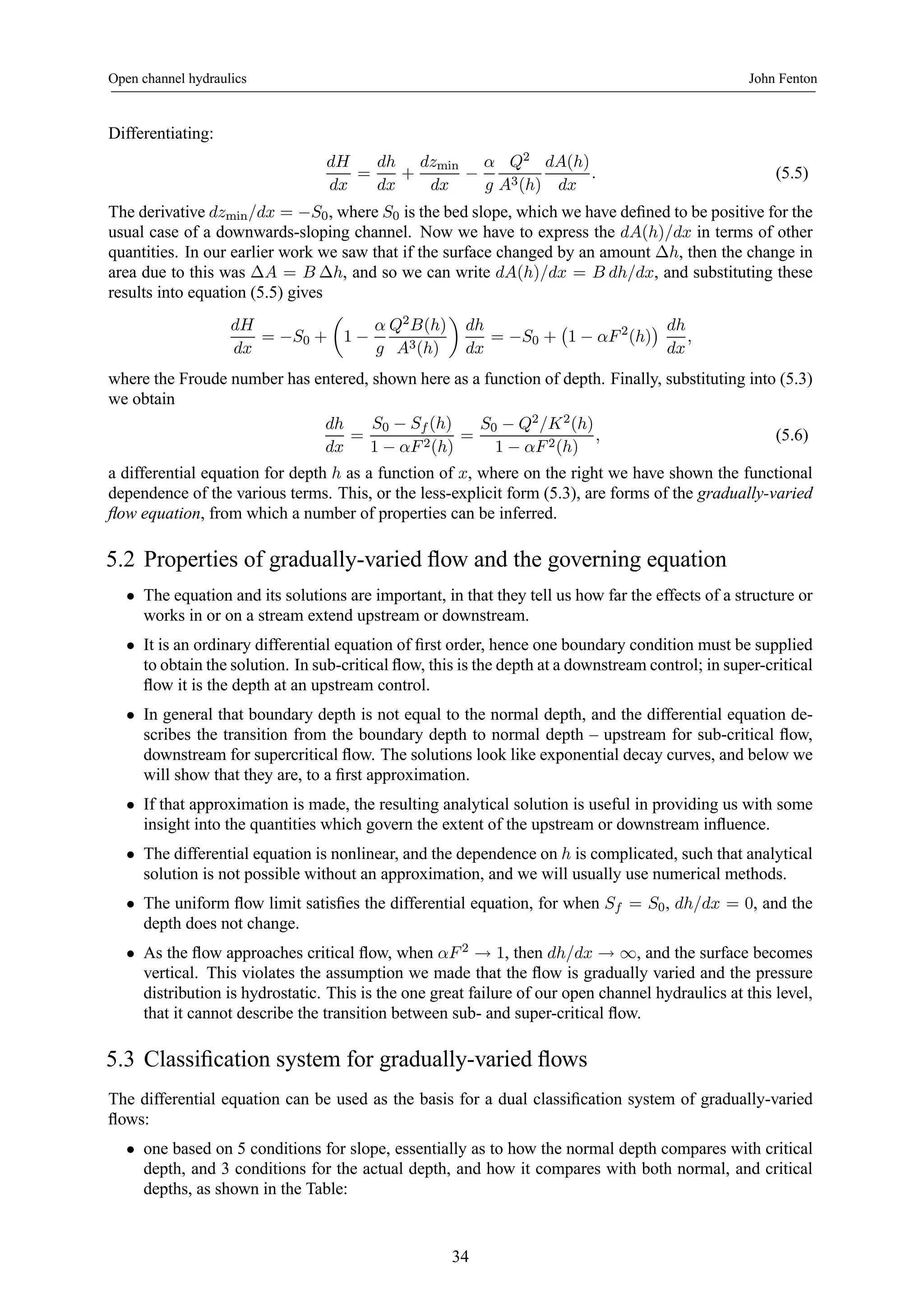 Open channel hydraulics John Fenton 
Differentiating: 
dH 
dx 
= 
dh 
dx 
+ 
dzmin 
dx − 
α 
g 
Q2 
A3(h) 
dA(h) 
dx 
. (5.5) 
The derivative dzmin/dx = −S0, where S0 is the bed slope,which we have defined to be positive for the 
usual case of a downwards-sloping channel. Now we have to express the dA(h)/dx in terms of other 
quantities. In our earlier work we saw that if the surface changed by an amount Δh, then the change in 
area due to this was ΔA = B Δh, and so we can write dA(h)/dx = B dh/dx, and substituting these 
results into equation (5.5) gives 
dH 
dx 
= −S0 + 
μ 
1 − 
α 
g 
Q2B(h) 
A3(h) 
¶ 
dh 
dx 
= −S0 + 
¡ 
1 − αF 2(h) 
¢ dh 
dx 
, 
where the Froude number has entered, shown here as a function of depth. Finally, substituting into (5.3) 
we obtain 
dh 
dx 
= 
S0 − Sf (h) 
1 − αF 2(h) 
= 
S0 − Q2/K2(h) 
1 − αF 2(h) 
, (5.6) 
a differential equation for depth h as a function of x, where on the right we have shown the functional 
dependence of the various terms. This, or the less-explicit form (5.3), are forms of the gradually-varied 
flow equation, from which a number of properties can be inferred. 
5.2 Properties of gradually-varied flow and the governing equation 
• The equation and its solutions are important, in that they tell us how far the effects of a structure or 
works in or on a stream extend upstream or downstream. 
• It is an ordinary differential equation of first order, hence one boundary condition must be supplied 
to obtain the solution. In sub-critical flow, this is the depth at a downstream control; in super-critical 
flow it is the depth at an upstream control. 
• In general that boundary depth is not equal to the normal depth, and the differential equation de-scribes 
the transition from the boundary depth to normal depth – upstream for sub-critical flow, 
downstream for supercritical flow. The solutions look like exponential decay curves, and below we 
will show that they are, to a first approximation. 
• If that approximation is made, the resulting analytical solution is useful in providing us with some 
insight into the quantities which govern the extent of the upstream or downstream influence. 
• The differential equation is nonlinear, and the dependence on h is complicated, such that analytical 
solution is not possible without an approximation, and we will usually use numerical methods. 
• The uniform flow limit satisfies the differential equation, for when Sf = S0, dh/dx = 0, and the 
depth does not change. 
• As the flow approaches critical flow, when αF 2 → 1, then dh/dx → ∞, and the surface becomes 
vertical. This violates the assumption we made that the flow is gradually varied and the pressure 
distribution is hydrostatic. This is the one great failure of our open channel hydraulics at this level, 
that it cannot describe the transition between sub- and super-critical flow. 
5.3 Classification system for gradually-varied flows 
The differential equation can be used as the basis for a dual classification system of gradually-varied 
flows: 
• one based on 5 conditions for slope, essentially as to how the normal depth compares with critical 
depth, and 3 conditions for the actual depth, and how it compares with both normal, and critical 
depths, as shown in the Table: 
34 
 