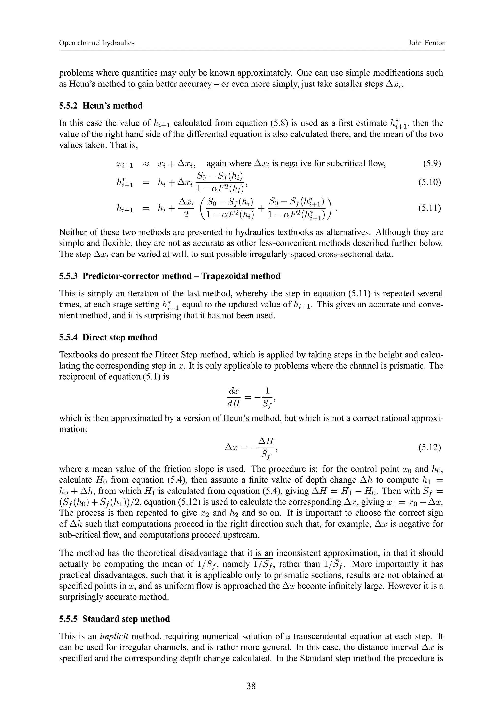 Open channel hydraulics John Fenton 
problems where quantities may only be known approximately. One can use simple modifications such 
as Heun’s method to gain better accuracy – or even more simply, just take smaller steps Δxi. 
5.5.2 Heun’s method 
In this case the value of hi+1 calculated from equation (5.8) is used as a first estimate h∗i+1, then the 
value of the right hand side of the differential equation is also calculated there, and the mean of the two 
values taken. That is, 
xi+1 ≈ xi + Δxi, again where Δxi is negative for subcritical flow, (5.9) 
h∗i+1 = hi + Δxi 
S0 − Sf (hi) 
1 − αF 2(hi) 
, (5.10) 
hi+1 = hi + 
Δxi 
2 
μ 
S0 − Sf (hi) 
1 − αF 2(hi) 
+ 
S0 − Sf (h∗i+1) 
1 − αF 2(h∗i+1) 
¶ 
. (5.11) 
Neither of these two methods are presented in hydraulics textbooks as alternatives. Although they are 
simple and flexible, they are not as accurate as other less-convenient methods described further below. 
The step Δxi can be varied at will, to suit possible irregularly spaced cross-sectional data. 
5.5.3 Predictor-corrector method – Trapezoidal method 
This is simply an iteration of the last method, whereby the step in equation (5.11) is repeated several 
times, at each stage setting h∗i+1 equal to the updated value of hi+1. This gives an accurate and conve-nient 
method, and it is surprising that it has not been used. 
5.5.4 Direct step method 
Textbooks do present the Direct Step method, which is applied by taking steps in the height and calcu-lating 
the corresponding step in x. It is only applicable to problems where the channel is prismatic. The 
reciprocal of equation (5.1) is 
dx 
dH 
= − 
1 
Sf 
, 
which is then approximated by a version of Heun’s method, but which is not a correct rational approxi-mation: 
Δx = − 
ΔH 
¯ Sf 
, (5.12) 
where a mean value of the friction slope is used. The procedure is: for the control point x0 and h0, 
calculate H0 from equation (5.4), then assume a finite value of depth change Δh to compute h1 = 
h0 + Δh, from which H1 is calculated from equation (5.4), giving ΔH = H1 − H0. Then with ¯ Sf = 
(Sf (h0)+Sf (h1))/2, equation (5.12) is used to calculate the corresponding Δx, giving x1 = x0 +Δx. 
The process is then repeated to give x2 and h2 and so on. It is important to choose the correct sign 
of Δh such that computations proceed in the right direction such that, for example, Δx is negative for 
sub-critical flow, and computations proceed upstream. 
The method has the theoretical disadvantage that it is an inconsistent approximation, in that it should 
actually be computing the mean of 1/Sf, namely 1/Sf , rather than 1/ ¯ Sf . More importantly it has 
practical disadvantages, such that it is applicable only to prismatic sections, results are not obtained at 
specified points in x, and as uniform flow is approached the Δx become infinitely large. However it is a 
surprisingly accurate method. 
5.5.5 Standard step method 
This is an implicit method, requiring numerical solution of a transcendental equation at each step. It 
can be used for irregular channels, and is rather more general. In this case, the distance interval Δx is 
specified and the corresponding depth change calculated. In the Standard step method the procedure is 
38 
 