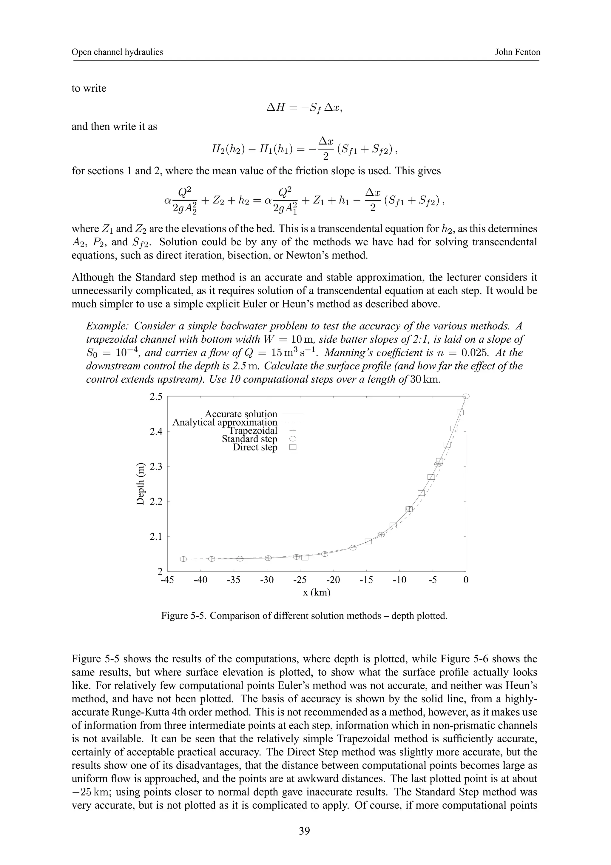 Open channel hydraulics John Fenton 
to write 
ΔH = −Sf Δx, 
and then write it as 
H2(h2) − H1(h1) = − 
Δx 
2 
(Sf1 + Sf2) , 
for sections 1 and 2, where the mean value of the friction slope is used. This gives 
α 
Q2 
2gA22 
+ Z2 + h2 = α 
Q2 
2gA21 
+ Z1 + h1 − 
Δx 
2 
(Sf1 + Sf2) , 
where Z1 and Z2 are the elevations of the bed. This is a transcendental equation for h2, as this determines 
A2, P2, and Sf2. Solution could be by any of the methods we have had for solving transcendental 
equations, such as direct iteration, bisection, or Newton’s method. 
Although the Standard step method is an accurate and stable approximation, the lecturer considers it 
unnecessarily complicated, as it requires solution of a transcendental equation at each step. It would be 
much simpler to use a simple explicit Euler or Heun’s method as described above. 
Example: Consider a simple backwater problem to test the accuracy of the various methods. A 
trapezoidal channel with bottom width W = 10m, side batter slopes of 2:1, is laid on a slope of 
S0 = 10−4, and carries a flow of Q = 15m3 
s−1. Manning’s coefficient is n = 0.025. At the 
downstream control the depth is 2.5m. Calculate the surface profile (and how far the effect of the 
control extends upstream). Use 10 computational steps over a length of 30km. 
2.5 
2.4 
2.3 
2.2 
2.1 
2 
-45 -40 -35 -30 -25 -20 -15 -10 -5 0 
Depth (m) 
x (km) 
Accurate solution 
Analytical approximation 
Trapezoidal 
Standard step 
Direct step 
Figure 5-5. Comparison of different solution methods – depth plotted. 
Figure 5-5 shows the results of the computations, where depth is plotted, while Figure 5-6 shows the 
same results, but where surface elevation is plotted, to show what the surface profile actually looks 
like. For relatively few computational points Euler’s method was not accurate, and neither was Heun’s 
method, and have not been plotted. The basis of accuracy is shown by the solid line, from a highly-accurate 
Runge-Kutta 4th order method. This is not recommended as a method, however, as it makes use 
of information from three intermediate points at each step, information which in non-prismatic channels 
is not available. It can be seen that the relatively simple Trapezoidal method is sufficiently accurate, 
certainly of acceptable practical accuracy. The Direct Step method was slightly more accurate, but the 
results show one of its disadvantages, that the distance between computational points becomes large as 
uniform flow is approached, and the points are at awkward distances. The last plotted point is at about 
−25km; using points closer to normal depth gave inaccurate results. The Standard Step method was 
very accurate, but is not plotted as it is complicated to apply. Of course, if more computational points 
39 
 