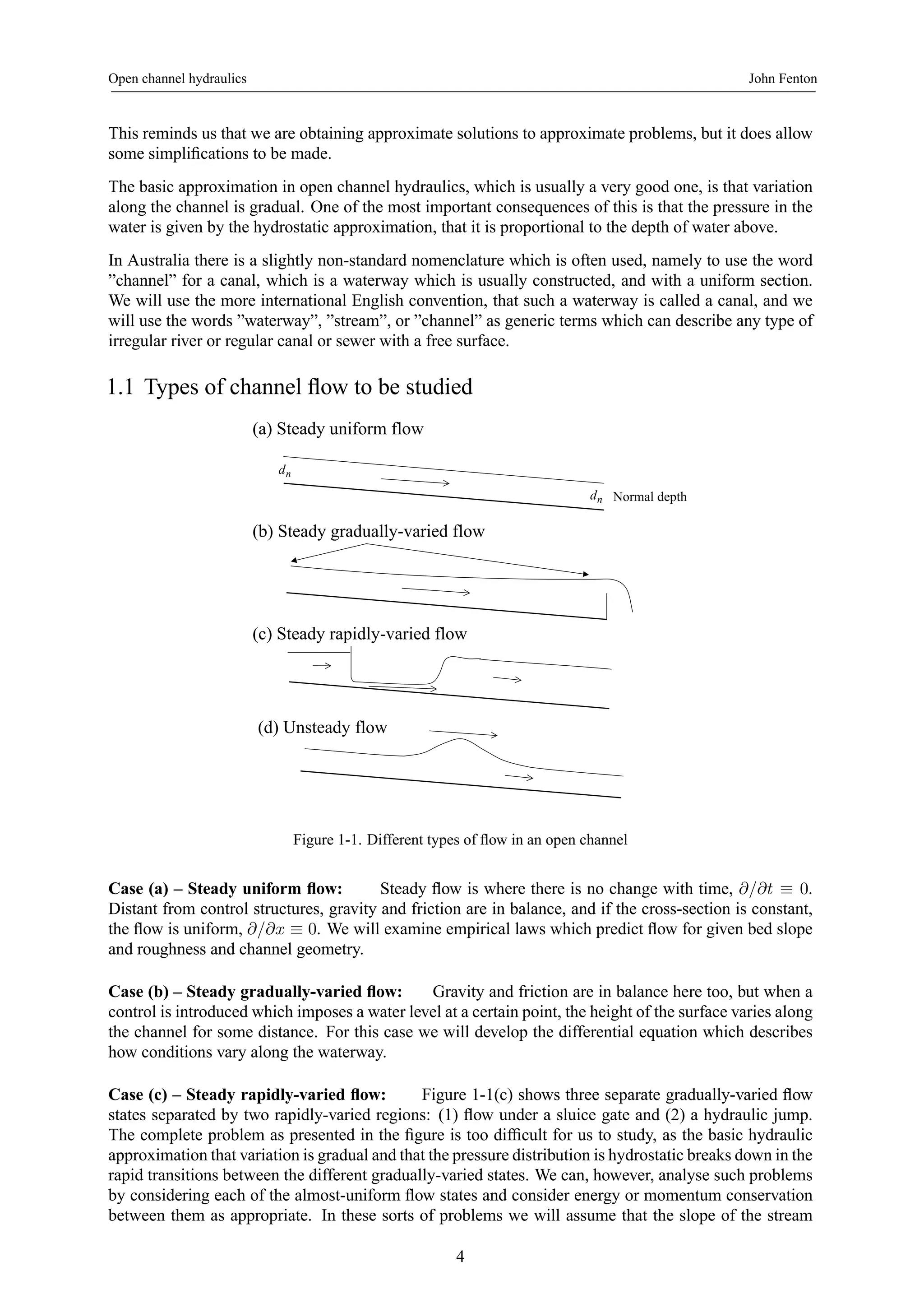 Open channel hydraulics John Fenton 
This reminds us that we are obtaining approximate solutions to approximate problems, but it does allow 
some simplifications to be made. 
The basic approximation in open channel hydraulics, which is usually a very good one, is that variation 
along the channel is gradual. One of the most important consequences of this is that the pressure in the 
water is given by the hydrostatic approximation, that it is proportional to the depth of water above. 
In Australia there is a slightly non-standard nomenclature which is often used, namely to use the word 
”channel” for a canal, which is a waterway which is usually constructed, and with a uniform section. 
We will use the more international English convention, that such a waterway is called a canal, and we 
will use the words ”waterway”, ”stream”, or ”channel” as generic terms which can describe any type of 
irregular river or regular canal or sewer with a free surface. 
1.1 Types of channel flow to be studied 
(a) Steady uniform flow 
dn 
(b) Steady gradually-varied flow 
dn Normal depth 
(c) Steady rapidly-varied flow 
(d) Unsteady flow 
Figure 1-1. Different types of flow in an open channel 
Case (a) – Steady uniform flow: Steady flow is where there is no change with time, ∂/∂t ≡ 0. 
Distant from control structures, gravity and friction are in balance, and if the cross-section is constant, 
the flow is uniform, ∂/∂x ≡ 0. We will examine empirical laws which predict flow for given bed slope 
and roughness and channel geometry. 
Case (b) – Steady gradually-varied flow: Gravity and friction are in balance here too, but when a 
control is introduced which imposes a water level at a certain point, the height of the surface varies along 
the channel for some distance. For this case we will develop the differential equation which describes 
how conditions vary along the waterway. 
Case (c) – Steady rapidly-varied flow: Figure 1-1(c) shows three separate gradually-varied flow 
states separated by two rapidly-varied regions: (1) flow under a sluice gate and (2) a hydraulic jump. 
The complete problem as presented in the figure is too difficult for us to study, as the basic hydraulic 
approximation that variation is gradual and that the pressure distribution is hydrostatic breaks down in the 
rapid transitions between the different gradually-varied states. We can, however, analyse such problems 
by considering each of the almost-uniform flow states and consider energy or momentum conservation 
between them as appropriate. In these sorts of problems we will assume that the slope of the stream 
4 
 