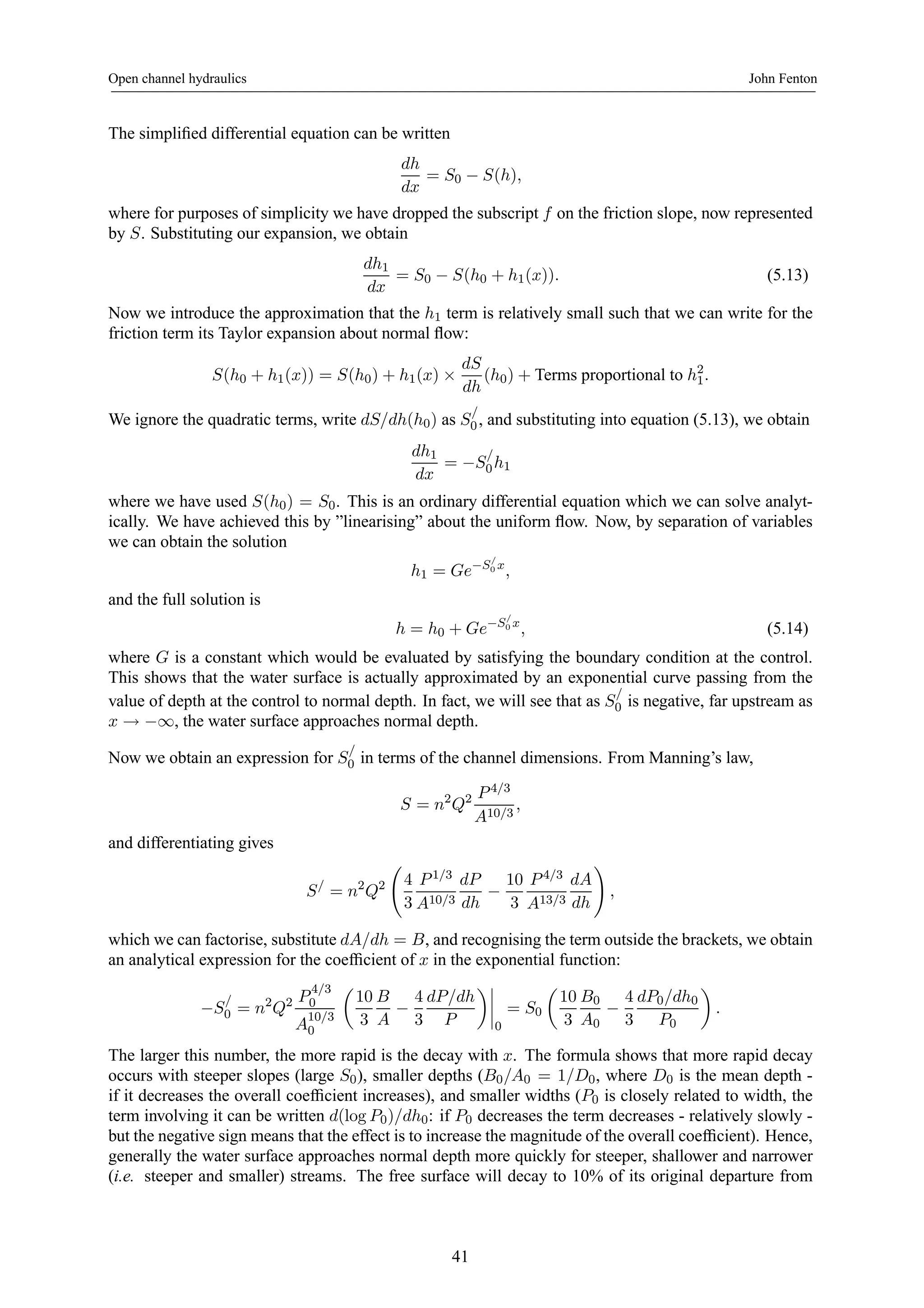 Open channel hydraulics John Fenton 
The simplified differential equation can be written 
dh 
dx 
= S0 − S(h), 
where for purposes of simplicity we have dropped the subscript f on the friction slope, now represented 
by S. Substituting our expansion, we obtain 
dh1 
dx 
= S0 − S(h0 + h1(x)). (5.13) 
Now we introduce the approximation that the h1 term is relatively small such that we can write for the 
friction term its Taylor expansion about normal flow: 
S(h0 + h1(x)) = S(h0) + h1(x) × 
dS 
dh 
(h0) + Terms proportional to h21 
. 
We ignore the quadratic terms, write dS/dh(h0) as S/ 
0 , and substituting into equation (5.13), we obtain 
dh1 
dx 
= −S/ 
0 h1 
where we have used S(h0) = S0. This is an ordinary differential equation which we can solve analyt-ically. 
We have achieved this by ”linearising” about the uniform flow. Now, by separation of variables 
we can obtain the solution 
h1 = Ge−S/ 
0 x, 
and the full solution is 
h = h0 + Ge−S/ 
0 x, (5.14) 
where G is a constant which would be evaluated by satisfying the boundary condition at the control. 
This shows that the water surface is actually approximated by an exponential curve passing from the 
value of depth at the control to normal depth. In fact, we will see that as S/ 
0 is negative, far upstream as 
x → −∞, 
the water surface approaches normal depth. 
Now we obtain an expression for S/ 
0 in terms of the channel dimensions. From Manning’s law, 
S = n2Q2 P 4/3 
A10/3 , 
and differentiating gives 
S/ = n2Q2 
Ã 
4 
3 
P 1/3 
A10/3 
dP 
dh − 
10 
3 
P 4/3 
A13/3 
dA 
dh 
! 
, 
which we can factorise, substitute dA/dh = B, and recognising the term outside the brackets, we obtain 
an analytical expression for the coefficient of x in the exponential function: 
0 = n2Q2 P 4/3 
−S/ 
0 
A10/3 
0 
μ 
10 
3 
B 
A − 
4 
3 
dP/dh 
P 
¶¯¯¯¯ 
0 
= S0 
μ 
10 
3 
B0 
A0 − 
4 
3 
dP0/dh0 
P0 
¶ 
. 
The larger this number, the more rapid is the decay with x. The formula shows that more rapid decay 
occurs with steeper slopes (large S0), smaller depths (B0/A0 = 1/D0, where D0 is the mean depth - 
if it decreases the overall coefficient increases), and smaller widths (P0 is closely related to width, the 
term involving it can be written d(log P0)/dh0: if P0 decreases the term decreases - relatively slowly - 
but the negative sign means that the effect is to increase the magnitude of the overall coefficient). Hence, 
generally the water surface approaches normal depth more quickly for steeper, shallower and narrower 
(i.e. steeper and smaller) streams. The free surface will decay to 10% of its original departure from 
41 
 