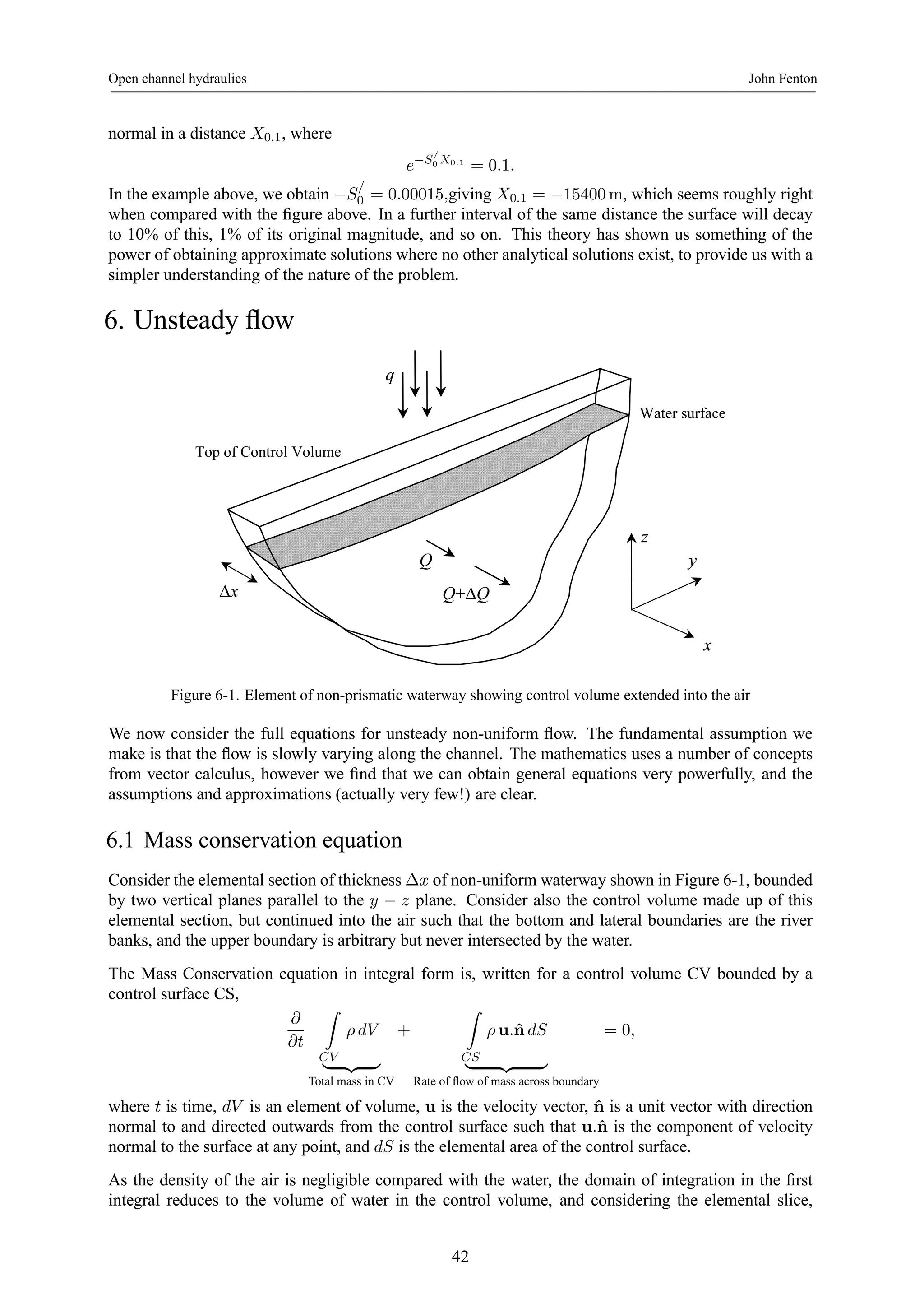 Open channel hydraulics John Fenton 
normal in a distance X0.1, where 
e−S/ 
0 X0.1 = 0.1. 
In the example above, we obtain −S/ 
0 = 0.00015,giving X0.1 = −15400m, which seems roughly right 
when compared with the figure above. In a further interval of the same distance the surface will decay 
to 10% of this, 1% of its original magnitude, and so on. This theory has shown us something of the 
power of obtaining approximate solutions where no other analytical solutions exist, to provide us with a 
simpler understanding of the nature of the problem. 
6. Unsteady flow 
Top of Control Volume 
Water surface 
y 
z 
x 
q 
Q+ΔQ 
Q 
Δx 
Figure 6-1. Element of non-prismatic waterway showing control volume extended into the air 
We now consider the full equations for unsteady non-uniform flow. The fundamental assumption we 
make is that the flow is slowly varying along the channel. The mathematics uses a number of concepts 
from vector calculus, however we find that we can obtain general equations very powerfully, and the 
assumptions and approximations (actually very few!) are clear. 
6.1 Mass conservation equation 
Consider the elemental section of thickness Δx of non-uniform waterway shown in Figure 6-1, bounded 
by two vertical planes parallel to the y − z plane. Consider also the control volume made up of this 
elemental section, but continued into the air such that the bottom and lateral boundaries are the river 
banks, and the upper boundary is arbitrary but never intersected by the water. 
The Mass Conservation equation in integral form is, written for a control volume CV bounded by a 
control surface CS, 
∂ 
∂t 
Z 
CV 
ρ dV 
| {z } 
Total mass in CV 
+ 
Z 
CS 
ρ u.ˆn dS 
| {z } 
Rate of flow of mass across boundary 
= 0, 
where t is time, dV is an element of volume, u is the velocity vector, ˆn is a unit vector with direction 
normal to and directed outwards from the control surface such that u.ˆn is the component of velocity 
normal to the surface at any point, and dS is the elemental area of the control surface. 
As the density of the air is negligible compared with the water, the domain of integration in the first 
integral reduces to the volume of water in the control volume, and considering the elemental slice, 
42 
 