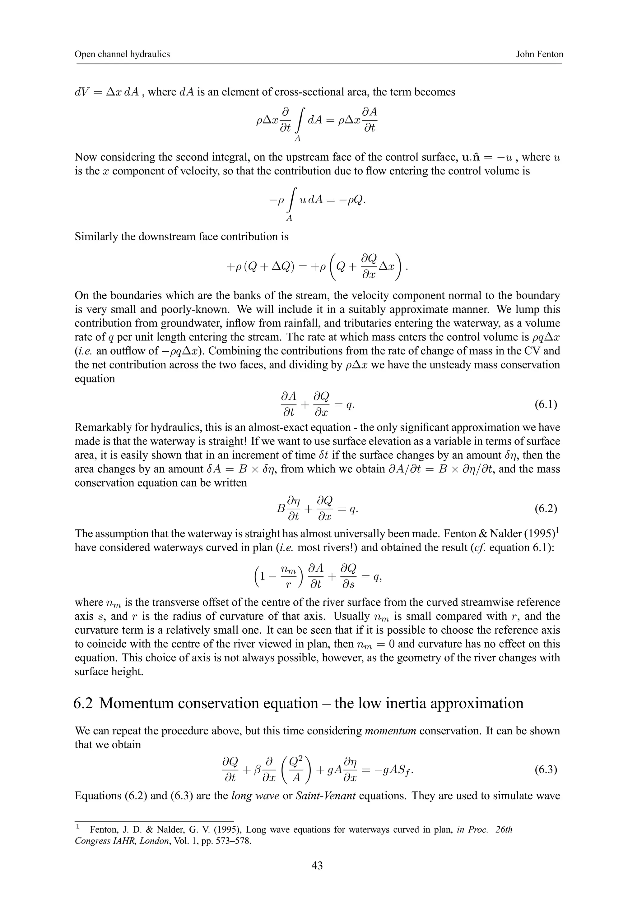 Open channel hydraulics John Fenton 
dV = Δx dA , where dA is an element of cross-sectional area, the term becomes 
ρΔx 
∂ 
∂t 
Z 
A 
dA = ρΔx 
∂A 
∂t 
Now considering the second integral, on the upstream face of the control surface, u.ˆn = −u , where u 
is the x component of velocity, so that the contribution due to flow entering the control volume is 
−ρ 
Z 
A 
u dA = −ρQ. 
Similarly the downstream face contribution is 
+ρ (Q + ΔQ) = +ρ 
μ 
Q + 
∂Q 
∂x 
¶ 
. 
Δx 
On the boundaries which are the banks of the stream, the velocity component normal to the boundary 
is very small and poorly-known. We will include it in a suitably approximate manner. We lump this 
contribution from groundwater, inflow from rainfall, and tributaries entering the waterway, as a volume 
rate of q per unit length entering the stream. The rate at which mass enters the control volume is ρqΔx 
(i.e. an outflow of −ρqΔx). Combining the contributions from the rate of change of mass in the CV and 
the net contribution across the two faces, and dividing by ρΔx we have the unsteady mass conservation 
equation 
∂A 
∂t 
+ 
∂Q 
∂x 
= q. (6.1) 
Remarkably for hydraulics, this is an almost-exact equation - the only significant approximation we have 
made is that the waterway is straight! If we want to use surface elevation as a variable in terms of surface 
area, it is easily shown that in an increment of time δt if the surface changes by an amount δη, then the 
area changes by an amount δA = B × δη, from which we obtain ∂A/∂t = B × ∂η/∂t, and the mass 
conservation equation can be written 
B 
∂η 
∂t 
+ 
∂Q 
∂x 
= q. (6.2) 
The assumption that the waterway is straight has almost universally been made. Fenton&Nalder (1995)1 
have considered waterways curved in plan (i.e. most rivers!) and obtained the result (cf. equation 6.1): 
³ 
1 − 
nm 
r 
´ ∂A 
∂t 
+ 
∂Q 
∂s 
= q, 
where nm is the transverse offset of the centre of the river surface from the curved streamwise reference 
axis s, and r is the radius of curvature of that axis. Usually nm is small compared with r, and the 
curvature term is a relatively small one. It can be seen that if it is possible to choose the reference axis 
to coincide with the centre of the river viewed in plan, then nm = 0 and curvature has no effect on this 
equation. This choice of axis is not always possible, however, as the geometry of the river changes with 
surface height. 
6.2 Momentum conservation equation – the low inertia approximation 
We can repeat the procedure above, but this time considering momentum conservation. It can be shown 
that we obtain 
∂Q 
∂t 
+ β 
∂ 
∂x 
μ 
Q2 
A 
¶ 
+ gA 
∂η 
∂x 
= −gASf . (6.3) 
Equations (6.2) and (6.3) are the long wave or Saint-Venant equations. They are used to simulate wave 
1 Fenton, J. D. & Nalder, G. V. (1995), Long wave equations for waterways curved in plan, in Proc. 26th 
Congress IAHR, London, Vol. 1, pp. 573–578. 
43 
 