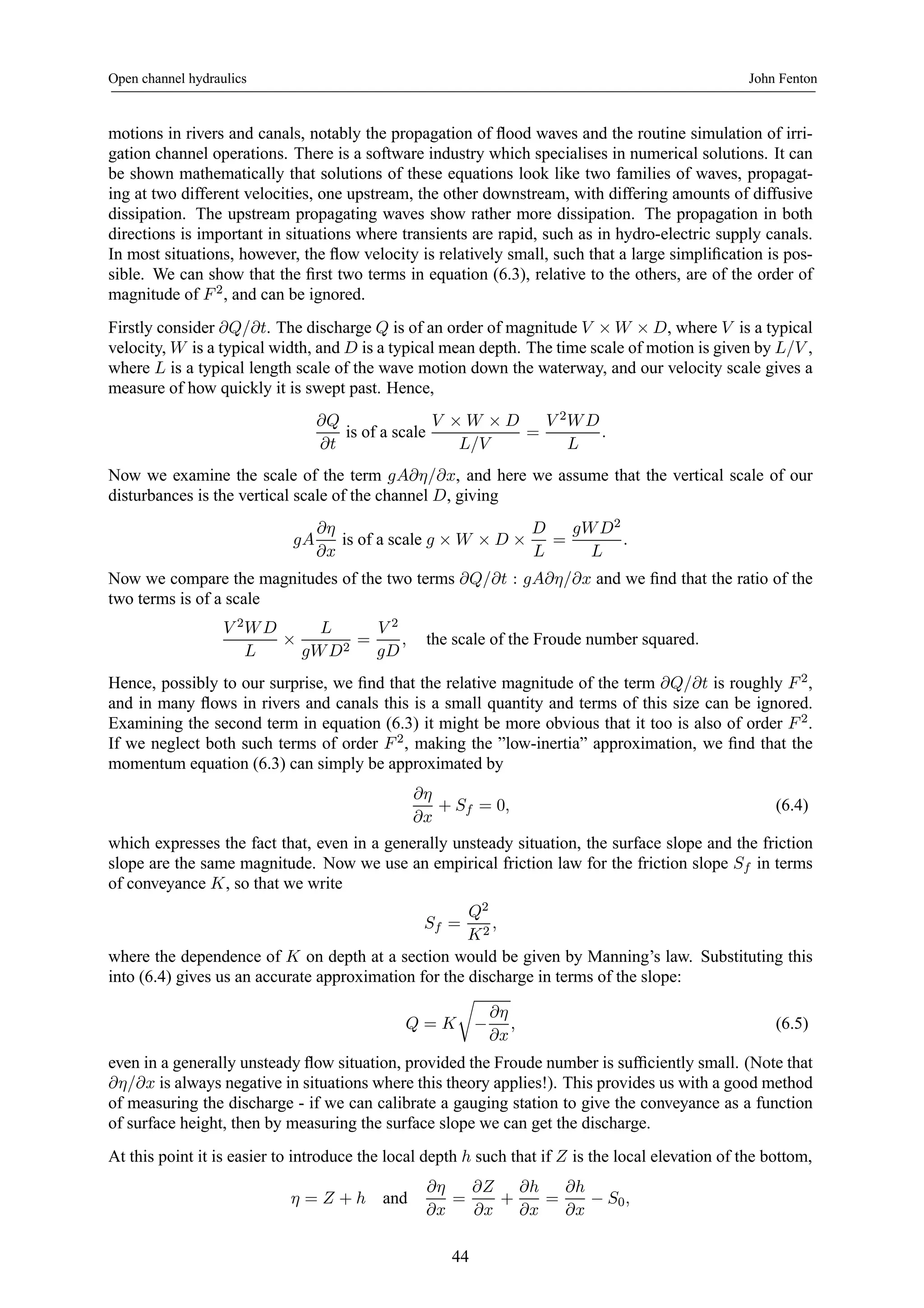 Open channel hydraulics John Fenton 
motions in rivers and canals, notably the propagation of flood waves and the routine simulation of irri-gation 
channel operations. There is a software industry which specialises in numerical solutions. It can 
be shown mathematically that solutions of these equations look like two families of waves, propagat-ing 
at two different velocities, one upstream, the other downstream, with differing amounts of diffusive 
dissipation. The upstream propagating waves show rather more dissipation. The propagation in both 
directions is important in situations where transients are rapid, such as in hydro-electric supply canals. 
In most situations, however, the flow velocity is relatively small, such that a large simplification is pos-sible. 
We can show that the first two terms in equation (6.3), relative to the others, are of the order of 
magnitude of F 2, and can be ignored. 
Firstly consider ∂Q/∂t. The discharge Q is of an order of magnitude V ×W ×D, where V is a typical 
velocity, W is a typical width, and D is a typical mean depth. The time scale of motion is given by L/V , 
where L is a typical length scale of the wave motion down the waterway, and our velocity scale gives a 
measure of how quickly it is swept past. Hence, 
∂Q 
∂t 
is of a scale V × W × D 
L/V 
= 
V 2W D 
L 
. 
Now we examine the scale of the term gA∂η/∂x, and here we assume that the vertical scale of our 
disturbances is the vertical scale of the channel D, giving 
gA 
∂η 
∂x 
is of a scale g × W × D × 
D 
L 
= 
gW D2 
L 
. 
Now we compare the magnitudes of the two terms ∂Q/∂t : gA∂η/∂x and we find that the ratio of the 
two terms is of a scale 
V 2W D 
L × 
L 
gW D2 = 
V 2 
gD 
, the scale of the Froude number squared. 
Hence, possibly to our surprise, we find that the relative magnitude of the term ∂Q/∂t is roughly F 2, 
and in many flows in rivers and canals this is a small quantity and terms of this size can be ignored. 
Examining the second term in equation (6.3) it might be more obvious that it too is also of order F 2. 
If we neglect both such terms of order F 2, making the ”low-inertia” approximation, we find that the 
momentum equation (6.3) can simply be approximated by 
∂η 
∂x 
+ Sf = 0, (6.4) 
which expresses the fact that, even in a generally unsteady situation, the surface slope and the friction 
slope are the same magnitude. Now we use an empirical friction law for the friction slope Sf in terms 
of conveyance K, so that we write 
Sf = 
Q2 
K2 , 
where the dependence of K on depth at a section would be given by Manning’s law. Substituting this 
into (6.4) gives us an accurate approximation for the discharge in terms of the slope: 
Q = K 
r 
− 
∂η 
∂x 
, (6.5) 
even in a generally unsteady flow situation, provided the Froude number is sufficiently small. (Note that 
∂η/∂x is always negative in situations where this theory applies!). This provides us with a good method 
of measuring the discharge - if we can calibrate a gauging station to give the conveyance as a function 
of surface height, then by measuring the surface slope we can get the discharge. 
At this point it is easier to introduce the local depth h such that if Z is the local elevation of the bottom, 
η = Z + h and ∂η 
∂x 
= 
∂Z 
∂x 
+ 
∂h 
∂x 
= 
∂h 
∂x − S0, 
44 
 