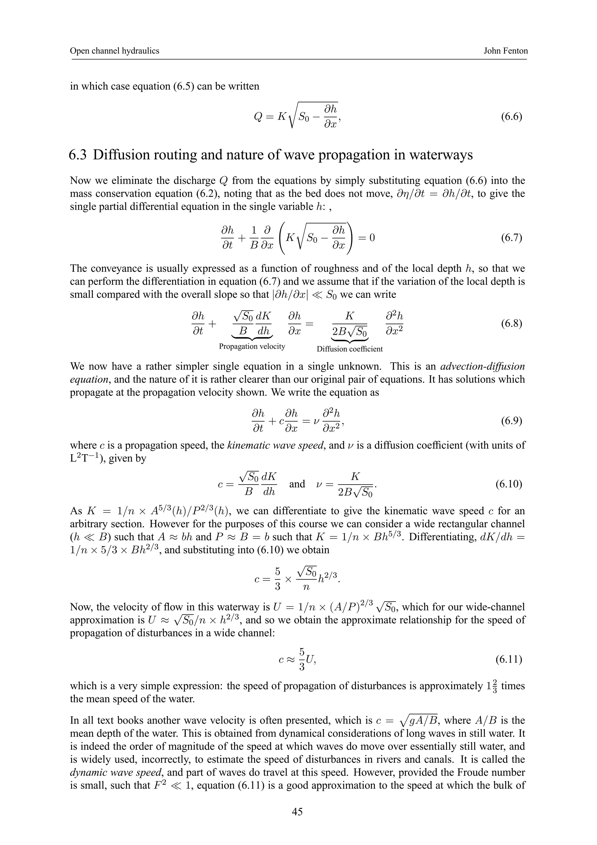 Open channel hydraulics John Fenton 
in which case equation (6.5) can be written 
Q = K 
r 
S0 − 
∂h 
∂x 
, (6.6) 
6.3 Diffusion routing and nature of wave propagation in waterways 
Now we eliminate the discharge Q from the equations by simply substituting equation (6.6) into the 
mass conservation equation (6.2), noting that as the bed does not move, ∂η/∂t = ∂h/∂t, to give the 
single partial differential equation in the single variable h: , 
∂h 
∂t 
+ 
1 
B 
∂ 
∂x 
Ã 
K 
r 
S0 − 
∂h 
∂x 
! 
= 0 (6.7) 
The conveyance is usually expressed as a function of roughness and of the local depth h, so that we 
can perform the differentiation in equation (6.7) and we assume that if the variation of the local depth is 
small compared with the overall slope so that |∂h/∂x| ¿ S0 we can write 
∂h 
∂t 
+ 
√S0 
B 
dK 
| {zdh} 
Propagation velocity 
∂h 
∂x 
= 
K 
|2B{√zS0} 
Diffusion coefficient 
∂2h 
∂x2 (6.8) 
We now have a rather simpler single equation in a single unknown. This is an advection-diffusion 
equation, and the nature of it is rather clearer than our original pair of equations. It has solutions which 
propagate at the propagation velocity shown. We write the equation as 
∂h 
∂t 
+ c 
∂h 
∂x 
= ν 
∂2h 
∂x2 , (6.9) 
where c is a propagation speed, the kinematic wave speed, and ν is a diffusion coefficient (with units of 
L2T−1), given by 
c = 
√S0 
B 
dK 
dh 
and ν = 
K 
2B√S0 
. (6.10) 
As K = 1/n × A5/3(h)/P 2/3(h), we can differentiate to give the kinematic wave speed c for an 
arbitrary section. However for the purposes of this course we can consider a wide rectangular channel 
(h ¿ B) such that A ≈ bh and P ≈ B = b such that K = 1/n × Bh5/3. Differentiating, dK/dh = 
1/n × 5/3 × Bh2/3, and substituting into (6.10) we obtain 
c = 
5 
3 × 
√S0 
n 
h2/3. 
Now, the velocity of flow in this waterway is U = 1/n × (A/P )2/3 √S0, which for our wide-channel 
approximation is U ≈ √S0/n × h2/3, and so we obtain the approximate relationship for the speed of 
propagation of disturbances in a wide channel: 
c ≈ 
5 
3 
U, (6.11) 
which is a very simple expression: the speed of propagation of disturbances is approximately 123 
times 
the mean speed of the water. 
In all text books another wave velocity is often presented, which is c = 
p 
gA/B, where A/B is the 
mean depth of the water. This is obtained from dynamical considerations of long waves in still water. It 
is indeed the order of magnitude of the speed at which waves do move over essentially still water, and 
is widely used, incorrectly, to estimate the speed of disturbances in rivers and canals. It is called the 
dynamic wave speed, and part of waves do travel at this speed. However, provided the Froude number 
is small, such that F 2 ¿ 1, equation (6.11) is a good approximation to the speed at which the bulk of 
45 
 
