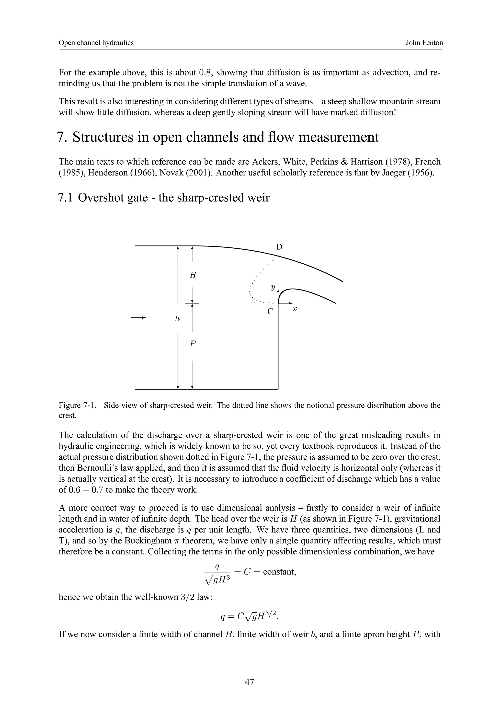 Open channel hydraulics John Fenton 
For the example above, this is about 0.8, showing that diffusion is as important as advection, and re-minding 
us that the problem is not the simple translation of a wave. 
This result is also interesting in considering different types of streams – a steep shallow mountain stream 
will show little diffusion, whereas a deep gently sloping stream will have marked diffusion! 
7. Structures in open channels and flow measurement 
The main texts to which reference can be made are Ackers, White, Perkins & Harrison (1978), French 
(1985), Henderson (1966), Novak (2001). Another useful scholarly reference is that by Jaeger (1956). 
7.1 Overshot gate - the sharp-crested weir 
6 
- h 
? 
6 
H 
? 
6 C 
P 
? 
y 
D 
6 
- 
x 
Figure 7-1. Side view of sharp-crested weir. The dotted line shows the notional pressure distribution above the 
crest. 
The calculation of the discharge over a sharp-crested weir is one of the great misleading results in 
hydraulic engineering, which is widely known to be so, yet every textbook reproduces it. Instead of the 
actual pressure distribution shown dotted in Figure 7-1, the pressure is assumed to be zero over the crest, 
then Bernoulli’s law applied, and then it is assumed that the fluid velocity is horizontal only (whereas it 
is actually vertical at the crest). It is necessary to introduce a coefficient of discharge which has a value 
of 0.6 − 0.7 to make the theory work. 
A more correct way to proceed is to use dimensional analysis – firstly to consider a weir of infinite 
length and in water of infinite depth. The head over the weir is H (as shown in Figure 7-1), gravitational 
acceleration is g, the discharge is q per unit length. We have three quantities, two dimensions (L and 
T), and so by the Buckingham π theorem, we have only a single quantity affecting results, which must 
therefore be a constant. Collecting the terms in the only possible dimensionless combination, we have 
q p 
gH3 
= C = constant, 
hence we obtain the well-known 3/2 law: 
q = C√gH3/2. 
If we now consider a finite width of channel B, finite width of weir b, and a finite apron height P , with 
47 
 