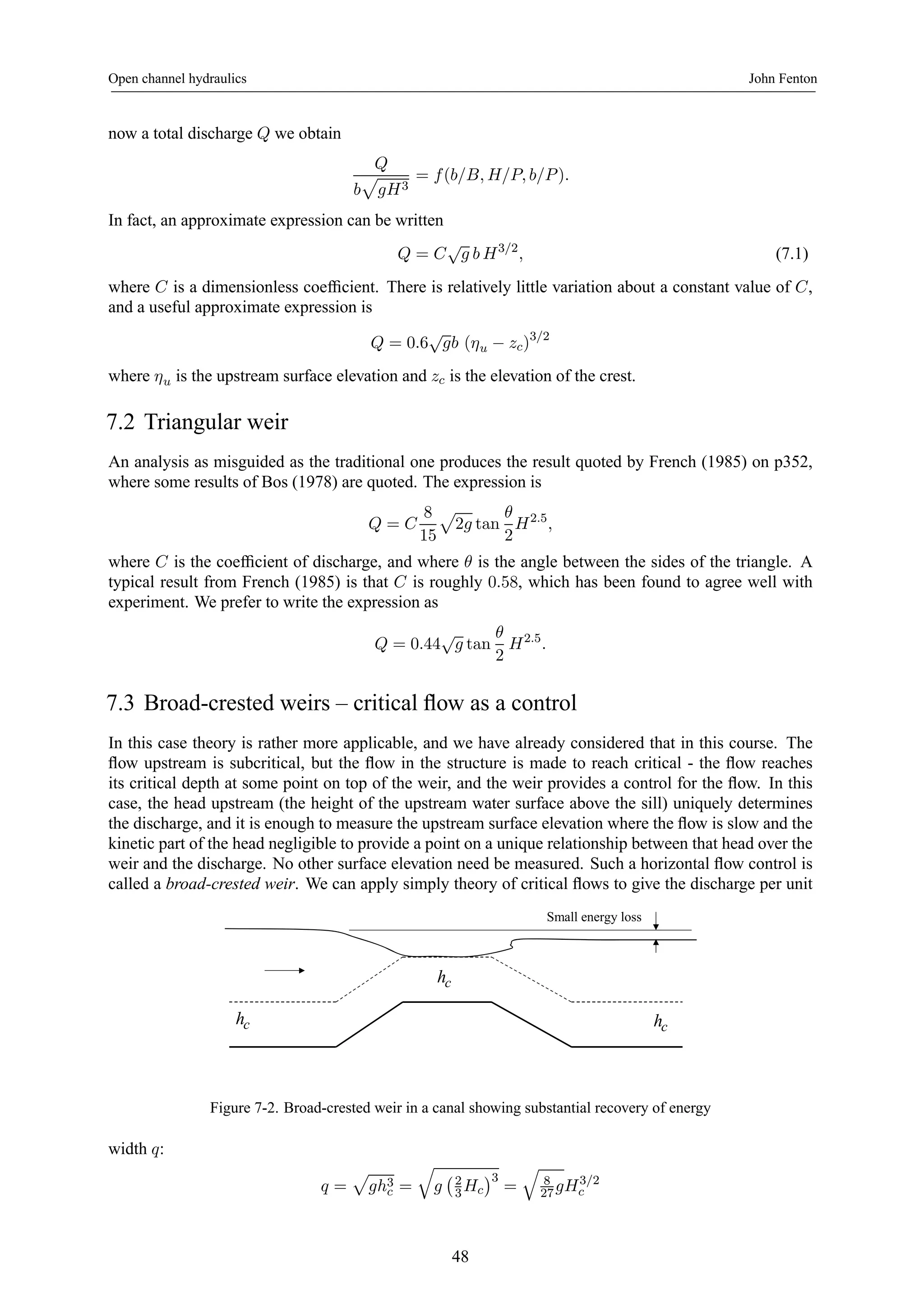 Open channel hydraulics John Fenton 
now a total discharge Q we obtain 
Q 
p 
gH3 
b 
= f (b/B, H/P, b/P ). 
In fact, an approximate expression can be written 
Q = C√g b H3/2, (7.1) 
where C is a dimensionless coefficient. There is relatively little variation about a constant value of C, 
and a useful approximate expression is 
Q = 0.6√gb (ηu − zc)3/2 
where ηu is the upstream surface elevation and zc is the elevation of the crest. 
7.2 Triangular weir 
An analysis as misguided as the traditional one produces the result quoted by French (1985) on p352, 
where some results of Bos (1978) are quoted. The expression is 
Q = C 
8 
15 
p 
2g tan 
θ 
2 
H2.5, 
where C is the coefficient of discharge, and where θ is the angle between the sides of the triangle. A 
typical result from French (1985) is that C is roughly 0.58, which has been found to agree well with 
experiment. We prefer to write the expression as 
Q = 0.44√g tan 
θ 
2 
H2.5. 
7.3 Broad-crested weirs – critical flow as a control 
In this case theory is rather more applicable, and we have already considered that in this course. The 
flow upstream is subcritical, but the flow in the structure is made to reach critical - the flow reaches 
its critical depth at some point on top of the weir, and the weir provides a control for the flow. In this 
case, the head upstream (the height of the upstream water surface above the sill) uniquely determines 
the discharge, and it is enough to measure the upstream surface elevation where the flow is slow and the 
kinetic part of the head negligible to provide a point on a unique relationship between that head over the 
weir and the discharge. No other surface elevation need be measured. Such a horizontal flow control is 
called a broad-crested weir. We can apply simply theory of critical flows to give the discharge per unit 
Small energy loss 
hc 
hc hc 
Figure 7-2. Broad-crested weir in a canal showing substantial recovery of energy 
width q: 
q = 
p 
gh3c 
= 
q 
g 
¡2 
3Hc 
¢3 
= 
q 
8 
gH3/2 
27 c 
48 
 