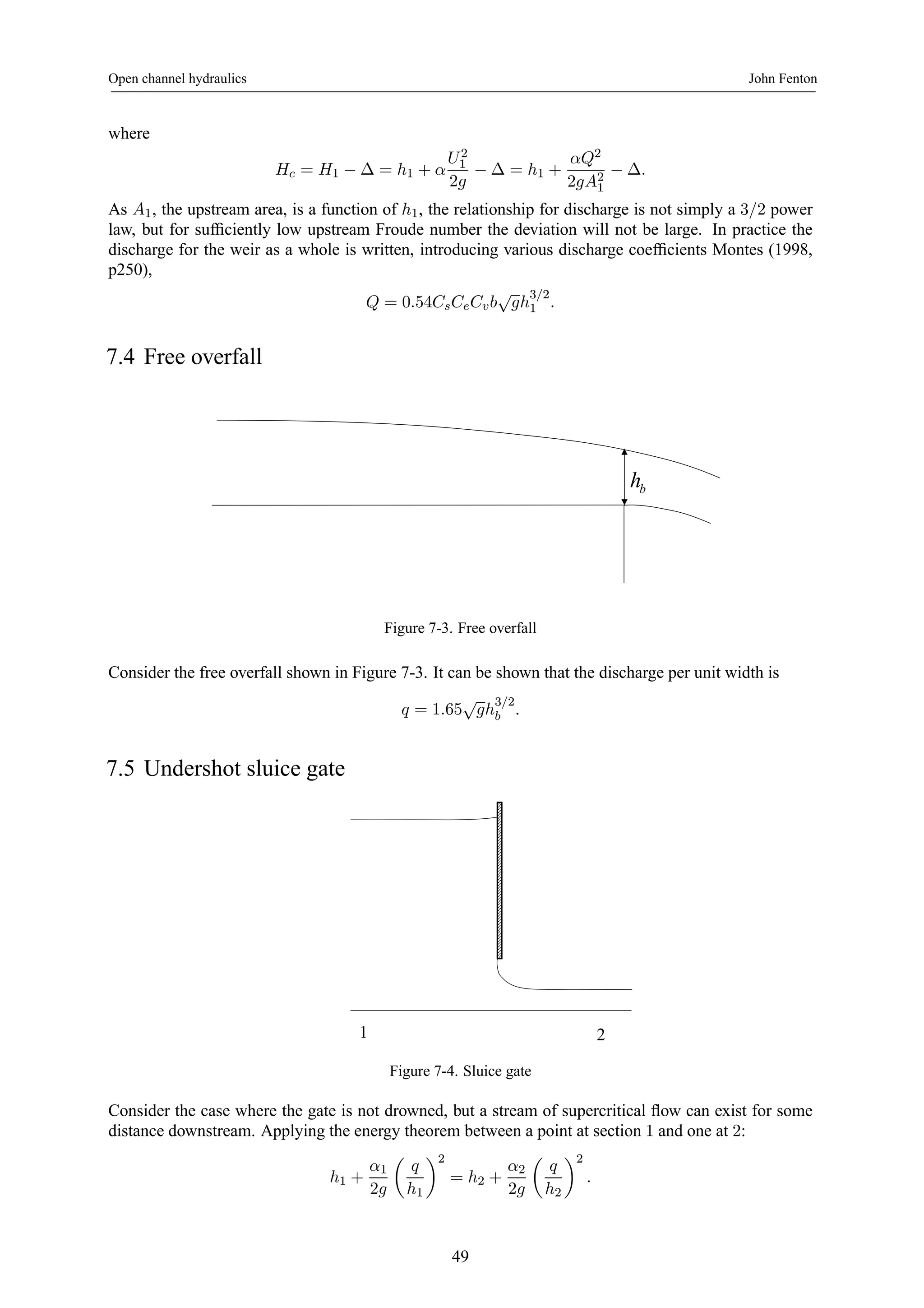 Open channel hydraulics John Fenton 
where 
Hc = H1 − Δ = h1 + α 
U 2 
1 
2g − Δ = h1 + 
αQ2 
2gA21 
− Δ. 
As A1, the upstream area, is a function of h1, the relationship for discharge is not simply a 3/2 power 
law, but for sufficiently low upstream Froude number the deviation will not be large. In practice the 
discharge for the weir as a whole is written, introducing various discharge coefficients Montes (1998, 
p250), 
Q = 0.54CsCeCv b√gh3/2 
1 . 
7.4 Free overfall 
b h 
Figure 7-3. Free overfall 
Consider the free overfall shown in Figure 7-3. It can be shown that the discharge per unit width is 
q = 1.65√gh3/2 
b . 
7.5 Undershot sluice gate 
1 2 
Figure 7-4. Sluice gate 
Consider the case where the gate is not drowned, but a stream of supercritical flow can exist for some 
distance downstream. Applying the energy theorem between a point at section 1 and one at 2: 
h1 + 
α1 
2g 
μ 
q 
h1 
¶2 
= h2 + 
α2 
2g 
μ 
q 
h2 
¶2 
. 
49 
 