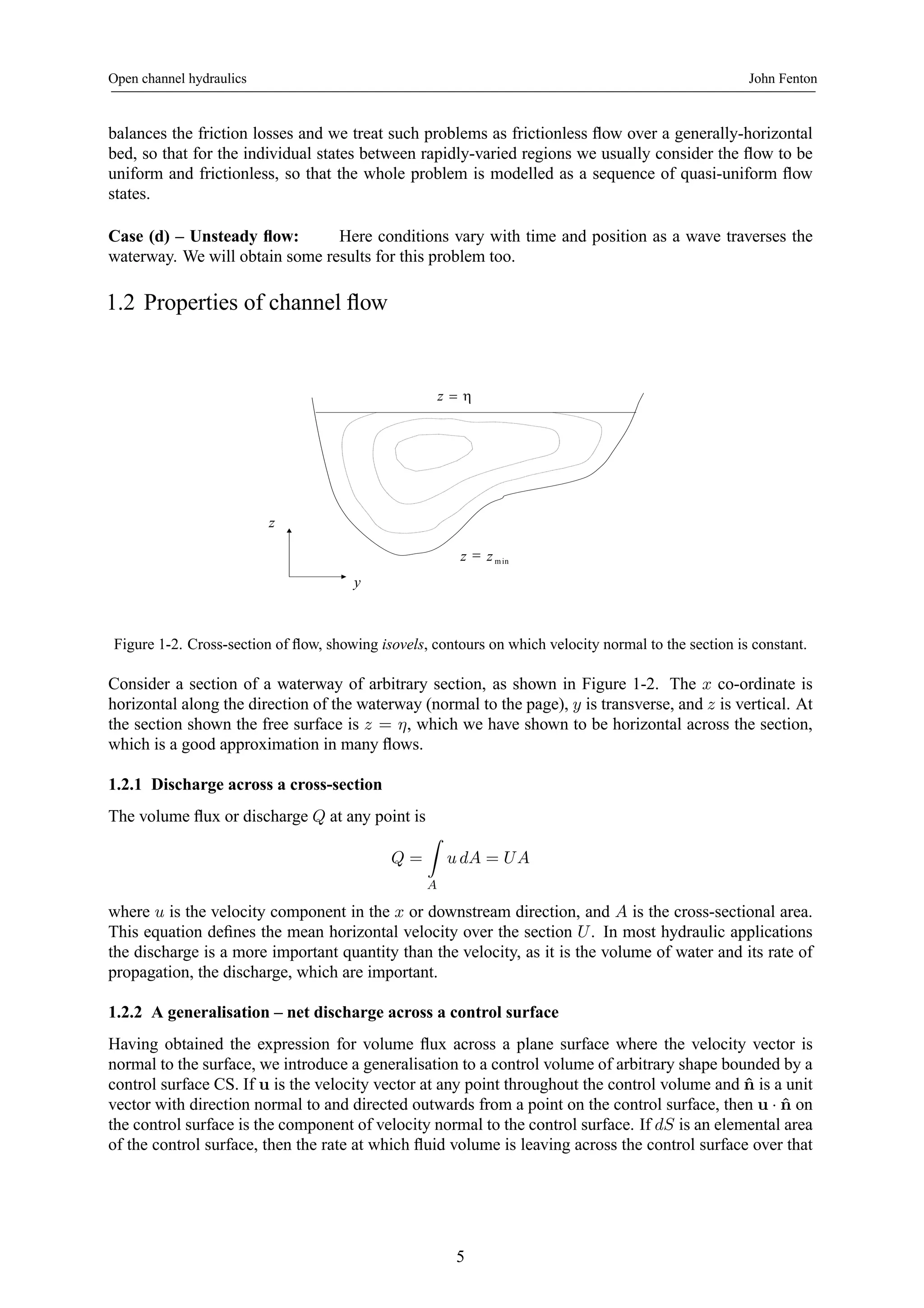 Open channel hydraulics John Fenton 
balances the friction losses and we treat such problems as frictionless flow over a generally-horizontal 
bed, so that for the individual states between rapidly-varied regions we usually consider the flow to be 
uniform and frictionless, so that the whole problem is modelled as a sequence of quasi-uniform flow 
states. 
Case (d) – Unsteady flow: Here conditions vary with time and position as a wave traverses the 
waterway. We will obtain some results for this problem too. 
1.2 Properties of channel flow 
z = η 
y 
z 
min z = z 
Figure 1-2. Cross-section of flow, showing isovels, contours on which velocity normal to the section is constant. 
Consider a section of a waterway of arbitrary section, as shown in Figure 1-2. The x co-ordinate is 
horizontal along the direction of the waterway (normal to the page), y is transverse, and z is vertical. At 
the section shown the free surface is z = η, which we have shown to be horizontal across the section, 
which is a good approximation in many flows. 
1.2.1 Discharge across a cross-section 
The volume flux or discharge Q at any point is 
Q = 
Z 
A 
u dA = UA 
where u is the velocity component in the x or downstream direction, and A is the cross-sectional area. 
This equation defines the mean horizontal velocity over the section U . In most hydraulic applications 
the discharge is a more important quantity than the velocity, as it is the volume of water and its rate of 
propagation, the discharge, which are important. 
1.2.2 A generalisation – net discharge across a control surface 
Having obtained the expression for volume flux across a plane surface where the velocity vector is 
normal to the surface, we introduce a generalisation to a control volume of arbitrary shape bounded by a 
control surface CS. If u is the velocity vector at any point throughout the control volume and ˆn is a unit 
vector with direction normal to and directed outwards from a point on the control surface, then u · ˆn on 
the control surface is the component of velocity normal to the control surface. If dS is an elemental area 
of the control surface, then the rate at which fluid volume is leaving across the control surface over that 
5 
 