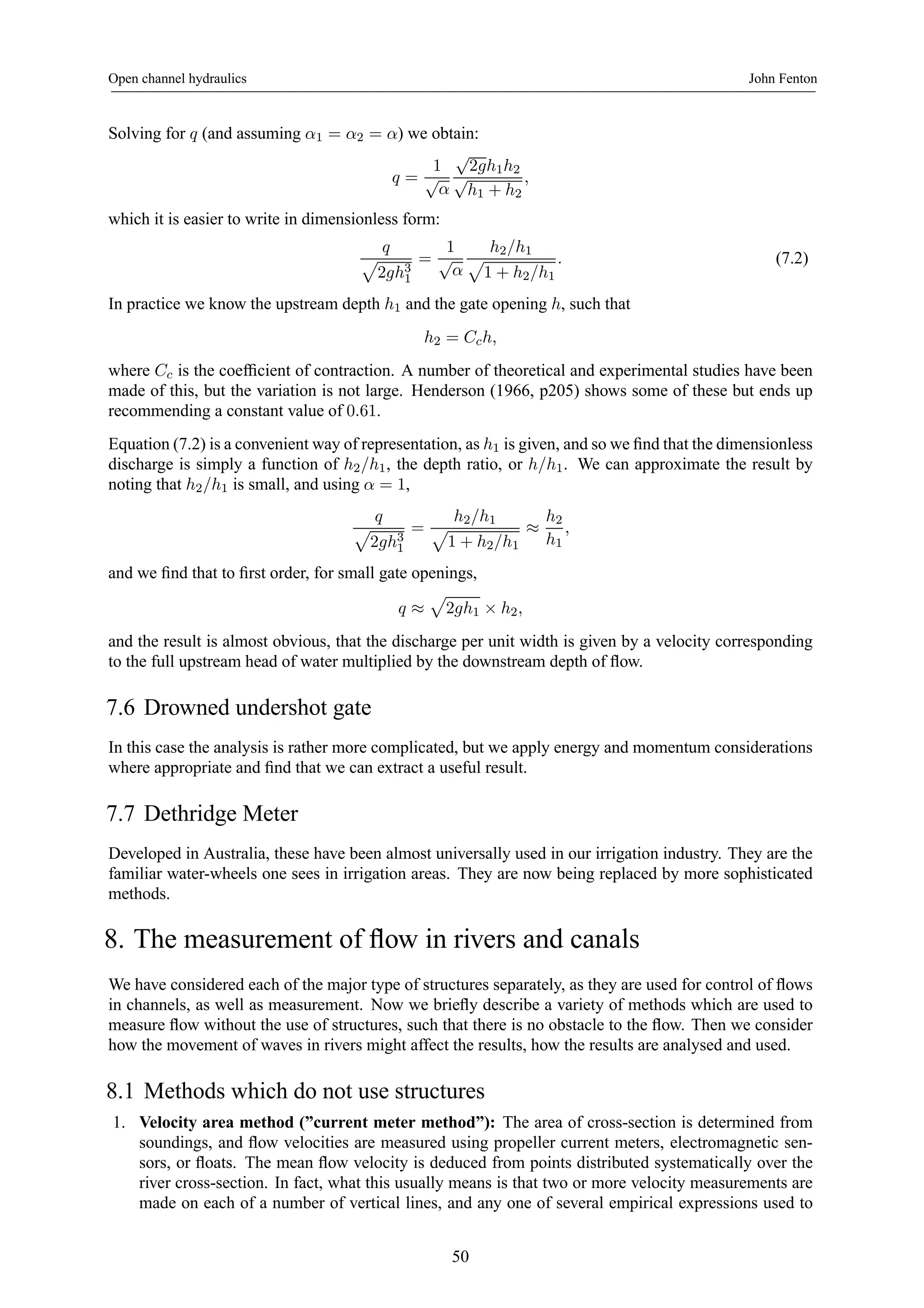 Open channel hydraulics John Fenton 
Solving for q (and assuming α1 = α2 = α) we obtain: 
q = 
1 
√α 
√2gh1h2 √h1 + h2 
, 
which it is easier to write in dimensionless form: 
q p 
2gh31 
= 
1 
√α 
p h2/h1 
1 + h2/h1 
. (7.2) 
In practice we know the upstream depth h1 and the gate opening h, such that 
h2 = Cch, 
where Cc is the coefficient of contraction. A number of theoretical and experimental studies have been 
made of this, but the variation is not large. Henderson (1966, p205) shows some of these but ends up 
recommending a constant value of 0.61. 
Equation (7.2) is a convenient way of representation, as h1 is given, and so we find that the dimensionless 
discharge is simply a function of h2/h1, the depth ratio, or h/h1. We can approximate the result by 
noting that h2/h1 is small, and using α = 1, 
q p 
2gh31 
= 
p h2/h1 
1 + h2/h1 ≈ 
h2 
h1 
, 
and we find that to first order, for small gate openings, 
q ≈ 
p 
2gh1 × h2, 
and the result is almost obvious, that the discharge per unit width is given by a velocity corresponding 
to the full upstream head of water multiplied by the downstream depth of flow. 
7.6 Drowned undershot gate 
In this case the analysis is rather more complicated, but we apply energy and momentum considerations 
where appropriate and find that we can extract a useful result. 
7.7 Dethridge Meter 
Developed in Australia, these have been almost universally used in our irrigation industry. They are the 
familiar water-wheels one sees in irrigation areas. They are now being replaced by more sophisticated 
methods. 
8. The measurement of flow in rivers and canals 
We have considered each of the major type of structures separately, as they are used for control of flows 
in channels, as well as measurement. Now we briefly describe a variety of methods which are used to 
measure flow without the use of structures, such that there is no obstacle to the flow. Then we consider 
how the movement of waves in rivers might affect the results, how the results are analysed and used. 
8.1 Methods which do not use structures 
1. Velocity area method (”current meter method”): The area of cross-section is determined from 
soundings, and flow velocities are measured using propeller current meters, electromagnetic sen-sors, 
or floats. The mean flow velocity is deduced from points distributed systematically over the 
river cross-section. In fact, what this usually means is that two or more velocity measurements are 
made on each of a number of vertical lines, and any one of several empirical expressions used to 
50 
 