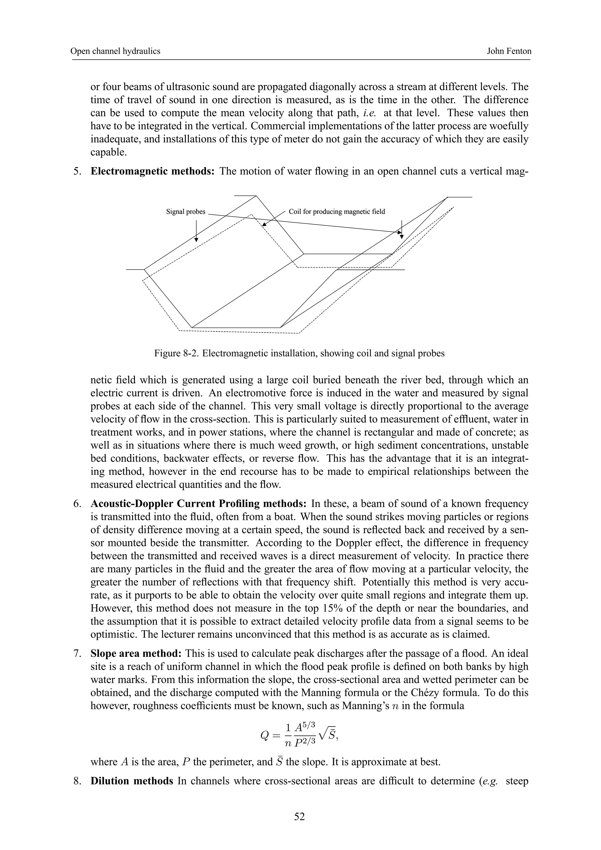 Open channel hydraulics John Fenton 
or four beams of ultrasonic sound are propagated diagonally across a stream at different levels. The 
time of travel of sound in one direction is measured, as is the time in the other. The difference 
can be used to compute the mean velocity along that path, i.e. at that level. These values then 
have to be integrated in the vertical. Commercial implementations of the latter process are woefully 
inadequate, and installations of this type of meter do not gain the accuracy of which they are easily 
capable. 
5. Electromagnetic methods: The motion of water flowing in an open channel cuts a vertical mag- 
Signal probes Coil for producing magnetic field 
Figure 8-2. Electromagnetic installation, showing coil and signal probes 
netic field which is generated using a large coil buried beneath the river bed, through which an 
electric current is driven. An electromotive force is induced in the water and measured by signal 
probes at each side of the channel. This very small voltage is directly proportional to the average 
velocity of flow in the cross-section. This is particularly suited to measurement of effluent, water in 
treatment works, and in power stations, where the channel is rectangular and made of concrete; as 
well as in situations where there is much weed growth, or high sediment concentrations, unstable 
bed conditions, backwater effects, or reverse flow. This has the advantage that it is an integrat-ing 
method, however in the end recourse has to be made to empirical relationships between the 
measured electrical quantities and the flow. 
6. Acoustic-Doppler Current Profiling methods: In these, a beam of sound of a known frequency 
is transmitted into the fluid, often from a boat. When the sound strikes moving particles or regions 
of density difference moving at a certain speed, the sound is reflected back and received by a sen-sor 
mounted beside the transmitter. According to the Doppler effect, the difference in frequency 
between the transmitted and received waves is a direct measurement of velocity. In practice there 
are many particles in the fluid and the greater the area of flow moving at a particular velocity, the 
greater the number of reflections with that frequency shift. Potentially this method is very accu-rate, 
as it purports to be able to obtain the velocity over quite small regions and integrate them up. 
However, this method does not measure in the top 15% of the depth or near the boundaries, and 
the assumption that it is possible to extract detailed velocity profile data from a signal seems to be 
optimistic. The lecturer remains unconvinced that this method is as accurate as is claimed. 
7. Slope area method: This is used to calculate peak discharges after the passage of a flood. An ideal 
site is a reach of uniform channel in which the flood peak profile is defined on both banks by high 
water marks. From this information the slope, the cross-sectional area and wetted perimeter can be 
obtained, and the discharge computed with the Manning formula or the Chézy formula. To do this 
however, roughness coefficients must be known, such as Manning’s n in the formula 
Q = 
1 
n 
A5/3 
P 2/3 
p 
¯ S, 
where A is the area, P the perimeter, and ¯ S the slope. It is approximate at best. 
8. Dilution methods In channels where cross-sectional areas are difficult to determine (e.g. steep 
52 
 