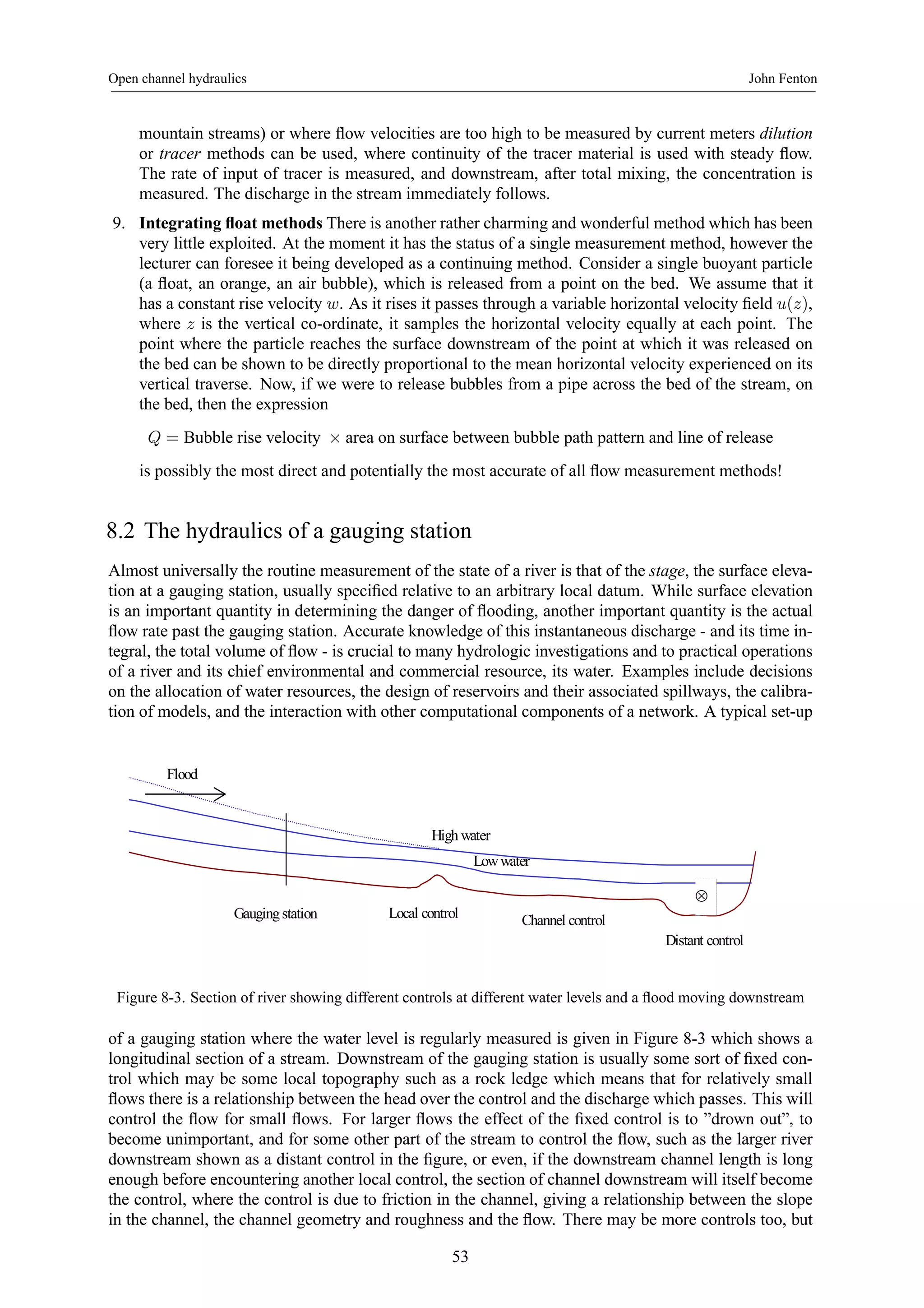 Open channel hydraulics John Fenton 
mountain streams) or where flow velocities are too high to be measured by current meters dilution 
or tracer methods can be used, where continuity of the tracer material is used with steady flow. 
The rate of input of tracer is measured, and downstream, after total mixing, the concentration is 
measured. The discharge in the stream immediately follows. 
9. Integrating float methods There is another rather charming and wonderful method which has been 
very little exploited. At the moment it has the status of a single measurement method, however the 
lecturer can foresee it being developed as a continuing method. Consider a single buoyant particle 
(a float, an orange, an air bubble), which is released from a point on the bed. We assume that it 
has a constant rise velocity w. As it rises it passes through a variable horizontal velocity field u(z), 
where z is the vertical co-ordinate, it samples the horizontal velocity equally at each point. The 
point where the particle reaches the surface downstream of the point at which it was released on 
the bed can be shown to be directly proportional to the mean horizontal velocity experienced on its 
vertical traverse. Now, if we were to release bubbles from a pipe across the bed of the stream, on 
the bed, then the expression 
Q = Bubble rise velocity × area on surface between bubble path pattern and line of release 
is possibly the most direct and potentially the most accurate of all flow measurement methods! 
8.2 The hydraulics of a gauging station 
Almost universally the routine measurement of the state of a river is that of the stage, the surface eleva-tion 
at a gauging station, usually specified relative to an arbitrary local datum. While surface elevation 
is an important quantity in determining the danger of flooding, another important quantity is the actual 
flow rate past the gauging station. Accurate knowledge of this instantaneous discharge - and its time in-tegral, 
the total volume of flow - is crucial to many hydrologic investigations and to practical operations 
of a river and its chief environmental and commercial resource, its water. Examples include decisions 
on the allocation of water resources, the design of reservoirs and their associated spillways, the calibra-tion 
of models, and the interaction with other computational components of a network. A typical set-up 
High water 
Low water 
Gauging station Local control 
Distant control 
Flood 
Channel control 
⊗ 
Figure 8-3. Section of river showing different controls at different water levels and a flood moving downstream 
of a gauging station where the water level is regularly measured is given in Figure 8-3 which shows a 
longitudinal section of a stream. Downstream of the gauging station is usually some sort of fixed con-trol 
which may be some local topography such as a rock ledge which means that for relatively small 
flows there is a relationship between the head over the control and the discharge which passes. This will 
control the flow for small flows. For larger flows the effect of the fixed control is to ”drown out”, to 
become unimportant, and for some other part of the stream to control the flow, such as the larger river 
downstream shown as a distant control in the figure, or even, if the downstream channel length is long 
enough before encountering another local control, the section of channel downstream will itself become 
the control, where the control is due to friction in the channel, giving a relationship between the slope 
in the channel, the channel geometry and roughness and the flow. There may be more controls too, but 
53 
 