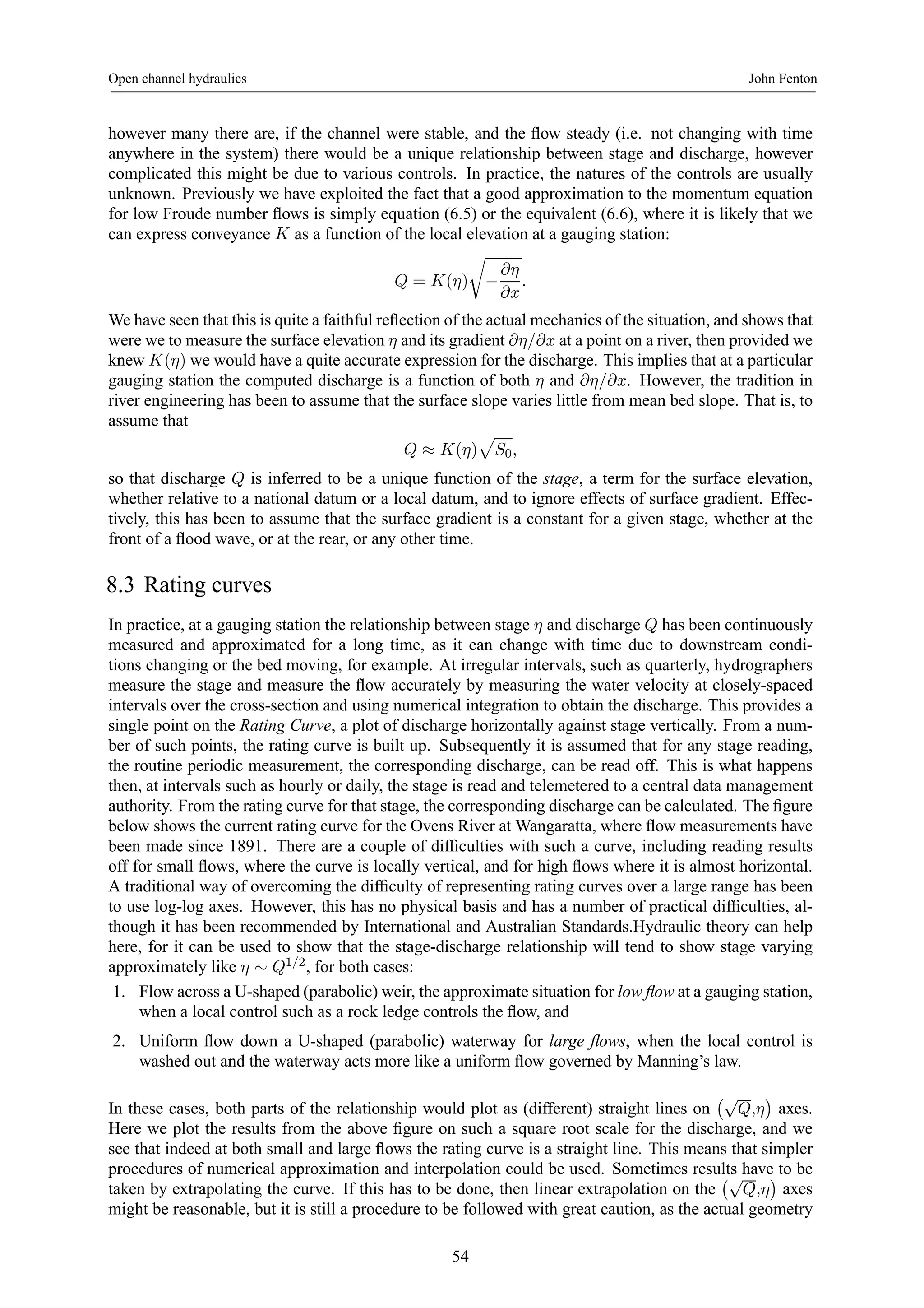 Open channel hydraulics John Fenton 
however many there are, if the channel were stable, and the flow steady (i.e. not changing with time 
anywhere in the system) there would be a unique relationship between stage and discharge, however 
complicated this might be due to various controls. In practice, the natures of the controls are usually 
unknown. Previously we have exploited the fact that a good approximation to the momentum equation 
for low Froude number flows is simply equation (6.5) or the equivalent (6.6), where it is likely that we 
can express conveyance K as a function of the local elevation at a gauging station: 
r 
− 
Q = K(η) 
∂η 
∂x 
. 
We have seen that this is quite a faithful reflection of the actual mechanics of the situation, and shows that 
were we to measure the surface elevation η and its gradient ∂η/∂x at a point on a river, then provided we 
knew K(η) we would have a quite accurate expression for the discharge. This implies that at a particular 
gauging station the computed discharge is a function of both η and ∂η/∂x. However, the tradition in 
river engineering has been to assume that the surface slope varies little from mean bed slope. That is, to 
assume that 
p 
S0, 
Q ≈ K(η) 
so that discharge Q is inferred to be a unique function of the stage, a term for the surface elevation, 
whether relative to a national datum or a local datum, and to ignore effects of surface gradient. Effec-tively, 
this has been to assume that the surface gradient is a constant for a given stage, whether at the 
front of a flood wave, or at the rear, or any other time. 
8.3 Rating curves 
In practice, at a gauging station the relationship between stage η and discharge Q has been continuously 
measured and approximated for a long time, as it can change with time due to downstream condi-tions 
changing or the bed moving, for example. At irregular intervals, such as quarterly, hydrographers 
measure the stage and measure the flow accurately by measuring the water velocity at closely-spaced 
intervals over the cross-section and using numerical integration to obtain the discharge. This provides a 
single point on the Rating Curve, a plot of discharge horizontally against stage vertically. From a num-ber 
of such points, the rating curve is built up. Subsequently it is assumed that for any stage reading, 
the routine periodic measurement, the corresponding discharge, can be read off. This is what happens 
then, at intervals such as hourly or daily, the stage is read and telemetered to a central data management 
authority. From the rating curve for that stage, the corresponding discharge can be calculated. The figure 
below shows the current rating curve for the Ovens River atWangaratta, where flow measurements have 
been made since 1891. There are a couple of difficulties with such a curve, including reading results 
off for small flows, where the curve is locally vertical, and for high flows where it is almost horizontal. 
A traditional way of overcoming the difficulty of representing rating curves over a large range has been 
to use log-log axes. However, this has no physical basis and has a number of practical difficulties, al-though 
it has been recommended by International and Australian Standards.Hydraulic theory can help 
here, for it can be used to show that the stage-discharge relationship will tend to show stage varying 
approximately like η ∼ Q1/2, for both cases: 
1. Flow across a U-shaped (parabolic) weir, the approximate situation for low flow at a gauging station, 
when a local control such as a rock ledge controls the flow, and 
2. Uniform flow down a U-shaped (parabolic) waterway for large flows, when the local control is 
washed out and the waterway acts more like a uniform flow governed by Manning’s law. 
In these cases, both parts of the relationship would plot as (different) straight lines on 
¡√Q,η 
¢ 
axes. 
Here we plot the results from the above figure on such a square root scale for the discharge, and we 
see that indeed at both small and large flows the rating curve is a straight line. This means that simpler 
procedures of numerical approximation and interpolation could be used. Sometimes results have to be 
taken by extrapolating the curve. If this has to be done, then linear extrapolation on the 
¡√Q,η 
¢ 
axes 
might be reasonable, but it is still a procedure to be followed with great caution, as the actual geometry 
54 
 