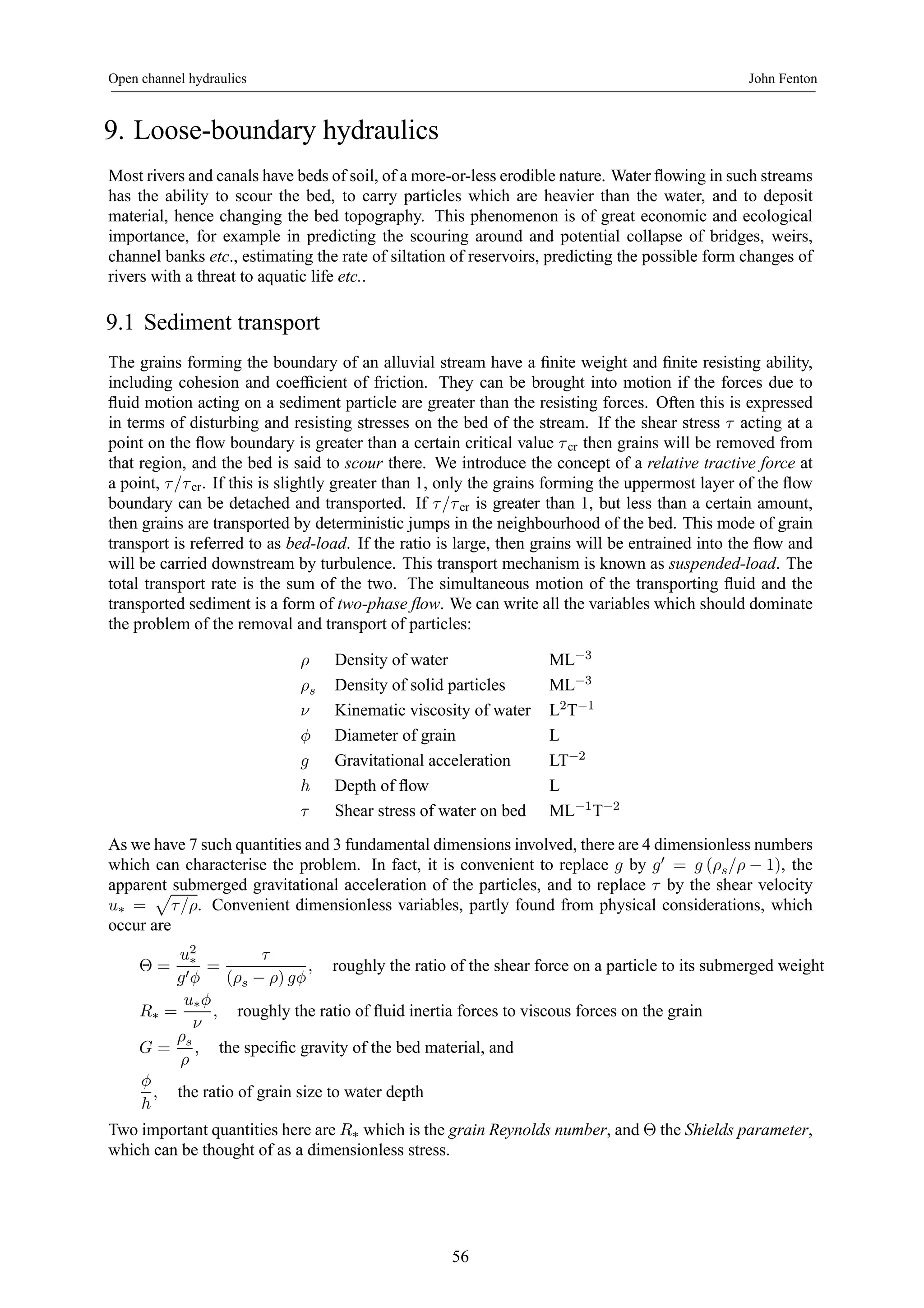 Open channel hydraulics John Fenton 
9. Loose-boundary hydraulics 
Most rivers and canals have beds of soil, of a more-or-less erodible nature. Water flowing in such streams 
has the ability to scour the bed, to carry particles which are heavier than the water, and to deposit 
material, hence changing the bed topography. This phenomenon is of great economic and ecological 
importance, for example in predicting the scouring around and potential collapse of bridges, weirs, 
channel banks etc., estimating the rate of siltation of reservoirs, predicting the possible form changes of 
rivers with a threat to aquatic life etc.. 
9.1 Sediment transport 
The grains forming the boundary of an alluvial stream have a finite weight and finite resisting ability, 
including cohesion and coefficient of friction. They can be brought into motion if the forces due to 
fluid motion acting on a sediment particle are greater than the resisting forces. Often this is expressed 
in terms of disturbing and resisting stresses on the bed of the stream. If the shear stress τ acting at a 
point on the flow boundary is greater than a certain critical value τ cr then grains will be removed from 
that region, and the bed is said to scour there. We introduce the concept of a relative tractive force at 
a point, τ /τ cr. If this is slightly greater than 1, only the grains forming the uppermost layer of the flow 
boundary can be detached and transported. If τ /τ cr is greater than 1, but less than a certain amount, 
then grains are transported by deterministic jumps in the neighbourhood of the bed. This mode of grain 
transport is referred to as bed-load. If the ratio is large, then grains will be entrained into the flow and 
will be carried downstream by turbulence. This transport mechanism is known as suspended-load. The 
total transport rate is the sum of the two. The simultaneous motion of the transporting fluid and the 
transported sediment is a form of two-phase flow. We can write all the variables which should dominate 
the problem of the removal and transport of particles: 
ρ Density of water ML−3 
ρs Density of solid particles ML−3 
ν Kinematic viscosity of water L2T−1 
φ Diameter of grain L 
g Gravitational acceleration LT−2 
h Depth of flow L 
τ Shear stress of water on bed ML−1T−2 
As we have 7 such quantities and 3 fundamental dimensions involved, there are 4 dimensionless numbers 
which can characterise the problem. In fact, it is convenient to replace g by g0 = g (ρs/ρ − 1), the 
apparent p 
submerged gravitational acceleration of the particles, and to replace τ by the shear velocity 
u∗ = 
τ /ρ. Convenient dimensionless variables, partly found from physical considerations, which 
occur are 
Θ = 
u2∗ 
g0φ 
= 
τ 
(ρs − ρ) gφ 
, roughly the ratio of the shear force on a particle to its submerged weight 
R∗ = 
u∗φ 
ν 
, roughly the ratio of fluid inertia forces to viscous forces on the grain 
G = 
ρs 
ρ 
, the specific gravity of the bedmaterial, and 
φ 
h 
, the ratio of grain size to water depth 
Two important quantities here are R∗ which is the grain Reynolds number, and Θ the Shields parameter, 
which can be thought of as a dimensionless stress. 
56 
 
