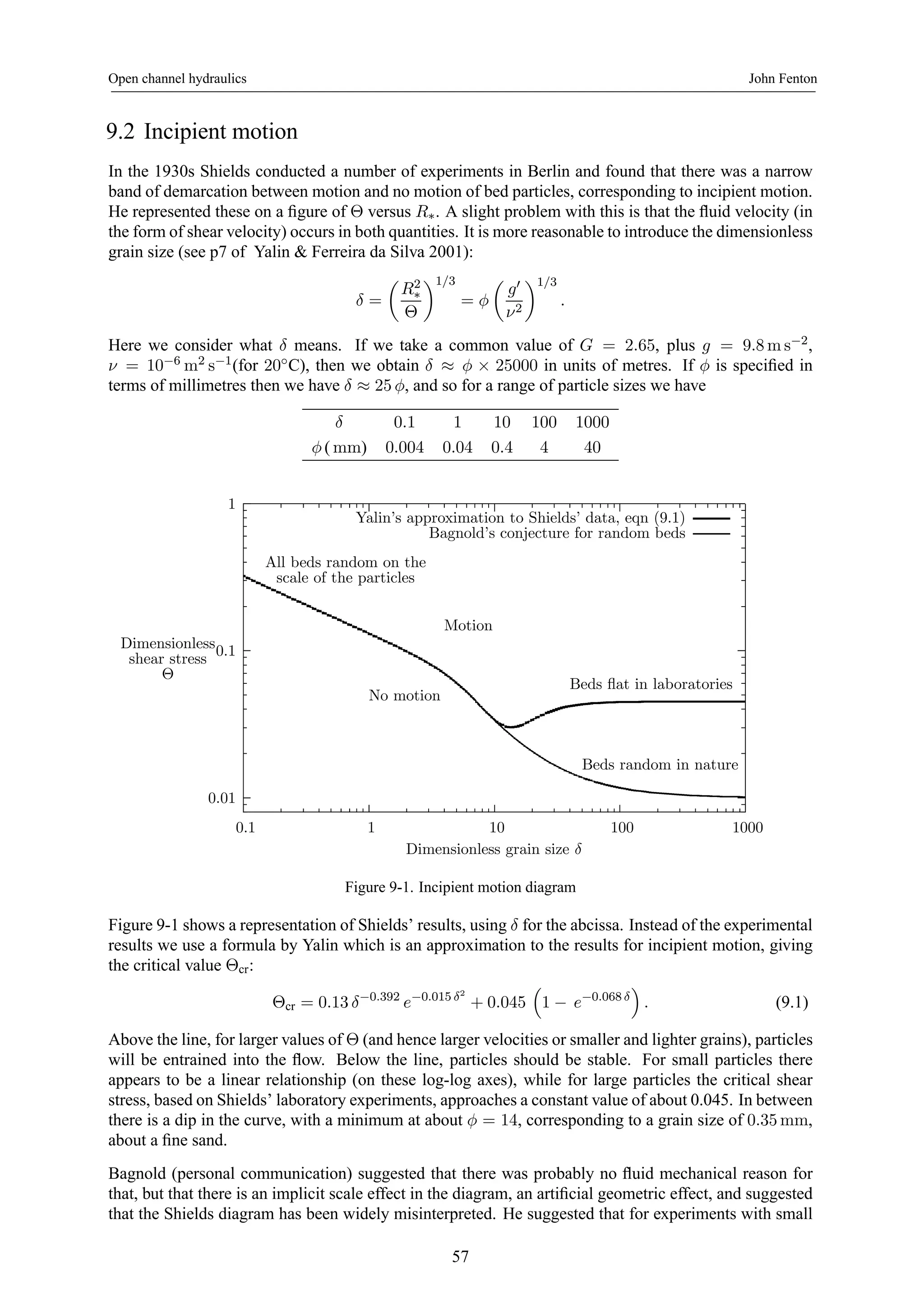 Open channel hydraulics John Fenton 
9.2 Incipient motion 
In the 1930s Shields conducted a number of experiments in Berlin and found that there was a narrow 
band of demarcation between motion and no motion of bed particles, corresponding to incipient motion. 
He represented these on a figure of Θ versus R∗. A slight problem with this is that the fluid velocity (in 
the form of shear velocity) occurs in both quantities. It is more reasonable to introduce the dimensionless 
grain size (see p7 of Yalin & Ferreira da Silva 2001): 
δ = 
μ 
R2 
∗ 
Θ 
¶1/3 
= φ 
μ 
g0 
ν2 
¶1/3 
. 
Here we consider what δ means. If we take a common value of G = 2.65, plus g = 9.8ms−2, 
ν = 10−6m2 s−1(for 20◦C), then we obtain δ ≈ φ × 25000 in units of metres. If φ is specified in 
terms of millimetres then we have δ ≈ 25 φ, and so for a range of particle sizes we have 
δ 0.1 1 10 100 1000 
φ (mm) 0.004 0.04 0.4 4 40 
1 
0.1 
0.01 
Yalin’s approximation to Shields’ data, eqn (9.1) 
Bagnold’s conjecture for random beds 
Motion 
All beds random on the 
scale of the particles 
No motion 
Beds flat in laboratories 
0.1 1 10 100 1000 
Dimensionless 
shear stress 
Θ 
Dimensionless grain size δ 
Beds random in nature 
Figure 9-1. Incipient motion diagram 
Figure 9-1 shows a representation of Shields’ results, using δ for the abcissa. Instead of the experimental 
results we use a formula by Yalin which is an approximation to the results for incipient motion, giving 
the critical value Θcr: 
Θcr = 0.13 δ−0.392 e−0.015 δ2 
+ 0.045 
³ 
1 − e−0.068 δ 
´ 
. (9.1) 
Above the line, for larger values of Θ (and hence larger velocities or smaller and lighter grains), particles 
will be entrained into the flow. Below the line, particles should be stable. For small particles there 
appears to be a linear relationship (on these log-log axes), while for large particles the critical shear 
stress, based on Shields’ laboratory experiments, approaches a constant value of about 0.045. In between 
there is a dip in the curve, with a minimum at about φ = 14, corresponding to a grain size of 0.35mm, 
about a fine sand. 
Bagnold (personal communication) suggested that there was probably no fluid mechanical reason for 
that, but that there is an implicit scale effect in the diagram, an artificial geometric effect, and suggested 
that the Shields diagram has been widely misinterpreted. He suggested that for experiments with small 
57 
 