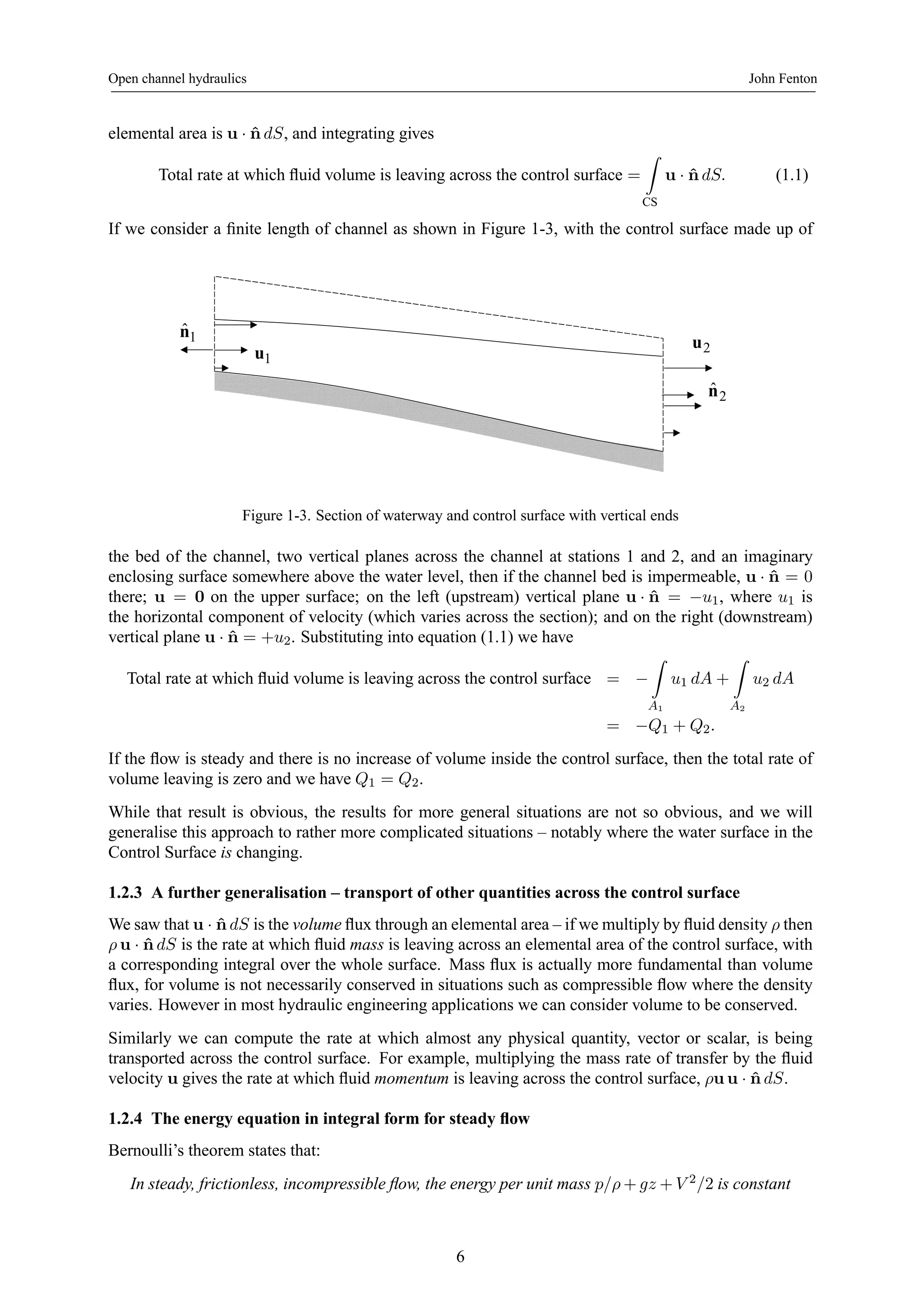 Open channel hydraulics John Fenton 
elemental area is u · ˆndS, and integrating gives 
Total rate at which fluid volume is leaving across the control surface = 
Z 
CS 
u · ˆndS. (1.1) 
If we consider a finite length of channel as shown in Figure 1-3, with the control surface made up of 
u1 
nˆ1 
u2 
nˆ 2 
Figure 1-3. Section of waterway and control surface with vertical ends 
the bed of the channel, two vertical planes across the channel at stations 1 and 2, and an imaginary 
enclosing surface somewhere above the water level, then if the channel bed is impermeable, u · n ˆ= 0 
there; u = 0 on the upper surface; on the left (upstream) vertical plane u · n ˆ= −u1, where u1 is 
the horizontal component of velocity (which varies across the section); and on the right (downstream) 
vertical plane u · n ˆ= +u2. Substituting into equation (1.1) we have 
Z 
Total rate at which fluid volume is leaving across the control surface = − 
A1 
u1 dA + 
Z 
A2 
u2 dA 
= −Q1 + Q2. 
If the flow is steady and there is no increase of volume inside the control surface, then the total rate of 
volume leaving is zero and we have Q1 = Q2. 
While that result is obvious, the results for more general situations are not so obvious, and we will 
generalise this approach to rather more complicated situations – notably where the water surface in the 
Control Surface is changing. 
1.2.3 A further generalisation – transport of other quantities across the control surface 
We saw that u · ˆndS is the volume flux through an elemental area – if wemultiply by fluid density ρ then 
ρ u · ˆndS is the rate at which fluid mass is leaving across an elemental area of the control surface, with 
a corresponding integral over the whole surface. Mass flux is actually more fundamental than volume 
flux, for volume is not necessarily conserved in situations such as compressible flow where the density 
varies. However in most hydraulic engineering applications we can consider volume to be conserved. 
Similarly we can compute the rate at which almost any physical quantity, vector or scalar, is being 
transported across the control surface. For example, multiplying the mass rate of transfer by the fluid 
velocity u gives the rate at which fluid momentum is leaving across the control surface, ρuu · ˆndS. 
1.2.4 The energy equation in integral form for steady flow 
Bernoulli’s theorem states that: 
In steady, frictionless, incompressible flow, the energy per unit mass p/ρ+gz +V 2/2 is constant 
6 
 