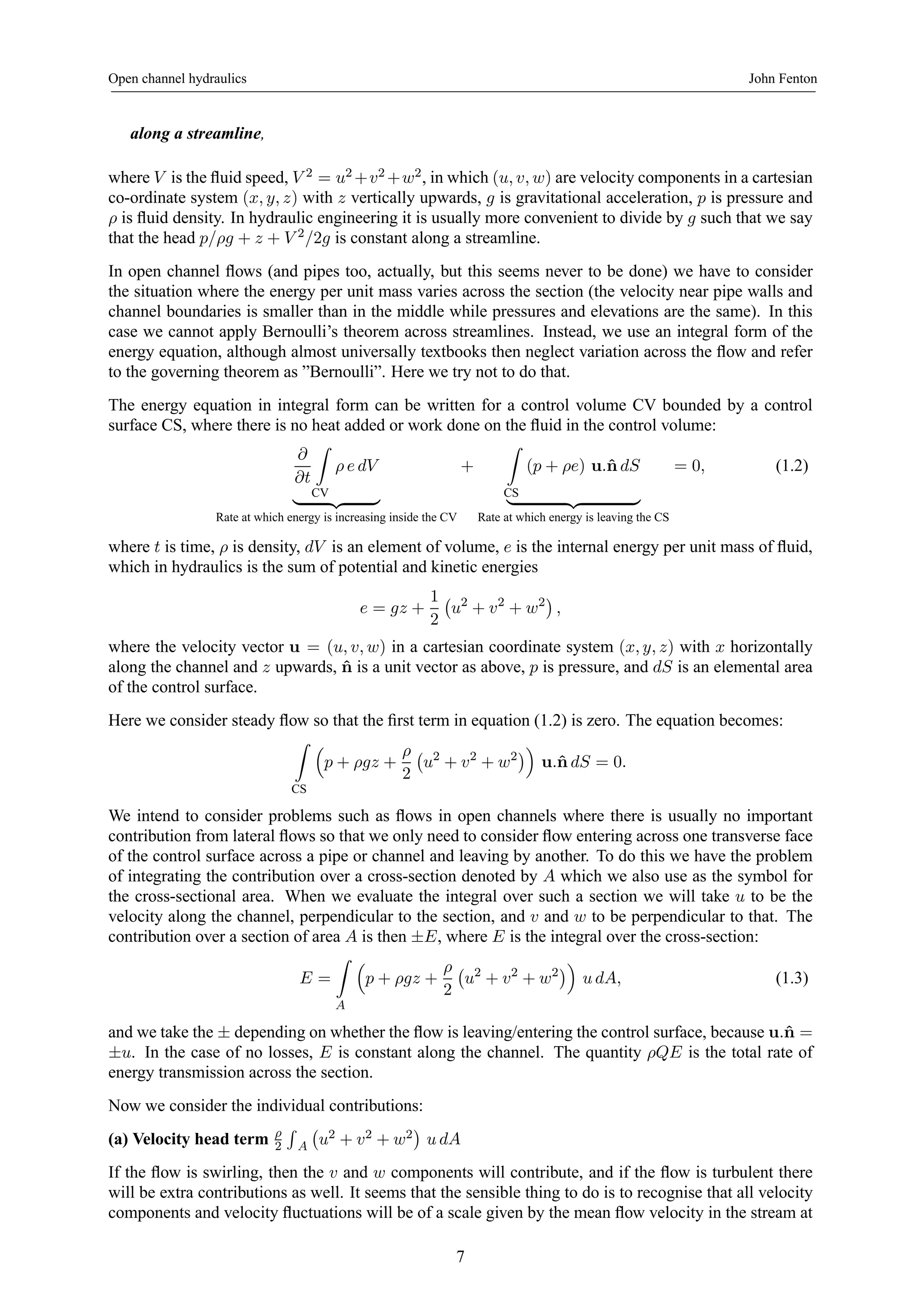 Open channel hydraulics John Fenton 
along a streamline, 
where V is the fluid speed, V 2 = u2+v2+w2, inwhich (u, v, w) are velocity components in a cartesian 
co-ordinate system (x, y, z) with z vertically upwards, g is gravitational acceleration, p is pressure and 
ρ is fluid density. In hydraulic engineering it is usually more convenient to divide by g such that we say 
that the head p/ρg + z + V 2/2g is constant along a streamline. 
In open channel flows (and pipes too, actually, but this seems never to be done) we have to consider 
the situation where the energy per unit mass varies across the section (the velocity near pipe walls and 
channel boundaries is smaller than in the middle while pressures and elevations are the same). In this 
case we cannot apply Bernoulli’s theorem across streamlines. Instead, we use an integral form of the 
energy equation, although almost universally textbooks then neglect variation across the flow and refer 
to the governing theorem as ”Bernoulli”. Here we try not to do that. 
The energy equation in integral form can be written for a control volume CV bounded by a control 
surface CS, where there is no heat added or work done on the fluid in the control volume: 
∂ 
∂t 
Z 
CV 
ρ e dV 
| {z } 
Rate at which energy is increasing inside the CV 
+ 
Z 
(p + ρe) u.ˆndS 
| {z } 
CS 
Rate at which energy is leaving the CS 
= 0, (1.2) 
where t is time, ρ is density, dV is an element of volume, e is the internal energy per unit mass of fluid, 
which in hydraulics is the sum of potential and kinetic energies 
e = gz + 
1 
2 
¡ 
u2 + v2 + w2¢ 
, 
where the velocity vector u = (u, v, w) in a cartesian coordinate system (x, y, z) with x horizontally 
along the channel and z upwards, ˆn is a unit vector as above, p is pressure, and dS is an elemental area 
of the control surface. 
Here we consider steady flow so that the first term in equation (1.2) is zero. The equation becomes: 
Z 
CS 
³ 
p + ρgz + 
ρ 
2 
¡ 
u2 + v2 + w2¢´ 
u.ˆn dS = 0. 
We intend to consider problems such as flows in open channels where there is usually no important 
contribution from lateral flows so that we only need to consider flow entering across one transverse face 
of the control surface across a pipe or channel and leaving by another. To do this we have the problem 
of integrating the contribution over a cross-section denoted by A which we also use as the symbol for 
the cross-sectional area. When we evaluate the integral over such a section we will take u to be the 
velocity along the channel, perpendicular to the section, and v and w to be perpendicular to that. The 
contribution over a section of area A is then ±E, where E is the integral over the cross-section: 
E = 
Z 
A 
³ 
p + ρgz + 
ρ 
2 
¡ 
u2 + v2 + w2¢´ 
u dA, (1.3) 
and we take the ± depending on whether the flow is leaving/entering the control surface, because u.ˆn = 
±u. In the case of no losses, E is constant along the channel. The quantity ρQE is the total rate of 
energy transmission across the section. 
Now we consider the individual contributions: 
(a) Velocity head term ρ 
2 
R 
A 
¡ 
u2 + v2 + w2 
¢ 
u dA 
If the flow is swirling, then the v and w components will contribute, and if the flow is turbulent there 
will be extra contributions as well. It seems that the sensible thing to do is to recognise that all velocity 
components and velocity fluctuations will be of a scale given by the mean flow velocity in the stream at 
7 
 
