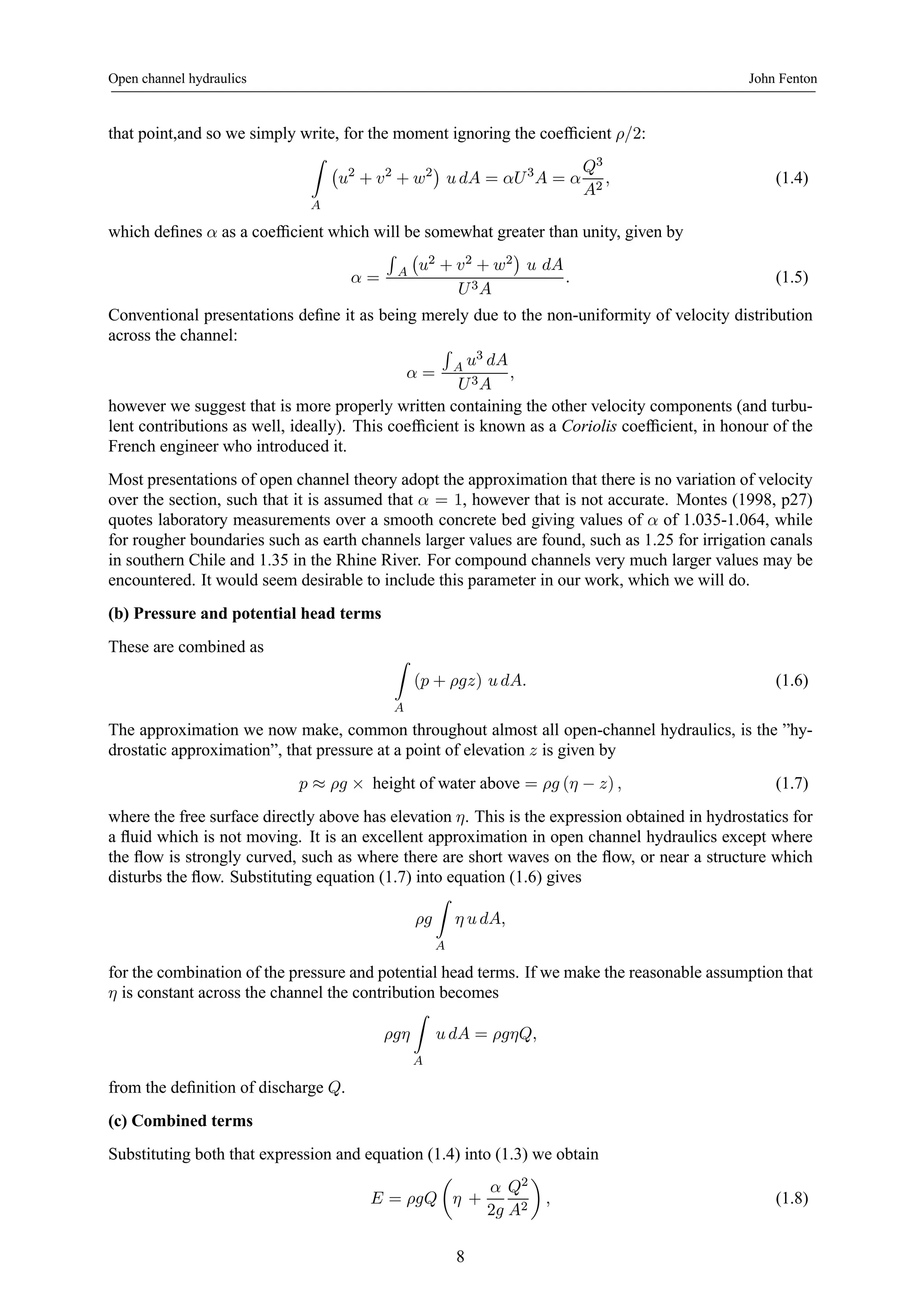 Open channel hydraulics John Fenton 
that point,and so we simply write, for the moment ignoring the coefficient ρ/2: 
Z 
A 
¡ 
u2 + v2 + w2¢ 
u dA = αU 3A = α 
Q3 
A2 , (1.4) 
which defines α as a coefficient which will be somewhat greater than unity, given by 
α = 
R 
A 
¡ 
u2 + v2 + w2 
¢ 
u dA 
U 3A 
. (1.5) 
Conventional presentations define it as being merely due to the non-uniformity of velocity distribution 
across the channel: 
α = 
R 
A u3 dA 
U 3A 
, 
however we suggest that is more properly written containing the other velocity components (and turbu-lent 
contributions as well, ideally). This coefficient is known as a Coriolis coefficient, in honour of the 
French engineer who introduced it. 
Most presentations of open channel theory adopt the approximation that there is no variation of velocity 
over the section, such that it is assumed that α = 1, however that is not accurate. Montes (1998, p27) 
quotes laboratory measurements over a smooth concrete bed giving values of α of 1.035-1.064, while 
for rougher boundaries such as earth channels larger values are found, such as 1.25 for irrigation canals 
in southern Chile and 1.35 in the Rhine River. For compound channels very much larger values may be 
encountered. It would seem desirable to include this parameter in our work, which we will do. 
(b) Pressure and potential head terms 
These are combined as Z 
A 
(p + ρgz) u dA. (1.6) 
The approximation we now make, common throughout almost all open-channel hydraulics, is the ”hy-drostatic 
approximation”, that pressure at a point of elevation z is given by 
p ≈ ρg × height of water above = ρg (η − z) , (1.7) 
where the free surface directly above has elevation η. This is the expression obtained in hydrostatics for 
a fluid which is not moving. It is an excellent approximation in open channel hydraulics except where 
the flow is strongly curved, such as where there are short waves on the flow, or near a structure which 
disturbs the flow. Substituting equation (1.7) into equation (1.6) gives 
ρg 
Z 
A 
η u dA, 
for the combination of the pressure and potential head terms. If we make the reasonable assumption that 
η is constant across the channel the contribution becomes 
ρgη 
Z 
A 
u dA = ρgηQ, 
from the definition of discharge Q. 
(c) Combined terms 
Substituting both that expression and equation (1.4) into (1.3) we obtain 
E = ρgQ 
μ 
η + 
α 
2g 
Q2 
A2 
¶ 
, (1.8) 
8 
 