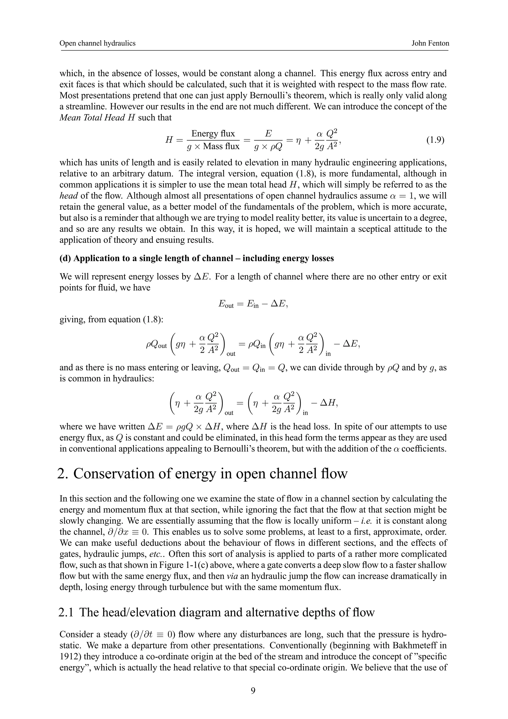 Open channel hydraulics John Fenton 
which, in the absence of losses, would be constant along a channel. This energy flux across entry and 
exit faces is that which should be calculated, such that it is weighted with respect to the mass flow rate. 
Most presentations pretend that one can just apply Bernoulli’s theorem, which is really only valid along 
a streamline. However our results in the end are not much different. We can introduce the concept of the 
Mean Total Head H such that 
H = 
Energy flux 
g × Mass flux = 
E 
g × ρQ 
= η + 
α 
2g 
Q2 
A2 , (1.9) 
which has units of length and is easily related to elevation in many hydraulic engineering applications, 
relative to an arbitrary datum. The integral version, equation (1.8), is more fundamental, although in 
common applications it is simpler to use the mean total head H, which will simply be referred to as the 
head of the flow. Although almost all presentations of open channel hydraulics assume α = 1, we will 
retain the general value, as a better model of the fundamentals of the problem, which is more accurate, 
but also is a reminder that although we are trying to model reality better, its value is uncertain to a degree, 
and so are any results we obtain. In this way, it is hoped, we will maintain a sceptical attitude to the 
application of theory and ensuing results. 
(d) Application to a single length of channel – including energy losses 
We will represent energy losses by ΔE. For a length of channel where there are no other entry or exit 
points for fluid, we have 
Eout = Ein − ΔE, 
giving, from equation (1.8): 
ρQout 
μ 
gη + 
α 
2 
Q2 
A2 
¶ 
out 
= ρQin 
μ 
gη + 
α 
2 
Q2 
A2 
¶ 
in − ΔE, 
and as there is no mass entering or leaving, Qout = Qin = Q, we can divide through by ρQ and by g, as 
is common in hydraulics: 
μ 
η + 
α 
2g 
Q2 
A2 
¶ 
out 
= 
μ 
η + 
α 
2g 
Q2 
A2 
¶ 
in − ΔH, 
where we have written ΔE = ρgQ × ΔH, where ΔH is the head loss. In spite of our attempts to use 
energy flux, as Q is constant and could be eliminated, in this head form the terms appear as they are used 
in conventional applications appealing to Bernoulli’s theorem, but with the addition of the α coefficients. 
2. Conservation of energy in open channel flow 
In this section and the following one we examine the state of flow in a channel section by calculating the 
energy and momentum flux at that section, while ignoring the fact that the flow at that section might be 
slowly changing. We are essentially assuming that the flow is locally uniform – i.e. it is constant along 
the channel, ∂/∂x ≡ 0. This enables us to solve some problems, at least to a first, approximate, order. 
We can make useful deductions about the behaviour of flows in different sections, and the effects of 
gates, hydraulic jumps, etc.. Often this sort of analysis is applied to parts of a rather more complicated 
flow, such as that shown in Figure 1-1(c) above, where a gate converts a deep slow flow to a faster shallow 
flow but with the same energy flux, and then via an hydraulic jump the flow can increase dramatically in 
depth, losing energy through turbulence but with the same momentum flux. 
2.1 The head/elevation diagram and alternative depths of flow 
Consider a steady (∂/∂t ≡ 0) flow where any disturbances are long, such that the pressure is hydro-static. 
We make a departure from other presentations. Conventionally (beginning with Bakhmeteff in 
1912) they introduce a co-ordinate origin at the bed of the stream and introduce the concept of ”specific 
energy”, which is actually the head relative to that special co-ordinate origin. We believe that the use of 
9 
 