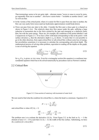 Open channel hydraulics John Fenton 
That terminology seems to be not quite right – alternate means ”occur or cause to occur by turns, 
go repeatedly from one to another”. Alternative seems better - ”available as another choice”, and 
we will use that. 
• In the vicinity of the critical point, where it is easier for flow to pass from one state to another, the 
flow can very easily form waves (and our hydrostatic approximation would break down). 
• Flows can pass from one state to the other. Consider the flow past a sluice gate in a channel as 
shown in Figure 1-1(c). The relatively deep slow flow passes under the gate, suffering a large 
reduction in momentum due to the force exerted by the gate and emerging as a shallower faster 
flow, but with the same energy. These are, for example, the conditions at the points labelled 1 and 
2 respectively in Figure 2-1. If we have a flow with head corresponding to that at the point 1 with 
surface elevation η1 then the alternative depth is η2 as shown. It seems that it is not possible to 
go in the other direction, from super-critical flow to sub-critical flow without some loss of energy, 
but nevertheless sometimes it is necessary to calculate the corresponding sub-critical depth. The 
mathematical process of solving either problem, equivalent to reading off the depths on the graph, 
is one of solving the equation 
αQ2 
2gA2(η1) 
+ η1 
| {z } 
H1 
= 
αQ2 
2gA2(η2) 
+ η2 
| {z } 
H2 
(2.2) 
for η2 if η1 is given, or vice versa. Even for a rectangular section this equation is a nonlinear tran-scendental 
equation which has to be solved numerically by procedures such as Newton’s method. 
2.2 Critical flow 
δη 
δA 
B 
Figure 2-2. Cross-section of waterway with increment of water level 
We now need to find what the condition for critical flow is, where the head is a minimum. Equation (2.1) 
is 
H = η + 
α 
2g 
Q2 
A2(η) 
, 
and critical flow is when dH/dη = 0: 
dH 
dη 
= 1− 
αQ2 
gA3(η) × 
dA 
dη 
= 0. 
The problem now is to evaluate the derivative dA/dη. From Figure 2-2, in the limit as δη → 0 the 
element of area δA = B δη,such that dA/dη = B, the width of the free surface. Substituting, we have 
the condition for critical flow: 
α 
Q2B 
gA3 = 1. (2.3) 
11 
 
