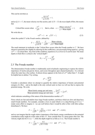 Open channel hydraulics John Fenton 
This can be rewritten as 
α 
(Q/A)2 
g (A/B) 
= 1, 
and as Q/A = U , the mean velocity over the section, and A/B = D, the mean depth of flow, this means 
that 
Critical flow occurs when α 
U 2 
gD 
= 1, that is, when α × 
(Mean velocity)2 
g × Mean depth = 1. (2.4) 
We write this as 
αF 2 = 1 or √αF = 1, (2.5) 
where the symbol F is the Froude number, defined by: 
F = 
Q/A p 
gA/B 
= 
U 
√gD 
= 
Mean velocity 
√g × Mean depth. 
The usual statement in textbooks is that ”critical flow occurs when the Froude number is 1”. We have 
chosen to generalise this slightly by allowing for the coefficient α not necessarily being equal to 1, giving 
αF 2 = 1at critical flow. Any form of the condition, equation (2.3), (2.4) or (2.5) can be used. The mean 
depth at which flow is critical is the ”critical depth”: 
Dc = α 
U 2 
g 
= α 
Q2 
gA2 . (2.6) 
2.3 The Froude number 
The dimensionless Froude number is traditionally used in hydraulic engineering to express the relative 
importance of inertia and gravity forces, and occurs throughout open channel hydraulics. It is relevant 
where the water has a free surface. It almost always appears in the form of αF 2 rather than F . It might 
be helpful here to define F by writing 
F 2 = 
Q2B 
gA3 . 
Consider a calculation where we attempt to quantify the relative importance of kinetic and potential 
energies of a flow – and as the depth is the only vertical scale we have we will use that to express the 
potential energy. We write 
Mean kinetic energy per unit mass 
Mean potential energy per unit mass = 
12 
αU 2 
gD 
2 αF 2, 
= 1 
which indicates something of the nature of the dimensionless number αF 2. 
Flows which are fast and shallow have large Froude numbers, and those which are slow and deep have 
small Froude numbers. For example, consider a river or canal which is 2m deep flowing at 0.5ms−1 
(make some effort to imagine it - we can well believe that it would be able to flow with little surface 
disturbance!). We have 
F = 
U 
√gD ≈ 
0.5 
√10 × 2 
= 0.11 and F 2 = 0.012 , 
and we can imagine that the rough relative importance of the kinetic energy contribution to the potential 
contribution really might be of the order of this 1%. Now consider flow in a street gutter after rain. The 
velocity might also be 0.5ms−1, while the depth might be as little as 2 cm. The Froude number is 
F = 
U 
√gD ≈ 
0.5 
√10 × 0.02 
= 1.1 and F 2 = 1.2 , 
12 
 