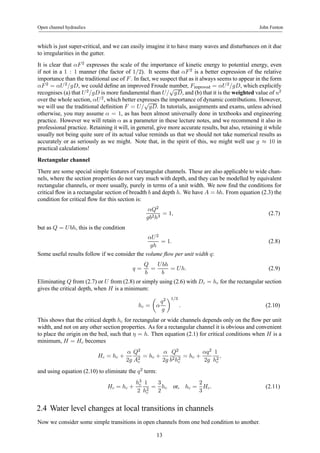 Open channel hydraulics John Fenton 
which is just super-critical, and we can easily imagine it to have many waves and disturbances on it due 
to irregularities in the gutter. 
It is clear that αF 2 expresses the scale of the importance of kinetic energy to potential energy, even 
if not in a 1 : 1 manner (the factor of 1/2). It seems that αF 2 is a better expression of the relative 
importance than the traditional use of F . In fact, we suspect that as it always seems to appear in the form 
αF 2 = αU 2/gD, we could define an improved Froude number, Fimproved = αU 2/gD, which explicitly 
recognises (a) that U 2/gD is more fundamental than U/√gD, and (b) that it is the weighted value of u2 
over the whole section, αU 2, which better expresses the importance of dynamic contributions. However, 
we will use the traditional definition F = U/√gD. In tutorials, assignments and exams, unless advised 
otherwise, you may assume α = 1, as has been almost universally done in textbooks and engineering 
practice. However we will retain α as a parameter in these lecture notes, and we recommend it also in 
professional practice. Retaining it will, in general, give more accurate results, but also, retaining it while 
usually not being quite sure of its actual value reminds us that we should not take numerical results as 
accurately or as seriously as we might. Note that, in the spirit of this, we might well use g ≈ 10 in 
practical calculations! 
Rectangular channel 
There are some special simple features of rectangular channels. These are also applicable to wide chan-nels, 
where the section properties do not vary much with depth, and they can be modelled by equivalent 
rectangular channels, or more usually, purely in terms of a unit width. We now find the conditions for 
critical flow in a rectangular section of breadth b and depth h. We have A = bh. From equation (2.3) the 
condition for critical flow for this section is: 
αQ2 
gb2h3 = 1, (2.7) 
but as Q = U bh, this is the condition 
αU 2 
gh 
= 1. (2.8) 
Some useful results follow if we consider the volume flow per unit width q: 
q = 
Q 
b 
= 
U bh 
b 
= U h. (2.9) 
Eliminating Q from (2.7) or U from (2.8) or simply using (2.6) with Dc = hc for the rectangular section 
gives the critical depth, when H is a minimum: 
hc = 
μ 
α 
q2 
g 
¶1/3 
. (2.10) 
This shows that the critical depth hc for rectangular or wide channels depends only on the flow per unit 
width, and not on any other section properties. As for a rectangular channel it is obvious and convenient 
to place the origin on the bed, such that η = h. Then equation (2.1) for critical conditions when H is a 
minimum, H = Hc becomes 
Hc = hc + 
α 
2g 
Q2 
A2c 
= hc + 
α 
2g 
Q2 
b2h2c 
= hc + 
αq2 
2g 
1 
h2c 
, 
and using equation (2.10) to eliminate the q2 term: 
Hc = hc + 
h3c 
2 
1 
h2c 
= 
3 
2 
hc or, hc = 
2 
3 
Hc. (2.11) 
2.4 Water level changes at local transitions in channels 
Now we consider some simple transitions in open channels from one bed condition to another. 
13 
 