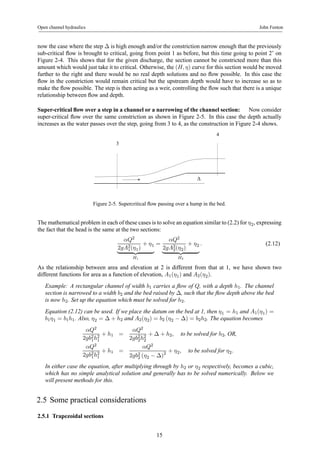 Open channel hydraulics John Fenton 
now the case where the step Δ is high enough and/or the constriction narrow enough that the previously 
sub-critical flow is brought to critical, going from point 1 as before, but this time going to point 2’ on 
Figure 2-4. This shows that for the given discharge, the section cannot be constricted more than this 
amount which would just take it to critical. Otherwise, the (H, η) curve for this section would be moved 
further to the right and there would be no real depth solutions and no flow possible. In this case the 
flow in the constriction would remain critical but the upstream depth would have to increase so as to 
make the flow possible. The step is then acting as a weir, controlling the flow such that there is a unique 
relationship between flow and depth. 
Super-critical flow over a step in a channel or a narrowing of the channel section: Now consider 
super-critical flow over the same constriction as shown in Figure 2-5. In this case the depth actually 
increases as the water passes over the step, going from 3 to 4, as the construction in Figure 2-4 shows. 
Δ 
3 
4 
Figure 2-5. Supercritical flow passing over a hump in the bed. 
Themathematical problem in each of these cases is to solve an equation similar to (2.2) for η2, expressing 
the fact that the head is the same at the two sections: 
αQ2 
2gA21 
(η1) 
+ η1 
| {z } 
H1 
= 
αQ2 
2gA22 
(η2) 
+ η2 
| {z } 
H2 
. (2.12) 
As the relationship between area and elevation at 2 is different from that at 1, we have shown two 
different functions for area as a function of elevation, A1(η1) and A2(η2). 
Example: A rectangular channel of width b1 carries a flow of Q, with a depth h1. The channel 
section is narrowed to a width b2 and the bed raised by Δ, such that the flow depth above the bed 
is now h2. Set up the equation which must be solved for h2. 
Equation (2.12) can be used. If we place the datum on the bed at 1, then η1 = h1 and A1(η1) = 
b1η1 = b1h1. Also, η2 = Δ + h2 and A2(η2) = b2 (η2 − Δ) = b2h2. The equation becomes 
αQ2 
2gb21 
h21 
+ h1 = 
αQ2 
2gb22 
h22 
+ Δ + h2, to be solved for h2, OR, 
αQ2 
2gb21 
h21 
+ h1 = 
αQ2 
2gb22 
(η2 − Δ)2 + η2, to be solved for η2. 
In either case the equation, after multiplying through by h2 or η2 respectively, becomes a cubic, 
which has no simple analytical solution and generally has to be solved numerically. Below we 
will present methods for this. 
2.5 Some practical considerations 
2.5.1 Trapezoidal sections 
15 
 