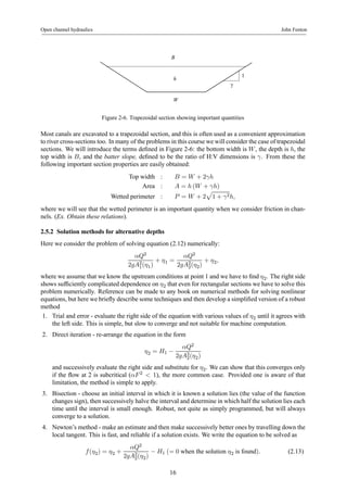 Open channel hydraulics John Fenton 
γ 
1 
B 
h 
W 
Figure 2-6. Trapezoidal section showing important quantities 
Most canals are excavated to a trapezoidal section, and this is often used as a convenient approximation 
to river cross-sections too. In many of the problems in this course we will consider the case of trapezoidal 
sections. We will introduce the terms defined in Figure 2-6: the bottom width is W , the depth is h, the 
top width is B, and the batter slope, defined to be the ratio of H:V dimensions is γ. From these the 
following important section properties are easily obtained: 
Top width : B = W +2γh 
Area : A = h (W + γh) 
p 
1 + γ2h, 
Wetted perimeter : P = W + 2 
where we will see that the wetted perimeter is an important quantity when we consider friction in chan-nels. 
(Ex. Obtain these relations). 
2.5.2 Solution methods for alternative depths 
Here we consider the problem of solving equation (2.12) numerically: 
αQ2 
2gA21 
(η1) 
+ η1 = 
αQ2 
2gA22 
(η2) 
+ η2, 
where we assume that we know the upstream conditions at point 1 and we have to find η2. The right side 
shows sufficiently complicated dependence on η2 that even for rectangular sections we have to solve this 
problem numerically. Reference can be made to any book on numerical methods for solving nonlinear 
equations, but here we briefly describe some techniques and then develop a simplified version of a robust 
method 
1. Trial and error - evaluate the right side of the equation with various values of η2 until it agreeswith 
the left side. This is simple, but slow to converge and not suitable for machine computation. 
2. Direct iteration - re-arrange the equation in the form 
η2 = H1 − 
αQ2 
2gA22 
(η2) 
and successively evaluate the right side and substitute for η2. We can show that this converges only 
if the flow at 2 is subcritical (αF 2 < 1), the more common case. Provided one is aware of that 
limitation, the method is simple to apply. 
3. Bisection - choose an initial interval in which it is known a solution lies (the value of the function 
changes sign), then successively halve the interval and determine in which half the solution lies each 
time until the interval is small enough. Robust, not quite as simply programmed, but will always 
converge to a solution. 
4. Newton’s method - make an estimate and then make successively better ones by travelling down the 
local tangent. This is fast, and reliable if a solution exists. We write the equation to be solved as 
f (η2) = η2 + 
αQ2 
2gA22 
(η2) − H1 (= 0 when the solution η2 is found). (2.13) 
16 
 