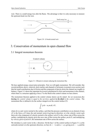 Open channel hydraulics John Fenton 
weir. There is a small energy loss after the flume. The advantage is that it is only necessary to measure 
the upstream head over the weir. 
Small energy loss 
hc 
hc hc 
Figure 2-8. A broad-crested weir 
3. Conservation of momentum in open channel flow 
3.1 Integral momentum theorem 
P 
Control volume 
M1 
1 2 
M2 
Figure 3-1. Obstacle in stream reducing the momentum flux 
We have applied energy conservation principles. Now we will apply momentum. We will consider, like 
several problems above, relatively short reaches and channels of prismatic (constant) cross-section such 
that the small contributions due to friction and the component of gravity down the channel are roughly in 
balance. Figure 3-1 shows the important horizontal contributions to force and momentum in the channel, 
where there is a structure applying a force P to the fluid in the control volume we have drawn. 
The momentum theorem applied to the control volume shown can be stated: the net momentum flux 
leaving the control volume is equal to the net force applied to the fluid in the control volume. The 
momentum flux is defined to be the surface integral over the control surface CS: 
Z 
CS 
(p ˆn + u ρu.ˆn) dS, 
where ˆn is a unit vector normal to the surface, such that the pressure contribution on an element of area 
dS is the force p dS times the unit normal vector ˆn giving its direction; u is the velocity vector such 
that u.ˆn is the component of velocity normal to the surface, u.ˆn dS is the volume rate of flow across the 
surface, multiplying by density gives the mass rate of flow across the surface ρu.ˆn dS, and multiplying 
by velocity gives uρu.ˆn dS, the momentum rate of flow across the surface. 
We introduce i, a unit vector in the x direction. On the face 1 of the control surface in Figure 3-1, as the 
outwards normal is in the upstream direction, we have ˆn = −i, and u = u1i, giving u.ˆn = −u1and the 
18 
 