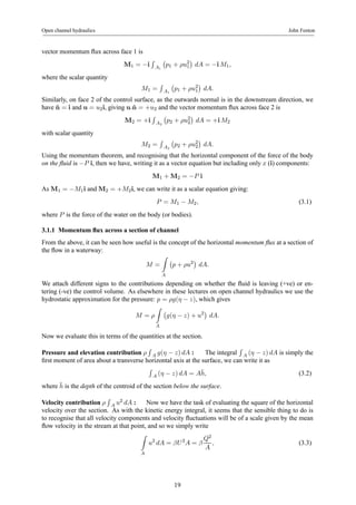 Open channel hydraulics John Fenton 
vector momentum flux across face 1 is 
M1 = −i 
R 
A1 
¡ 
p1 + ρu21 
¢ 
dA = −i M1, 
where the scalar quantity 
M1 = 
R 
A1 
¡ 
p1 + ρu21 
¢ 
dA. 
Similarly, on face 2 of the control surface, as the outwards normal is in the downstream direction, we 
have ˆn = i and u = u2i, giving u.ˆn = +u2 and the vector momentum flux across face 2 is 
M2 = +i 
R 
A2 
¡ 
p2 + ρu22 
¢ 
dA = +i M2 
with scalar quantity 
M2 = 
R 
A2 
¡ 
p2 + ρu22 
¢ 
dA. 
Using the momentum theorem, and recognising that the horizontal component of the force of the body 
on the fluid is −P i, then we have, writing it as a vector equation but including only x (i) components: 
M1 +M2 = −P i 
AsM1 = −M1i andM2 = +M2i, we can write it as a scalar equation giving: 
P = M1 − M2, (3.1) 
where P is the force of the water on the body (or bodies). 
3.1.1 Momentum flux across a section of channel 
From the above, it can be seen how useful is the concept of the horizontal momentum flux at a section of 
the flow in a waterway: 
M = 
Z 
A 
¡ 
p + ρu2¢ 
dA. 
We attach different signs to the contributions depending on whether the fluid is leaving (+ve) or en-tering 
(-ve) the control volume. As elsewhere in these lectures on open channel hydraulics we use the 
hydrostatic approximation for the pressure: p = ρg(η − z), which gives 
M = ρ 
Z 
A 
¡ 
g(η − z) + u2¢ 
dA. 
Now we evaluate this in terms of the quantities at the section. 
Pressure and elevation contribution ρ 
R 
A g(η − z) dA : The integral 
R 
A (η − z) dA is simply the 
first moment of area about a transverse horizontal axis at the surface, we can write it as 
R 
A (η − z) dA = A¯h, (3.2) 
where ¯h 
is the depth of the centroid of the section below the surface. 
Velocity contribution ρ 
R 
A u2 dA : Now we have the task of evaluating the square of the horizontal 
velocity over the section. As with the kinetic energy integral, it seems that the sensible thing to do is 
to recognise that all velocity components and velocity fluctuations will be of a scale given by the mean 
flow velocity in the stream at that point, and so we simply write 
Z 
A 
u2 dA = βU 2A = β 
Q2 
A 
, (3.3) 
19 
 