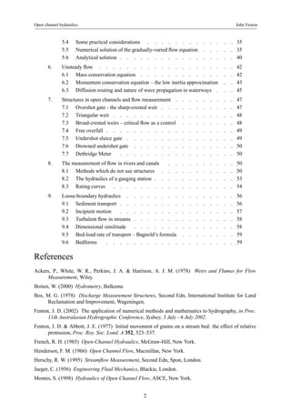 Open channel hydraulics John Fenton 
5.4 Somepracticalconsiderations . . . . . . . . . . . . . 35 
5.5 Numerical solution of the gradually-varied flowequation . . . . . 35 
5.6 Analyticalsolution . . . . . . . . . . . . . . . . . 40 
6. Unsteady flow . . . . . . . . . . . . . . . . . . . . 42 
6.1 Massconservationequation . . . . . . . . . . . . . . 42 
6.2 Momentum conservation equation – the low inertia approximation . . 43 
6.3 Diffusion routing and nature of wave propagation in waterways . . . 45 
7. Structures in open channels and flowmeasurement . . . . . . . . . 47 
7.1 Overshotgate-thesharp-crestedweir . . . . . . . . . . . 47 
7.2 Triangularweir . . . . . . . . . . . . . . . . . . 48 
7.3 Broad-crested weirs – critical flowasacontrol . . . . . . . . 48 
7.4 Freeoverfall . . . . . . . . . . . . . . . . . . . 49 
7.5 Undershotsluicegate . . . . . . . . . . . . . . . . 49 
7.6 Drownedundershotgate . . . . . . . . . . . . . . . 50 
7.7 DethridgeMeter . . . . . . . . . . . . . . . . . 50 
8. The measurement of flowinriversandcanals . . . . . . . . . . 50 
8.1 Methodswhichdonotusestructures . . . . . . . . . . . 50 
8.2 The hydraulics of a gauging station . . . . . . . . . . . . 53 
8.3 Ratingcurves . . . . . . . . . . . . . . . . . . 54 
9. Loose-boundary hydraulics . . . . . . . . . . . . . . . . 56 
9.1 Sedimenttransport . . . . . . . . . . . . . . . . . 56 
9.2 Incipientmotion . . . . . . . . . . . . . . . . . 57 
9.3 Turbulent flowinstreams . . . . . . . . . . . . . . . 58 
9.4 Dimensionalsimilitude . . . . . . . . . . . . . . . 58 
9.5 Bed-loadrateoftransport–Bagnold’sformula . . . . . . . . 59 
9.6 Bedforms . . . . . . . . . . . . . . . . . . . 59 
References 
Ackers, P., White, W. R., Perkins, J. A. & Harrison, A. J. M. (1978) Weirs and Flumes for Flow 
Measurement, Wiley. 
Boiten, W. (2000) Hydrometry, Balkema. 
Bos, M. G. (1978) Discharge Measurement Structures, Second Edn, International Institute for Land 
Reclamation and Improvement, Wageningen. 
Fenton, J. D. (2002) The application of numerical methods and mathematics to hydrography, in Proc. 
11th Australasian Hydrographic Conference, Sydney, 3 July - 6 July 2002. 
Fenton, J. D. & Abbott, J. E. (1977) Initial movement of grains on a stream bed: the effect of relative 
protrusion, Proc. Roy. Soc. Lond. A 352, 523–537. 
French, R. H. (1985) Open-Channel Hydraulics, McGraw-Hill, New York. 
Henderson, F. M. (1966) Open Channel Flow, Macmillan, New York. 
Herschy, R. W. (1995) Streamflow Measurement, Second Edn, Spon, London. 
Jaeger, C. (1956) Engineering Fluid Mechanics, Blackie, London. 
Montes, S. (1998) Hydraulics of Open Channel Flow, ASCE, New York. 
2 
 